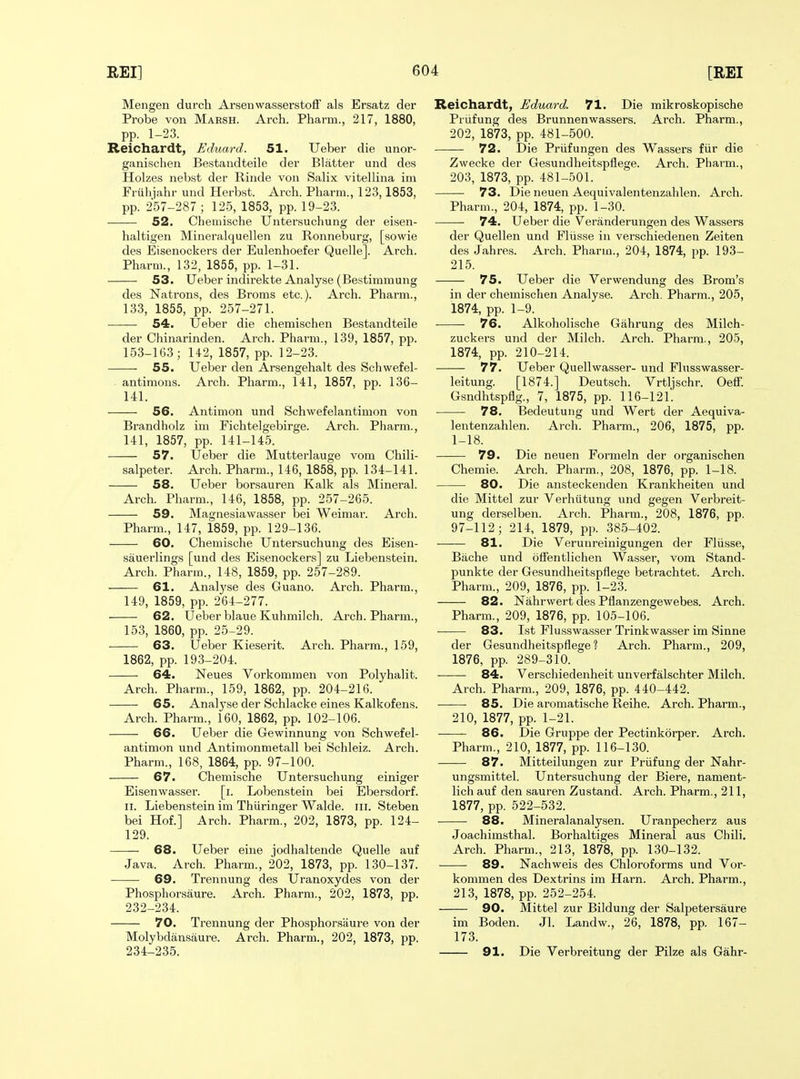 Mengen durch Arsenwasserstofi als Ersatz der Probe von Marsh. Arch. Pharm., 217, 1880, pp. 1-23. Reichardt, Eduard. 51. Ueber die unor- ganischen Bestandteile der Blatter und des Holzes nebst der Rinde von Salix vitellina im Friihiahr und Herbst. Arch. Pharm., 123,1853, pp. 257-287 ; 125, 1853, pp. 19-23. 52. Chemische Untersuchung der eisen- haltigen Mineralquellen zu Ronneburg, [sowie des Eisenockers der Eulenhoefer Quelle]. Arch. Pharm., 132, 1855, pp. 1-31. 53. Ueber indirekte Analyse (Bestimmung des Natrons, des Broms etc.). Arch. Pharm., 133, 1855, pp. 257-271. 54. Ueber die chemischen Bestandteile der Chinarinden. Arch. Pharm., 139, 1857, pp. 153-163; 142, 1857, pp. 12-23. 55. Ueber den Arsengehalt des Schwefel- antiraons. Arch. Pharm., 141, 1857, pp. 136- 141. 56. Antimon und Schwefelantimon von Brandholz im Fichtelgebirge. Arch. Pharm., 141, 1857, pp. 141-145. 57. Ueber die Mutterlauge vom Chili- salpeter. Arch. Pharm., 146, 1858, pp. 134-141. 58. Ueber borsauren Kalk als Mineral. Arch. Pharm., 146, 1858, pp. 257-265. 59. Magnesiawasser bei Weimar. Arch. Pharm., 147, 1859, pp. 129-136. 60. Chemische Untersuchung des Eisen- sauerlings [und des Eisenockers] zu Liebenstein. Arch. Pharm., 148, 1859, pp. 257-289. 61. Analj'se des Guano. Arch. Pharm., 149, 1859, pp. 264-277. 62. Ueber blaue Kuhmilch. Arch. Pharm., 153, 1860, pp. 25-29. 63. Ueber Kieserit. Arch. Pharm., 159, 1862, pp. 19.3-204. 64. Neues Vorkommen von Polyhalit. Arch. Pharm., 159, 1862, pp. 204-216. 65. Analyse der Schlacke eines Kalkofens. Arch. Pharm., 160, 1862, pp. 102-106. 66. Ueber die Gewinnung von Schwefel- antimon und Antiraonmetall bei Schleiz. Arch. Pharm., 168, 1864, pp. 97-100. 67. Chemische Untersuchung einiger Eisenwasser. [i. Lobenstein bei Ebersdorf. II. Liebenstein im Thiiringer Walde. iii. Steben bei Hof.] Arch. Pharm., 202, 1873, pp. 124- 129. 68. Ueber eine jodhaltende Quelle auf Java. Arch. Pharm., 202, 1873, pp. 130-137. 69. Trennung des Uranoxydes von der Phosphorsaure. Arch. Pharm., 202, 1873, pp. 232-234. 70. Trennung der Phosphorsaure von der Molybdansaure. Arch. Pharm., 202, 1873, pp. 234-235. Reichardt, Eduard. 71. Die mikroskopische Priifung des Brunnenwassers. Arch. Pharm., 202, 1873, pp. 481-500. 72. Die Priifungen des Wassers fiir die Zwecke der Gesundheitspflege. Arch. Pharm., 203, 1873, pp. 481-501. 73. Die neuen Aequivalentenzahlen. Arch. Pharm., 204, 1874, pp. 1-30. 74. Ueber die Veranderungen des Wassers der Quellen und Fliisse iu verschiedenen Zeiten des Jahres. Arch. Pharm., 204, 1874, pp. 193- 215. 75. Ueber die Verwendung des Brom's in der chemischen Analyse. Arch. Pharm., 205, 1874, pp. 1-9. 76. Alkoholische Gahrung des Milch- zuckers und der Milch. Arch. Pharm., 205, 1874, pp. 210-214. 77. Ueber Quellwasser- und Flusswasser- leitung. [1874.] Deutsch. Vrtljschr. Oeff. Gsndhtspflg., 7, 1875, pp. 116-121. 78. Bedeutung und Wert der Aequiva- lentenzahlen. Arch. Pharm., 206, 1875, pp. 1-18. 79. Die neuen Formeln der organischen Chemie. Arch. Pharm., 208, 1876, pp. 1-18. 80. Die ansteckenden Krankheiteii und die Mittel zur Verhiitung und gegen Verbreit- ung derselben. Arch. Pharm., 208, 1876, pp. 97-112; 214, 1879, pp. 385-402. 81. Die Verunreinigungen der Fliisse, Bache und offentlichen Was.ser, vom Stand- punkte der Gesundheitspflege betrachtet. Arch. Pharm., 209, 1876, pp. 1-23. 82. Nahrwert des Pflanzengewebes. Arch. Pharm., 209, 1876, pp. 105-106. 83. 1st Flusswasser Trinkwasser im Sinne der Gesundheitspflege? Arch. Pharm., 209, 1876, pp. 289-310. 84. Verschiedenheit unverfalschter Milch. Arch. Pharm., 209, 1876, pp. 440-442. 85. Die aromatische Reihe. Arch. Pharm., 210, 1877, pp. 1-21. ——- 86. Die Gruppe der Pectinkorper. Arch. Pharm., 210, 1877, pp. 116-130. 87. Mitteilungen zur Priifung der Nahr- ungsmittel. Untersuchung der Biere, nament- lich auf den sauren Zustand. Arch. Pharm., 211, 1877, pp. 522-532. 88. Mineralanalysen. Uranpecherz aus Joachimsthal. Borhaltiges Mineral aus Chili. Arch. Pharm., 213, 1878, pp. 130-132. 89. Nachweis des Chloroforms und Vor- kommen des Dextrins im Harn. Arch. Pharm., 213, 1878, pp. 252-254. 90. Mittel zur Bildung der Salpetersaure im Boden. Jl. Landw., 26, 1878, pp. 167- 173. 91. Die Verbreitung der Pilze als Gahr-