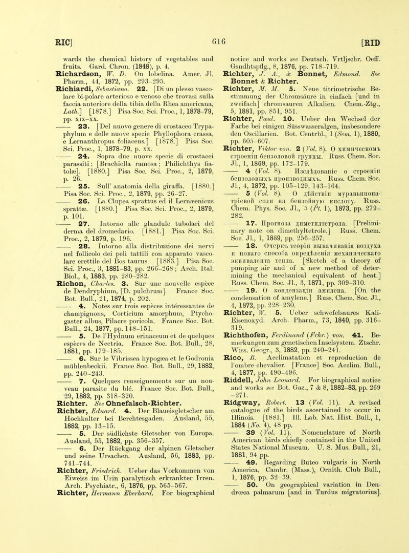 wards the chemical history of vegetables and fruits. Gard. Chron. (1848), p. 4. Richardson, W. D. On lobeKna. Amer. Jl. Pharm., 44, 1872, pp. 293-295. Richiardi, Sebastiano. 22. [Di un plesso vasco- lare bi-polare arterioso e venoso che trovasi sulla faccia anteriore della tibia della Rhea americana, Lath.] [1878.] Pisa Soc. Sci. Proc, 1,1878-79, pp. XIX-XX. 23. [Del nuovo genere di crostaceo Trypa- phylum e delle nuove specie Phyllophora crassa, e Lernanthropus foliaceus.] [1878.] Pisa Soc. Sci. Proc, 1, 1878-79, p. xx. 24. Sopra due nuove specie di crostacei parassiti: [Brachiella ramosa; Philichthj's fia- tol*]. [1880.] Pisa Soc. Sci. Proc, 2, 1879, p. 26. 25. Suir anatomia della giraffa. [1880.] Pisa Soc Sci. Proc, 2, 1879, pp. 26-27. 26. La Clupea sprattus ed il Lernseenicus sprattffi. [1880.] Pisa Soc Sci. Proc, 2, 1879, p. 101. 27. Intorno alle glandule tubolari del derma del droniedario. [1881.] Pisa Soc. Sci. Proc, 2, 1879, p. 196. 28. Intorno alia distribuzione dei nervi nel follicolo dei peli tattili con apparato vasco- lare erettile del Bos taurus. [1883.] Pisa Soc. Sci. Proc, 3, 1881-83, pp. 266-268; Arch. Ital. Biol., 4, 1883, pp. 280-282. Richon, Chm les. 3. Sur une nouvelle espece de Dendryphium, \T>. pulchrum]. France Soc. Bot. Bull., 21, 1874, p. 202. 4. Notes sur trois especes interessantes de champignons, Corticium amorphum, Ptycho- gaster albus, Pilacre poricola. France Soc. Bot. Bull., 24, 1877, pp. 148-151. 5. De I'Hydnura erinaceum et de quelques especes de Nectria. France Soc Bot. Bull., 28, 1881, pp. 179-185. . 6. Sur le Vibrissea hj^pogsea et le Godronia muhlenbeckii. France Soc Bot. Bull., 29, 1882, pp. 240-243. 7. Quelques renseignements sur un nou- veau parasite du blt^. France Soc. Bot. Bull., 29, 1882, pp. 318-320. Richter. See Ohnefalsch-Richter. Richter, Eduard. 4. Der Blaueisgletscher am Hochkalter bei Berchtesgaden. Ausland, 55, 1882, pp. 13-15. 5. Der sudlichste Gletscher von Europa. Ausland, 55, 1882, pp. 356-357. 6. Der Ruckgang der alpinen Gletscher und seine Ur.sachen. Ausland, 56, 1883, pp. 741-744. Richter, Friedrich. Ueber das Vorkommen von Eiweiss im Urin paralytisch erkrankter Irren. Arch. Psychiatr., 6, 1876, pp. 565-567. Richter, Hermann Eherhard. For biographical notice and woi-ks see Deutsch. Vrtljschr. Oeff. Gsndhtspflg., 8, 1876, pp. 718-719. Richter, J. A., & Bonnet, Edmond. See Bonnet &, Richter. Richter, if. M. 5. Neue titrimetrische Be- stimnmng der Chromsaure in einfach [und in zweifach] chronisauren Alkalien. Chem.-Ztg., 5, 1881, pp. 851, 951. Richter, Paul. 10. Ueber den Wechsel der Farbe bei einigen Siisswasseralgen, insbesondere den Oscillarien. Bot. Centrbl., 1 {Sem. I), 1880, pp. 605-607. Richter, Viktor von. 2 (Vol. 8). 0 xhmiiicckomi. CTpoeHiii 6eH30.iiOBori rpyniiti. Russ. Chem. Soc. Jl., 1, 1869, pp. 172-179. 4 (Vol. 8). Hacji'bjiORaHie o CTpoeHiii 6eH.30.iOBHX'i) ]ipoii3BO^,HHxi. Russ. Chem. Soc. Jl., 4, 1872, pp. 105-129, 143-164. 5 (Vol. 8). 0 jitucTBiii MypaBbiiHOHa- xpieBon cojiir Ha 6eH3oilHyKt KiicjiOTy. Russ. Chem. Phys. Soc. Jl., 5 (Ft. 1), 1873, pp. 279- 282. 17. IIporH03a jiiiMexiijiTeTpojia. [Prelimi- nary note on dimethyltetrole.] Russ. Chem. Soc Jl., 1, 1889, pp. 256-257. 18. O^t'pK'h Teopiii BHiKa»niBaHiH B03ji,yxa ir HOBaro cnocooa oiipeji,l;jieHia MexaHiiiecKaro 9KBiiBa.iieiiTa Ten.iia. [Sketch of a theory of pumping air and of a new method of deter- mining the mechanical equivalent of heat.] Russ. Chem. Soc. Jl., 3, 1871, pp. 309-310. 19. 0 K0HAeH3aniii aMii.ieHa. [On the condensation of amylene.] Russ. Chem. Soc. JL, 4, 1872, pp. 228-230. Richter, ]V. 5. Ueber schwefelsaures Kali- Eisenoxyd. Arch. Pharm., 73, 1840, pp. 316- 319. Richthofen, Ferdi7umd (Frhr.) vo7i. 41. Be- merkungen zum genetischenlnselsystem. Ztschr. Wiss. Geogr., 3, 1882, pp. 240-241. Rico, £. Acclimatation et reproduction de Tornbre-chevalier. [France] Soc. Acclim. Bull., 4, 1877, pp. 490-496. Riddell, John Leonard. For biographical notice and works see Bot. Gaz., 7 & 8, 1882-83, pp. 269 -271. Ridgway, Robert. 13 [Vol. 11). A revised catalogue of the birds ascertained to occur in Illinois. [1881.] 111. Lab. Nat. Hist. Bull., 1, 1884 {No. 4), 48 pp. 39 {Vol. 11). Nomenclature of North American birds chiefly contained in the United States National Museum. U. S. Mus. Bull., 21, 1881, 94 pp. 49. Regarding Buteo vulgaris in North America. Cambr. (Mass.), Ornith. Club Bull., 1, 1876, pp. 32-39. 50. On geographical variation in Den- drceca palmarum [and in Turdus migratorius].