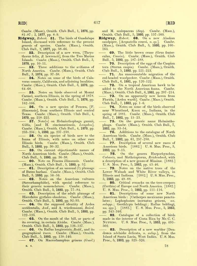 Oambr. (MasS:), Ornith. Club Bull., 1, 1876, pp. 81-87 ; 2, 1877, pp. 8-9. Ridgway, Robert. 51. The birds of Guadalupe Island, discussed with refei'ence to the present genesis of species. Cambr. (Mass.), Ornith. Club Bull., 2, 1877, pp. 58-66. 52. Description of a new wren, [Thryo- thorus felix, ^. lawrencii], from the Tres Marias Islands. Cambr. (Mass.), Ornith. Club Bull., 3, 1878, pp. 10-11. 53. Three additions to the avifauna of North America. Cambr. (Mass.), Ornith. Club Bull., 3, 1878, pp. 37-38. 54. Notes on some of the birds of Cala- veras county, California, and adjoining localities. Cambr. (Mass.), Ornith. Club Bull., 3, 1878, pp. 64-68. 55, Notes on birds observed at Mount Carmel, southern Illinois, in the spring of 1878. Cambr. (Mass.), Ornith. Club Bull., 3, 1878, pp. 162-166. 56. On a new species of Peucsea, [P. illinoensis], from southern Illinois and central Texas. Cambr. (Mass.), Ornith. Club Bull., 4, 1879, pp. 218-222. 57. Note[s] on Helminthophaga gunnii, Gibhs, [and H. cincinnatiensis, Lmigdou]. Cambr. (Mass.), Ornith. Club Bull., 4, 1879, pp. 233-234 ; 5, 1880, pp. 237-238. 58. On six species of birds new to the fauna of Illinois, with notes on other rare Illinois birds. Cambr. (Mass.), Ornith. Club Bull., 5, 1880, pp. 30-32. 59. On current objectionable names of North American birds. Cambr. (Mass.), Ornith. Club Bull., 5, 1880, pp. 36-38. 60. Note on Peucsea illinoensis. Cambr. (Mass.), Ornith. Club Bull, 5, 1880, p. 52. 61. Description of an unusual (1) plumage of Buteo harlani. Cambr. (Mass.), Ornith. Club Bull., 5, 1880, pp. 58-59. 62. Notes on the American vultures (Sarcorhamphidffi), with special reference to their generic nomenclature. Cambr. (Mass.), Ornith. Club Bull, 5, 1880, pp. 77-84. 63. Description of the adult plumage of Hierofalco gyrfalco obsoletus. Cambr. (Mass.), Ornith. Club Bull., 5, 1880, pp. 92-95. 64, On the supposed identity of Ardea occidentalis, Aud., and A. wiirdemanni, Baird. Cambr. (Mass.), Ornith. Club Bull., 5, 1880, pp. 122-123. 65, On the moult of the bill, or parts of its covering, in certain Alcidje. Cambr. (Mass.), Ornith. Club Bull., 5, 1880, pp. 126-127. 66. On Rallus longirostris, Bodd., and its geographical r ices. Cambr. (Mass.), Ornith. Club Bull., 5, 1880, pp. 138-140. 67. On Macrorhamphus griseus (Gmel.) and M. scolopaceus (Say). Cambr. (Mass.), Ornith. Club Bull., 5, 1880, pp. 157-160. Ridgway, Robert. 68, On a new Alaskan sandpiper, [Arquatella couesi, n. s/?.]. Cambr. (Mass.), Ornith. Club Bull., 5, 1880, pp. 160- 163. 69. The little brown crane (Grus frater- culus, Cassin). Cambr. (Mass.), Ornith. Club Bull., 5, 1880, pp. 187-188. 70, Description of the eggs of the Caspian tern (Sterna caspia). Cambr. (Mass.), Ornith. Club Bull., 5, 1880, pp. 221-223. 71, An unaccountable naigration of the red-headed woodpecker. Cambr. (Mass.), Ornith. Club Bull., 6, 1881, pp. 120-122. 72. On a tropical American hawk to be added to the North American fauna. Cambr. (Mass.), Ornith. Club Bull, 6,1881, pp. 207-214. 73. On an apparently new heron from Florida, [Ardea wardi]. Cambr. (Mass.), Ornith. Club Bull, 7, 1882, pp. 1-6. 74. Notes on some of the birds observed near Wheatland, Knox co., Indiana, in the spring of 1881. Cambr. (Mass.), Ornith. Club Bull, 7, 1882, pp. 15-23. 75. On the generic name Helmintho- phaga. Cambr. (Mass.), Ornith. Club Bull, 7, 1882, pp. 53-54. 76. Additions to the catalogue of North American birds. Cambr. (Mass.), Ornith. Club Bull, 7, 1882, pp. 61, 257-258. 77. Description of several new races of American birds. [1882.] U. S. Mus. Proc, 5, 1883, pp. 9-15. 78. On the genera Harporhynchus, Cabanis, and Methriopterus, Reichenbach, with a description of a new genus of Miminse. [1882.] IT. S. Mus. Proc, 5, 1883, pp. 43-46. 79, Notes on the native trees of the Lower Wabash and White River valleys, in Illinois and Indiana. [1882.] U. S. Mus. Proc, 5, 1883, pp. 49-88. 80. Critical remarks on the tree-creepers (Oerthia) of Europe and North America. [1882.] U. S. Mus. Proc, 5, 1883, pp. 111-116. 81. Descriptions of some new North American birds : [Catherpes mexicanus punctu- latus; Lophophanes inornatus griseus, nn. siibsp23.; Geothlypis beldingi; Rallus beldingi, 7in. spp.]. [1882.] U. S. Mus. Proc, 5, 1883, pp. 343-346. 82. Catalogue of a collection of birds made in the interior of Costa Rica by Mr. C. C. Nutting. U. S. Mus. Proc, 5, 1883, pp. 493- 502. 83. Description of a new warbler [Den- droeca adelaidaj delicata, n. siibsp.'\, from the Island of Santa Lucia, West Indies. U. S. Mus. Proc, 5, 1883, pp. 525-526. R. S. 78