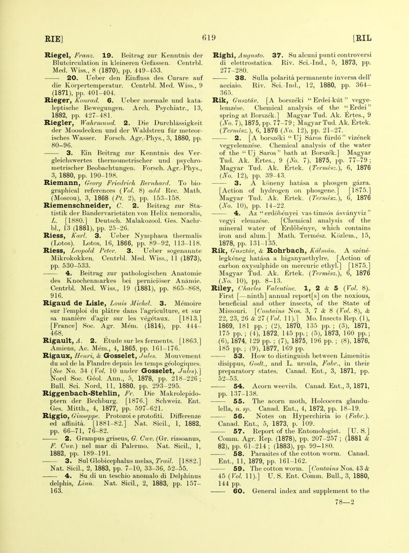 Rie§^el, Franz. 19. Beitrag zur Kenntnis der Blutcirculation in kleineren Gefassen. CentrVjl. Med. Wiss., 8 (1870), pp. 449-453. 20. Ueber den Einfluss des Curare auf die Korpertemperatur. Centrbl. Med. Wiss., 9 (1871), pp. 401-404. Rieger, Konrad. 6. Ueber normale und kata- leptisclie Bewegungen. Arch. Psychiatr., 13, 1882, pp. 427-481. Riegler, Wahrmund. 2. Die Durchlassigkeit der Moosdecken und der Waldstreu fiir meteor- isches Wasser. Forsch. Agr.-Phys., 3, 1880, pp. 80-96. 3. Ein Beitrag zur Kenntnis des Ver- gleicliswertes therniometrischer und psychro- metrischer Beobachtungen. Forsch. Agr.-Phys., 3, 1880, pp. 190-198. Riemann, Georg Friedric.h Bernhard. To bio- grapliical references (Vol. 8) add Rec. Math. (Moscou), 3, 1868 {Pt. 2), pp. 153-158. Riemenschneider, C. 2. Beitrag zur Sta- tistik der Biindervarietaten von Helix nemoralis, L. [1880.] Deutsch. Malakozool. Ges. Naclir- bl., 13 (1881), pp. 25-26. Riess, Karl. 3. Ueber Nyniphaea thermalis (Lotos). Lotos, 16, 1866, pp. 89-92, 113-118. Riess, Leopold Peter. 3. Ueber sogenannte Mikrokokken. Centrbl. Med. Wiss., 11 (1873), pp. 530-533. 4. Beitrag zur pathologischen Anatomie des Knochenniarkes bei perniciiiser Anamie. Centrbl. Med. Wiss., 19 (1881), pp. 865-868, 916. Rigaud de Lisle, Louis Michel. 3. Memoire sur I'emploi du platre dans I'agriculture, et sur sa maniere d'agir sur les vegetaux. [1813.] [France] Soc. Agr. Mem. (1814), pp. 444- 468. Rigault, il. 2. Etude sur les ferments. [1863.] Amiens, Ac. Mem., 4, 1865, pp. 161-176. Rigaux, Henri, & Gosselet, Jules. Mouvement du sol de la Flandre depuis les temps geologiques. [See No. 34 {Vol. 10 under Gosselet, Jules).'] Nord Soc. Geol. Ann., 5, 1878, pp. 218-226; Bull. Sci. Nord, 11, 1880, pp. 293-295. Riggenbach-Stehlin, Fr. Die Makrolepido- ptern der Bechburg. [1876.] Schweiz. Ent. Ges. Mitth., 4, 1877, pp. 597-621. Riggio, Giuseppe. Protozoi e protofiti. Diiferenze ed affinita. [1881-82.] Nat. Sicil, 1, 1882, pp. 66-71, 76-82. 2. Grampus griseus, G. Cuv. (Gr. rissoanus, 7'^. Cuv.) nel mar di Palermo. Nat. Sicil., 1, 1882, pp. 189-191. 3. Sul Globicephalus melas, Trai/. [1882.] Nat. Sicil., 2, 1883, pp. 7-10, 33-36, 52-55. ■ 4. Su di un teschio anomalo di Delphinus delphis, Li7in. Nat. Sicil., 2, 1883, pp. 157- 163. Righi, Auyusto. 37. Su alcuni punti controversi di elettrostatica. Riv. Sci.-Ind., 5, 1873, pp. 277-280. 38. Sulla polarita permanente inversa dell' acciaio. Riv. Sci.-Ind., 12, 1880, pp. 364- 365. Rik, Gusztdv. [A borszeki  Erdei-kiit  vegye- lemzese. Chemical analysis of the  Erdei spring at Borszek.] Magyar Tud. Ak. Ertes., 9 {No. 7), 1875, pp. 77-79; Magyar Tud. Ak. Ertek. {Termesz.), 6, 1876 {No. 12), pp. 21-27. 2. [A borszeki  Uj Saros fiirdo  vizenek vegyelemzese. Chemical analysis of the water of the  Uj Saros bath at Borszek.] Magyar Tud. Ak. Ertes., 9 I^No. 7), 1875, pp. 77-79; Magyar Tud. Ak. Ertek. {Termesz.), 6, 1876 {No. 12), pp. 39-43. 3. A koneny hatasa a phosgen gazra. [Action of hydrogen on phosgene.] [1875.] Magyar Tud. Ak. Ertek. {Termesz.), 6, 1876 {No. 10), pp. 14-22, 4. Az  erdcibenyei vas-timsos asvanyviz  vegyi elemzese. [Chemical analysis of the mineral water of Erdob^nye, which contains iron and alum.] Math. Termesz. Kozlem., 15, 1878, pp. 131-135. Rik, Gusztdv, & Rohrbach, Kdlmdn. A szene- legkeneg hatasa a higanyaethylre. [Action of carbon oxysulphide on mercuric ethyl.] [1875.] Magyar Tud. Ak. Ertek. {Termesz.), 6, 1876 {No. 10), pp. 8-13. Riley, Charles Valentine. 1, 2 & 5 {Vol. 8). First [—ninth] annual report[s] on the noxious, beneficial and other insects, of the State of Missouri. [Cotitains Nos. 3, 7 & 8 {Vol. 8), & 22, 23, 26 & 27 ( Vol. 11).] Mo. Insects Rep. (1), 1869, 181 pp. ; (2), 1870, 135 pp. ; (3), 1871, 175 pp. ; (4), 1872, 145 pp.; (5), 1873, 160 pp.; (6), 1874, 129 pp. ; (7), 1875, 196 pp. ; (8), 1876, 185 pp.; (9), 1877, 169 pp. 53. How to distinguish between Limenitis disippus, Godt., and L. Ursula, Fabr., in their preparatory states. Canad. Ent., 3, 1871, pp. 52-53. 54. Acorn weevils. Canad. Ent., 3, 1871, pp. 137-138. 55. The acorn moth, Holcocera glandu- lella, n. sp. Canad. Ent., 4, 1872, pp. 18-19. —— 56. Notes on Hyperchiria io {Fabr.). Canad. Ent., 5, 1873, p. 109. 57. Report of the Entomologist. [U. S.] Comm. Agr. Rep. (1878), pp. 207-257 ; (1881 & 82), pp. 61-214; (1883), pp. 99-180. 58. Parasites of the cotton worm. Canad. Ent., 11, 1879, pp. 161-162. 59. The cotton worm. [(7ontoMis Nos. 43 & 45 {Vol. 11).] U. S. Ent. Comm. Bull., 3, 1880, 144 pp. 60. General index and supplement to the 78—2