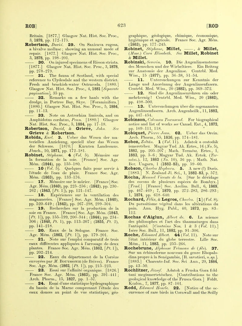 Britain. [1877.] Glasgow Nat. Hist. Soc. Proc, 3, 1878, pp. 172-175. Robertson, David. 29. On Saxicava rugosa, a bivalve mollusc ; showing an unusual mode of repair. [1877.] Glasgow Nat. Hist. Soc. Proc, 3, 1878, pp. 198-201. ■ 30. On injured specimens of Rissoa striata. [1877.] Glasgow Nat. Hist. Soc. Proc, 3, 1878, pp. 278-279. 31. The fauna of Scotland, with special reference to Clydesdale and the western district. Fresh and brackish-water Ostracoda. [1880.] Glasgow Nat. Hist. Soc. Proc, 4,1881 [^Separate pagination], 35 pp. 32. Remarks on a few hauls with the dredge, in Portree Bay, Skye. [Foraminifera.] [1880.] Glasgow Nat. Hist. Soc. Proc, 5, 1884, pp. 11-13. 33. Note on Astrorhiza limicola, and on Amphidotus cordatus, Peim. [1880.] Glasgow Nat. Hist. Soc. Proc, 5, 1884, pp. 17-18. Robertson, David, & Grieve, John. See Grieve & Robertson. Robida, Karl. 3. Ueber das Wesen der nia- teriellen Anziehung, speciell iiber das Wesen der Schwere. [1870.] Karnten Landesmus. Jbuch., 10, 1871, pp. 172-181. Robinet, Steplmne. 4 {Vol. 5). Memoire sur la formation de la soie. [France] Soc. Agr. Mem. (1844), pp. 155-180. 10 (Vol. 5). Quelques faits pour servir a I'etude de I'eau de pluie. France Soc. Agr. M^ra. (1863), pp. 133-176. 17. Memoire sur le murier. [France] Soc. Agr. Mem. (1840), pp. 225-256 ; (1842), pp. 230- 262; (1843, [Pt. 1]), pp. 121-147. 18. Experiences sur la ventilation des magnaneries. [France] Soc Agr. Mem. (1840), pp. 520-649 ; (1842), pp. 267-298, 299-304. 19. Recherches sur la production de la soie en France. [France] Soc. Agr. Mem. (1843, [Pt. 1]), pp. 155-199, 200-344; (1844), pp. 234- 306; (1846, Pt. 1), pp. 113-207; (1855, Pt. 2), pp. 141-218. 20. Eaux de la Sologne. France Soc. Agr. Mem. (1862, [Pt. 1]), pp. 179-201. 21. Note sur I'emploi comparatif de trois eaux differentes appliquees a I'arrosage de deux plantes. France Soc. Agr. Mem. (1862, [Pt. 1]), pp. 202-214. 22. Eaux du d^partement de la Correze envoyees par M. Bouyssonie (de Brives). France Soc Agr. Mem. (1862, [Pt. 1]), pp. 215-223. 23. Essai .sur I'affinite organique. [1826.] France Soc Agr. Mem. (1863), pp. 391-441 ; Arch. Pharm., 15, 1827, pp. 1-57. 24. Essai d'une statistique hydrographique du bassin de Ja Marne comprenant I'etude des eaux douces au point de vue statistique, geo- graphique, geologique, chimique, economique, hygienique et agricole. France Soc. Agr. Mem. (1863), pp. 177-245. Robinet, Stephane, Millet, , i Millet, (Mme.) Cora jSlisabeth. See Millet, Robinet & Millet. Robinski, Sevc.rin. 10. Die Augenlinsensterne des Menschen und der Wirbeltiere. Ein Beitrag zur Anatomic der Augenlinse. Centrbl. Med. Wiss., 15 (1877), pp. 36-38, 51-54. 11. Untersuchungen zur Kenntnis der Lange und Anordnung der Augenlinsenfa-sern. Centrbl. Med. Wi.ss., 20 (1882), pp. 369-372. 12. Sind die Augenlinsenrohren ein- oder mebrkernig? Centrbl. Med. Wiss., 20 (1882), pp. 498-500. 13. Untersuchungen iiber die sogenannten Augenlinsenfasern. Arch. Augenheilk., 11, 1882, pp. 447-454. Robinson, Coleman Townsend. For biographical notice and list of works see Canad. Ent., 4, 1872, pp. 109-111, 118. Robiquet, Pierre Jean. 62. Ueber das Orcin. Arch. Pharm., 55, 1836, pp. 174-181. Roboz, Zoltdn. 1 {Vol. 11). Adatok a cestodak ismeretehez. Magyar Tud. Ak. Ertes., 16 {No. 5), 1882, pp. 205-207; Math. Termesz. Ertes., 1, 1883, pp. 5-6 ; Magyar Tud. Ak. Ertek. {Ter- vtesz.), 12, 1883 {No. 10), 36 pp. ; Math. Nat. Ber. Ungarn, 1 (1882-83), pp. 59-60. Robson, Charles Hepburn. 5. A new (?) Doris. [1883.] N. Zealand Jl. Sci., 1, 1882-83, p. 572. Rocha, Manuel Vicente de la. [Sur le devidage des cocons de plusieurs especes de Bombyx.] [Trad.] [France] Soc. Acclim. Bull., 6, 1869, pp. 467-469; 7, 1870, pp. 272-283, 286-293; 1, 1874, pp. 618-640. Rochard, Felix, & Legros, Charles. [1] {Vol. 8). Du parasitisme vegetal dans les alterations du pain. Ann. Hyg. Publ., 40, 1873, pp. 83- 112. Rochas d'Aiglun, Albert de. 6. La science des philosophes et I'art des thaumaturges dans I'antiquite. [Contaitis Nos. 1 ik 3 {Vol. 11).] Isere Soc Bull., 11, 1882, pp. 91-306. Roche, £doitard Albert. 44 ( Vol. 11). Note sur I'etat interieur du globe terrestre. Lille Soc. Mem., 11, 1883, pp. 255-266. Rochebrune, Alphonse Tremeau de {fils). 37. Sur un echinoderme nouveau du genre Rhopalo- dina propre a la Senegambie, [R. savatieri, n.sp.]. [1883.] Charente-lnf. Soc Sci Ann., 20, 1884, pp. 43-50. Rochlitzer, Jozsef. Adatok a Fruska Gora fold- tani megismertetesehez. [Contributions to the geological knowledge of the Frusca Gora.] Foldt. Kozlon., 7, 1877, pp. 87-101. Rodd, Edward Hearle. 22. [Notice of the oc- currence of rare birds in Coniwall and the Scilly