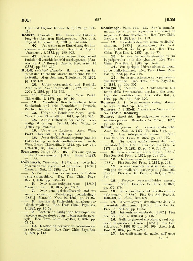 ^ Graz Inst. Physiol. Untersuch., 2, 1871, pp. 194- 199. Rollett, Alexander. 39. Ueber die Entwick- lung des fibrillaren Bindegewebes. Graz Inst. Physiol. Untersuch., 3, 1873, pp. 257-265. 40. Ueber eine neue Einrichtung der kon- stanten Zink-Kupferkette. Graz Inst. Physiol. Untersuch., 3, 1873, pp. 295-303. 41. Ueber die verschiedene Erregbarkeit funktionell verschiedener Muskelapparate. [Ant- wort an J. P. BoUR.] Centrbl. Med. Wiss., 13 (1875), pp. 337-339. ItolofT, Friedrich Heinrich. 9. Ueber den In- stinct der Thiere und dessen Bedeutung fiir die Diatetik. Mag. Gesanimt. Thierheilk., 31, 1865, pp. 129-152. 10. Ueber Osteomalacie und Rachitis. Arch. Wiss. Prakt. Thierheilk., 1, 1875, pp. 189- 220; 5, 1879, pp. 152-163. 11. Missgeburten. Arch. Wiss. Prakt. Thierheilk., 2, 1876, pp. 401-404. 12. Mannliche Geschlechtstheile beiui Sundarinde und beim Rennthiere. Deutsch. Ztschr. Tliiermed., 2, 1876, pp. 450-454. 13. Ueber die Raude der Ziege. Arch. Wiss. Prakt. Thierheilk., 3, 1877, pp. 311-325. 14. Akute Gelbsucht der Schafe. Vor- laufige Mitteilung. Centrbl. Med. Wiss., 19 (1881), pp. 593-594. is. Ueber die Lupinose. Arch. Wiss. Prakt. Thierheilk., 9, 1883, pp. 1-54. 16. Ueber die Milzbrandimpfung [und die Entwickelung der Milzbrandliakterien]. Arch. Wiss. Prakt. Thierheilk., 9, 1883, pp. 239-241, 459-470; 10, 1884, pp. 470-471. Romanes, George John. 28. Nervous system of the Echinodermata. [1882.] Brain, 5, 1883, pp. 1-33. Romburgh, Pieter van. 2 (Vol. 11). Over het diformiaat van glycerine of diformine. [1882.] Maandbl. Nat., 11, 1884, pp. 8-17. 5 {Vol. 11). Sur les isomeres de I'iodure d'allyle-monochlore. Rec. Trav. Chim. Pays- Bas, 1, 1882, pp. 233-238. 6. Over niono-aethylresorcine. [1880.] Maandbl. Nat., 10, 1882, pp. 70-71. 7. Over eene gekristalliseerde stof uit Acorus calamus. (Voorloopige niededeeling.) [1881.] Maandbl. Nat., 10, 1882, pp. 91-93. 8. L'action de I'anhydride benzoique sur I'epichlorhydrine. Rec. Trav. Chim. Pays-Bas, 1, 1882, pp. 46-52. 9. L'action de I'anhydride benzoique sur I'acetone monochloree et sur le benzoate de pyru- vyle. Rec. Trav. Chim. Pay-Bas, 1, 1882, pp. 53-54. 10. L'action du benzoate de potassium sur la tribromhydrine. Rec. Trav. Chim. Pays-Bas, 1, 1882, p. 143. Romburgh, Pieter van. 11. Sur la transfor- mation des chlorures organiques en iodures au moyen de Tiodure de calcium. Rec. Trav. Chim. Pays-Bas, 1, 1882, pp. 151-153. 12. Nitroderivaten van mono- en dialkyl- anilinen. [1883.] [Amsterdam], Ak. Wet. Proe. (1882-83, No. 8), pp. 4-5; Rec. Trav. Chim. Pays-Bas, 2, 1883, pp. 31-33. 13. Sur une dinitrodiethylaniline et sur la preparation de la diethylamine. Rec. Trav. Chim. Pays-Bas, 2, 1883, pp. 35-40. 14. Sur quelques derives nitres de mono- et de dialkylanilines. Rec. Trav. Chim. Pays- Bas, 2, 1883, pp. 103-116. 15. Sur la non-existence de la pentanitro- dimethylaniline. Rec. Trav. Chim. Pays-Bas, 2, 1883, pp. 304-307. Romegialli, Abelardo. 2. Contribuzione alia teoria della fermentazione acetica e alia tecno- logia deir acetificazione. Riv. Vitic. Ital., 7, 1883, pp. 307-314, 359-370. Romeny, J. 2. Over kermes-vorming. Maand- bl. Nat., 5. 1875, pp. 148-150. Romeny, J., &, HofF, Jacobus IJendricus van 't. See HolF & Romeny. Romero, Angel del. Investigaciones sobre los sistemas polares. Barcelona Ac. Mem., 1, 1878, pp. 133-146. Romiti, Guglielmo. 6. Varieta anatomiche. Arch. Sci. Med., 3, 1879 {No. 22), 8 pp. 7. Ossa interparietali umane. [1881.] Pisa Soc. Sci. Proc, 2, 1879, pp. 157-160. 8. Su alcune conforinazioni dell' osso [1881-83.] Pisa Soc. Sci. Proc, 2, occipitale. 1879, p. 219; 3, 1881-83, pp. 5-6, 229-230. 9. Sulla origine della corda dorsale. [1881.] Pisa Soc. Sci. Proc, 2, 1879, pp. 229-230. 10. Di alcune varieta nervose e muscolari. [1881.] Pisa Soc Sci. Proc, 2, 1879, p. 234. 11. Alcuni resultati di studi fatti suUo sviluppo dei molluschi gasteropodi polmonati. [1881.] Pisa Soc. Sci. Proc, 2, 1879, pp. 275- 277. 12. Processo sopracondiloideo omerale umano. [1881.] Pisa Soc. Sci. Proc, 2, 1879, pp. 277-279. 13. Sulla morfologia del cervello embrio- nale umano. [1882.] Pisa Soc Sci. Proc, 3, 1881-83, pp. 57-62, 102-103. 14. Ancora sopra il rivestiraento del villo placentale nella donna. [1882.] Pisa Soc. Sci. Proc, 3, 1881-83, pp. 62-63. 15. Sui ventricoli cerebrali. [1882.] Pisa Soc. Sci. Proc, 3, 1881-83, p. 146. 16. Sulla origine del mesoderma, e sul rap- porto di questo col tuorlo. [1882.] Pisa Soc Sci. Proc, 3, 1881-83, pp. 167-169; Arch. Ital. Biol., 2, 1882, pp. 277-279. 17. La costituzio}ie del nucleo nelF uovo 79—2