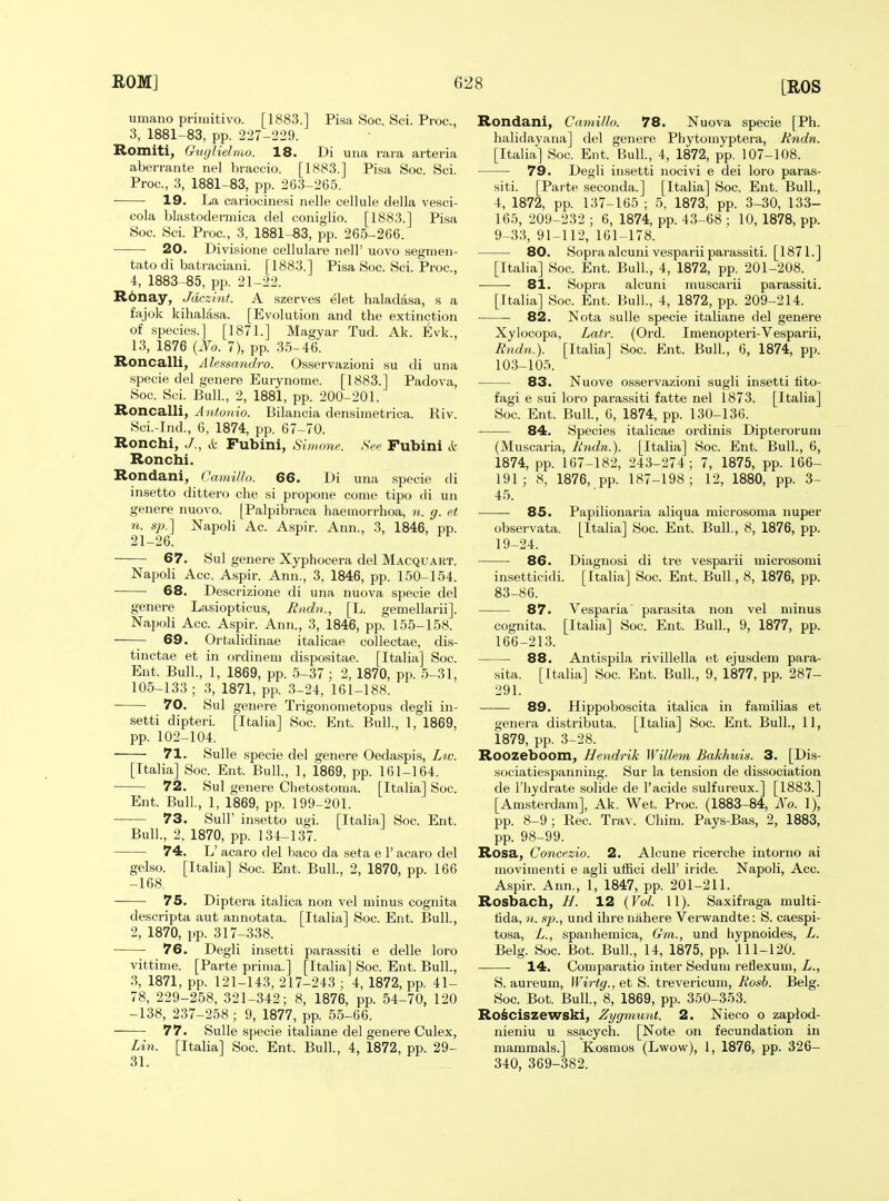 umano primitivo. [1883.] Pisa Soc. Sci. Proc, 3, 1881-83, pp. 227-229. Romiti, Guglielmo. 18. Di una rara arteria aberrante nel braccio. [1883.] Pisa Soc. Sci. Proc, 3, 1881-83, pp. 263-265. 19. La cariocinesi nelle cellule clella vesci- cola blastodermica del coniglio. [1883.] Pisa Soc. Sci. Proc, 3, 1881-83, pp. 265-266. 20. Divisione cellulare nell' uovo segmen- tate di batraciani. [1883.] Pisa Soc. Sci. Proc, 4, 1883-85, pp. 21-22. R6nay, Jdczint. A szerves elet haladasa, s a fajok kihalasa. [Evolution and the extinction of species.] [1871.] Magyar Tud. Ak. Evk., 13, 1876 {No. 7), pp. 35-46. Roncalli, Alessandro. Osservazioni su di una specie del genere Eurynome. [1883.] Padova, Soc Sci. Bull., 2, 1881, pp. 200-201. Roncalli, A ntonio. Bilancia densimetrica. Riv. Sci.-Ind., 6, 1874, pp. 67-70. Ronchi, J., & Fubini, Sinmne. See Fubinl ct Ronchi. Rondani, CmniUo. 66. Di una specie di insetto dittero che si propone come tipo di un genere nuovo. [Palpibraca haemorrhoa, n. g. et n. s}).] Napoli Ac. Aspir. Ann., 3, 1846, pp. 21-26. 67. Sul genere Xyphocera del Macquart. Napoli Acc. Aspir. Ann., 3, 1846, pp. 150-154. 68. Descrizione di una nuova specie del genere Lasiopticus, Radn., [L. gemellarii]. Napoli Acc Aspir. Ann., 3, 1846, pp. 155-158. 69. Ortalidinae italicae collectae, dis- tinctae et in ordinem dispositae. [Italia] Soc. Ent. Bull, 1, 1869, pp. 5-37 ; 2, 1870, pp. 5-31, 105-133; 3, 1871, pp. 3-24, 161-188. 70. Sul genere Trigonometopus degli in- setti dipteri. [Italia] Soc. Ent. Bull, 1, 1869, pp. 102-104. 71. Sulle specie del genere Oedaspis, Lw. [Italia] Soc Ent. Bull., 1, 1869, pp. 161-164. 72. Sul genere Chetostoma. [Italia] Soc. Ent. Bull, 1, 1869, pp. 199-201. 73. Suir insetto ugi. [Italia] Soc. Ent. Bull., 2, 1870, pp. 134-137. 74. L' acaro del baco da seta e 1' acaro del gelso. [Italia] Soc Ent. Bull., 2, 1870, pp. 166 -168. 75. Diptera italica non vel minus cognita descripta aut annotata. [Italia] Soc Ent. Bull., 2, 1870, pp. 317-338. 76. Degli insetti parassiti e delle loro vittime. [Parte prima.] [Italia] Soc. Ent. Bull., 3, 1871, pp. 121-143, 217-243 ; 4, 1872, pp. 41- 78, 229-258, 321-342; 8, 1876, pp. 54-70, 120 -138, 237-258; 9, 1877, pp. 55-66. 77. Sulle specie italiane del genere Culex, Lin. [Italia] Soc. Ent. Bull., 4, 1872, pp. 29- 31. Rondani, Camillo. 78. Nuova specie [Ph. halidayana] del genere Phytomyptera, Rndn. [Italia] Soc. Ent. Bull, 4, 1872, pp. 107-108. 79. Degli insetti noeivi e dei loro paras- siti. [Parte seconda.] [Italia] Soc. Ent. Bull., 4, 1872, pp. 137-165 ; 5, 1873, pp. 3-30, 133- 165, 209-232 ; 6, 1874, pp. 43-68 ; 10, 1878, pp. 9-33, 91-112, 161-178. 80. Sopraalcuni vesparii parassiti. [1871.] [Italia] Soc. Ent. Bull., 4, 1872, pp. 201-208. 81. Sopra alcuni muscarii parassiti. [Italia] Soc. Ent. Bull., 4, 1872, pp. 209-214. • 82. Nota sulle specie italiane del genere Xylocopa, Latr. (Oi'd. Imenopteri-Vesparii, Rndn.). [Italia] Soc. Ent. Bull, 6, 1874, pp. 103-105. 83. Nuove osservazioni sugli insetti fito- fagi e sui loro parassiti fatte nel 1873. [Italia] Soc Ent. Bull., 6, 1874, pp. 130-136. 84. Species italicae ordinis Dipteroruni (Muscaria, Rndn.). [Italia] Soc. Ent. Bull., 6, 1874, pp. 167-182, 243-274; 7, 1875, pp. 166- 191; 8, 1876, pp. 187-198; 12, 1880, pp. 3- 45. 85. Papilionaria aliqua microsoma nuper observata. [Italia] Soc Ent. Bull., 8, 1876, pp. 19-24. 86. Diagnosi di tre vesparii microsoml insetticidi. [Italia] Soc. Ent. Bull., 8, 1876, pp. 83-86. 87. Vesparia parasita non vel minus cognita. [Italia] Soc. Ent. Bull., 9, 1877, pp. 166-213. 88. Antispila rivillella et ejusdem para- sita. [Italia] Soc. Ent. Bull., 9, 1877, pp. 287- 291. 89. Hippoboscita italica in familias et genera distributa. [Italia] Soc Ent. Bull., 11, 1879, pp. 3-28. Roozeboom, Hendrik Willem Bakhuis. 3. [Dis- sociatiespanning. Sur la tension de dissociation de riiydrate solide de I'acide sulfureux.] [1883.] [Amsterdam], Ak. Wet. Proc. (1883-84, No. 1), pp. 8-9; Rec. Trav. Chim. Pays-Bas, 2, 1883, pp. 98-99. Rosa, Concezio. 2. Alcune ricerche intorno ai movimenti e agli ufRci dell' iride. Napoli, Acc. Aspir. Ann., 1, 1847, pp. 201-211. Rosbach, Jd. 12 {Vol. \l). Saxifraga multi- tida, n. sp., und ihre nahere Verwandte: S. caespi- tosa, L., spanhemica, Gm., und hypnoides, L. Belg. Soc Bot. Bull., 14, 1875, pp. 111-120. 14. Comparatio inter Sedum reflexum, L., 5. aureum, Wirt(/.,et S. trevericum, Rosb. Belg. Soc. Bot. Bull, 8, 1869, pp. 350-353. RoSciszewski, Zygmunt. 2. Nieco o zaplod- nieniu u ssacych. [Note on fecundation in mammals.] Kosmos (Lwow), 1, 1876, pp. 326- 340, 369-382.
