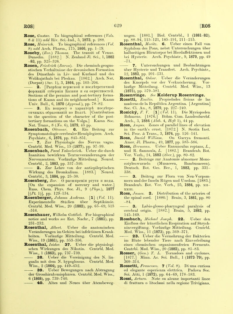 Rose, Gustav. To biographical references (Vols. 8 (fc 11) add Riv. Sci.-Ind., 5, 1873, p. 288. Rose, Heinrich. To biograpliical references (Vol. 8) add Arch. Pharm., 175, 1866, pp. 1-19. Roseby, {Rev.) Thomas. The transit of Venus. Dunedin. [1882.] N. Zealand Jl. Sci., 1, 1882 -83, pp. 325-326. Rosen, Friedrich {Baron). Die chemisch-geogno- stischen Verhaltnisse der devonischen Formation des Diinathals in Liv- und Kurland und des Welikajathals bei Pleskau. [1862.] Arch. Nat. (Dorpat) {8er. 1), 3, 1864, pp. 105-204. 2. [Paspfei.! irepMCKoft ir nocjdvrpeTiniHori 4)opMaii,irr ry6epHiii KaaaHii ii ea OKpecxHOCTen. Sections of the permian and post-tertiary forma- tions of Kazan and its neighbourhood.] Kazan Univ. Bull., 6, 1870 {Append.), pp. 78-82. 3. ft'b Boiipocy 0 xapaKxept iiocjitTpe- TiiiiuHXf. o6pa:iOBaHiri no Bo;irt>. [Contribution to the question of the character of the post- tertiary formations on the Volga.] Kazan Soc. Nat. Trans., 8 {No. 6), 1879, 45 pp. Rosenbach, Ottomur. 6. Ein Beitrag zur Symptomatologie cerebralerHemiplegieen. Arch. Psychiatr., 6, 1876, pp. 845-851. 7. Zur Physiologie des Ner^■us vagus. Ceutrbl. Med. Wiss., 15 (1877), pp. 97-99. Rosenbach, Pavel Yakovlevlch. Ueber die durch Inanition bewirkten Texturveranderungen der Nervenzentren. Vorlaufige Mitteilung. Neurol. Centrbl., 2, 1883, pp. 337-340. 2. Zur Lehre von der antiepileptischen Wirkung des Bromkalium. [1883.] Neurol. Centrbl., 3, 1884, pp. 25-30. Rosenberg, Bor. 0 pacmiipeHiii pryTii ii bojibi. [On the expansion of mercury and water.] Russ. Chem. Phys. Soc. Jl., 9 (/%«.), 1877 [{Pt. 1)], pp. 129-134. Rosenberger, Johann Andreas. [1] {Vol. 11). Experimentelle Studien iiber Septikamie. Centrbl. Med. Wiss., 20 (1882), pp. 65-69, 515 -516. Rosenhauer, Wilhelm Gottlieb. For biographical notice and works see Ent. Nachr., 7 (1881), pp. 231-232. Rosenthal, Albert. Ueber die anatomischen Veranderungen im Gehirn bei infektiosen Krank- heiten. Vorlaufige Mitteilung. Centrbl. Med. Wiss., 19 (1881), pp. 353-356. Rosenthal, Isidor. 37. Ueber die physiologi- schen Wirkungen des Nikotin. Centrbl. Med. Wiss., 1 (1863), pp. 737-739. 38. Ueber die Vereinigung des N. lin- gualis mit dem N. hypoglossus. Centrbl. Med. Wiss., 2 (1864), pp. 449-452. 39. Ueber Bewegungen nach Abtragung der Grosshirnbemispharen. Centrbl. Med. Wiss., 6 (1868), pp. 739-740. 40. Altes und Neues iiber Atembeweg- ungen. [1881.] Biol. Centrbl., 1 (1881-82), pp. 88-94, 115-121, 185-191, 211-215. Rosenthal, Moritz. 6. Ueber einen Fall von Syphilom des Pons, nebst Untersuchungen iiber halbseitigen Hirntorpor bei HerdafTektionen und bei Hysterie. Arch. Psychiatr., 9, 1879, pp. 49 -71. 7. Untersuchungen und Beobachtungen iiber Hysterie und Transfert. Arch. Psychiatr., 12, 1882, pp. 201-231. Rosenthal, Oskar. Ueber die Veranderungen des Knorpels vor der Verknocherung. Vor- laufige Mitteilung. Centrbl. Med. Wiss., 13 (1875), pp. 579-581. Rosenvinge. See Kolderup Rosenvinge. Rosetti, Emilio. Propiedades fi'sicas de las maderas de la Republica Argentina. [Argentina] Soc. Ci. An., 8, 1879, pp. 227-240. Rosicky, 7^. V. [l](ro^. 11). Die Myriopoden Bohniens. [1876.] Bohm. Com. Landesdurchf. Arch., 3, 1884 {Abth. 4, Heft 1), 44 pp. Ross, A ngus. Zones of parallel lines of elevation in the earth's crust. [1872.] N. Scotia Inst. Sci. Proc. A Trans., 3, 1874, pp. 126-141. Ross, David William. On Garrya fremonti. Amer. Jl. Pharm., 49, 1877, pp. 585-586. Ross, Hermann. Uebei- Ranunculus reptans, L., und R. flammula, L. [1882.] Brandenb. Bot. Ver. Verb., 24, 1883 {.%er.), pp. 80-82. 2. Beitriige zur Anatomie abnormer Mono- cotyleiiwurzeln (Musaceen, Bambusaceen). Deutsch. Bot. Ges. Ber., 1, 1883, pp. 331- 338. 3. Beitrag zur Flora von Neu-Vorpom- mern und der Inseln Riigen und Usedom. [1883.] Brandenb. Bot. Ver. Verb., 25, 1884, pp. xii- XXIII. Ross, James. 2. Distribution of the arteries of the spinal cord. [1880.] Brain, 3, 1881, pp. 80 -84. 3. Labio-glosso-pharyngeal paralysis of cerebral origin. [1882.] Brain, 5, 1883, pp. 145-169. Rossbach, Michael Joseph. 22. Ueber den Einfluss der ktinstlichen Respiration auf Strych- ninvergiftung. Vorlaufige Mitteilung. Centrbl. Med. Wiss., 11 (1873), pp. 369-371. 23. Ueber die Vermehrung der Bakterien im Blute lebender Tiere nach Eimerleibung eines chemischen organismenfreien Ferments. Centrbl. Med. Wiss., 20 (1882), pp. 81-83. Rosser, {Gen.) T. L. Tornadoes and cyclones. [1877.] Minn. Ac. Sci. Bull, 1 (1873-79), pp. 309-314. Rossetti, Francesco. 7 ( Vol. 8). Di una curiosa ed elegante esperienza elettrica. Padova Soc. Sci. Atti, 1 (1872), pp. 64-69, 178-183. Rossi, Arturo. Note su alcune importanti linee di frattura o litoclassi nella regione Trivigiana.