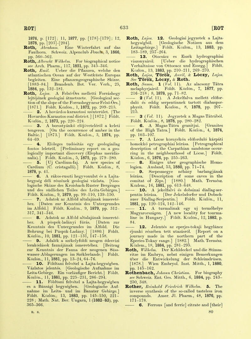 1876, p. [172]; 11, 1877, pp. [178]-[179]; 12, 1878, pp. [203]-[204]. Roth, Abraham. Eine Winterfalirt auf das Faulhorn. Schweiz. Alpenclub Jbuch,, 3, 1866, pp. 560-562. Roth, Albrecht Wilhelrn. For biographical notice see Arch. Pharra., 117, 1851, pp. 345-346. Roth, Emil. Ueber die Pflanzen, welche den atlantischen Ocean auf der Westkiiste Europas begleiten. Eine pflanzengeographische Skizze. [1883-84.] Brandenb. Bot. Ver. Verb., 25, 1884, pp. 132-181. Roth, Lajos. A Fels6-0rs melletti Forrashegy lejtojenek geologiai atmetszete. [Geologica]_ sec- tion of the slope of the ForrashegynearFelso-Ors.] [1871.] Fdldt. Kozlon., 1, 1872, pp. 209-21-5. 2. A hovardus-karasztosi szenteriilet. [The Hovardos-Karasztos coal district.] [1872.] Foldt. Kozlon., 2, 1873, pp. 220-224. 3. A borostyanko elojovetelerol a keleti tengeren. [On the occurrence of amber in the Baltic] [1873.] Foldt. Kozlon., 3, 1874, pp. 64-69. • 4. Eloleges tud6sitas egy geologiailag fontoR leletrol. [Preliminary report on a geo- logically important discovery (Elephas meridio- nalis).] Foldt. Kozlon., 5, 1875, pp. 279-280. 5. [Uj Cardium-faj. A new species of Cardium (C. cristagalli).] Foldt. Kozlon., 8, 1878, p. 41. 6. A rakos-ruszti hegyvonulat ^s a Lajta- hegys^g deli reszenek geologiai vazlata. [Geo- logische Skizze des Kroisbach-Ruster Bergzuges und des siidlichen Teiles des Leita-Gebirges.] Foldt. Kozlon., 9, 1879, pp. 99-110, 139-150. 7. Adatok az Alfold altalajanak ismerete- hez. [Daten zur Kenntnis des Untergrundes im Alfold.] Foldt. Kozlon., 9, 1879, pp. 312- 317, 341-346. 8. Adatok az Alfold altalajanak ismerete- hez. A piispok-ladanyi fiiras. [Daten zur Kenntnis des Untergrundes im Alfold. Die Bohrung bei Piispok-Ladany.] [1880.] Foldt. Kozlon., 10, 1881, pp. 121-131, 147-158. 9. Adalek a szekelyfoldi neogen ^desvizi lerakodasok faunajanak ismeretehez. [Beitrag zur Kenntnis der Fauna der neogenen Siis.s- wasser-Ablagerungen im Sz(5klerlande.l Foldt. Kozlon., 11, 1881, pp. 13-24, 64-76. 10. Foldtani felv^tel a Lajta-hegys6gben. Vazlatos jelent^s. [Geologische Aufnahme im Leita-Gebirge. Ein vorlaufiger Bericht.] Foldt. Kozlon., 11, 1881, pp. 225-231, 286-294. 11. Foldtani felvetel a Lajta-hegys^gben es a Bansagi hegys^gben. [Geologische Auf- nahme im Leita- und im Banater Gebirge.] Foldt. Kozlon. 13, 1883, pp. 145-150, 221- 228; Math. Nat. Ber. Ungarn, 1 (1882-83), pp. 365-366. R. S. Roth, Lajos. 12. Geologiai jegyzetek a Lajta- hegys^gljol. [Geologische Notizen aus dem Leitagebirge.] Foldt. Kozlon., 13, 1883, pp. 183-189, 257-264. 13. Otocsacz es Eszek hydrographiai viszonyairol. [Ueber die hydrographischen Verhaltnisse von Ottocacz und Essegg.] Foldt. Kozlon., 13, 1883, pp. 210-211, 269-270. Roth, Lajos, Torok, Aurel, & Lbozy, Lajos. See Torok, L6czy, & Roth. Roth, Samu. 1 {Vol. 11). Az alacsony Tatra melaphyrjair61. Foldt. Kozlon., 7, 1877, pp. 216-218; 8, 1878, pp. 71-82. 2 {Vol. 11). A Jekelfalva mellett elofor- dulo ^s eddig serpentinnek tartott diabaspor- phyrit. Foldt. Kozlon., 8, 1878, pp. 207- 215. 3 ( Vol. 11). Jegyzetek a Magas-Tatrab61. Foldt. Kozlon., 8, 1878, pp. 280-282. 6. A Magas-Tatra granitjai. [Granites of the High Tatra.] Foldt. Kozlon., 4, 1874, pp. 103-107. 7. A Loose kornyeken el6fordul6 karpAti homokko petrographiai leirasa. [Petrographical description of the Carpathian sandstone occur- ring in the neighbourhood of Lcicse.] Foldt. Kozlon., 6, 1876, pp. 255-263. 8. Einiges iiber geographische Homo- logien. Ausland, 53, 1880, pp. 71-74. 9. Szepesmegye n^hany barlangjanak leirasa. [Description of some caves in the comitat of Zips.] [1880.] Math. Term(5sz. Kozlem., 16, 1881, pp. 613-648. 10. A jekelfalvi es dobsinai diallag-ser- pentin leirasa. [Der Jekelsdorfer und Dobsch- auer Diallag-Serpentin.] Foldt. Kozlon., 11, 1881, pp. 120-124, 142-146. 11. A turmalinak egy uj termohelye Magyarorszagon. [A new locality for tourma- line in Hungary.] Fiildt. Kozlon., 12, 1882, p. 84. 12. Jelentes az eperjes-tokaji hegylancz ^jszaki reszeben tett utazasrol. [Report on a journey made in the northern part of the Eperies-Tokay range.] [1882.] Math. Termesz. Kozlem., 18, 1884, pp. 281-295. Roth, Wilhelrn. Der Kehldeckel und die Stimni- ritze im Embryo, nebst einigen Benierkungen iiber die Entwickelung der Schleimdriisen. [1878.] Wien Embryol. Inst. Mitth., 1, 1880, pp. 145-162. Rothenbach, Johann Christian. For biography see Schweiz. Ent. Ges. Mitth., 6, 1884, pp. 243- 250, 348. Rother, Reinhold Friedrich Wilhelrn. 5. The inverse synthesis of the so-called tasteless iron compounds. Amer. Jl. Pharm., 48, 1876, pp. 171-178. 6. Ferrous [and ferric] citrate and [their] 80