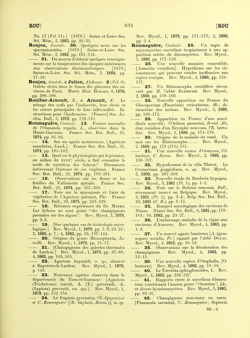 No. 17 (Fo/. 11).] [1878.] Saone-et-Loire Soc. Sci. Mem., 2, 1882, pp. 20-31. Roujou, Anatole. 30. Quelques mots sur les sperraatozoides. [1878.] Saone-et-Loire Soc. Sci. M^m., 2, 1882, pp. 101-124. 31. Du moyen d'obtenir quelques renseigne- ments sur la temperature cles epoques anterieures aux observations thermometriques. [1879.] Saone-et-Loire Soc. Sci. Mem., 3, 1884, pp. 17-18. Roujou, Anafole, & Julien, Alphonse. 2 ( Vol. 8). Galets stries dans le limon des plateaux des en- virons de Paris. Mater. Hist. Homme, 6, 1870, pp. 286-289. Roullier-Arnoult, E., & Arnoult, E. Le mirage des ojufs par I'indiscr^te, leur choix et les causes principales de leur infecondite. In- structions pour I'hydromere. [France] Soc. Ac- clim. Bull., 3, 1876, pp. 729-741. Roumegu^re, Cdsimir. 13. Formes anomales de rOsmunda regalis, L., observees dans la Haute-Garonne. France Soc. Bot. Bull., 21, 1874, pp. 81-84. 14. Sur un agaric monstrueux, [Agaricus mundulus, Lasch.']. France Soc. Bot. Bull, 21, 1874, pp. 181-182. 15. Quel est le pliysiologiste qui le premier, au milieu du xvIII^ si^cle, a fait connaitre le mode de nutrition des lichens 1 Documents interessant I'histoire de ces vegetaux. France Soc. Bot. Bull., 21, 1874, pp. 195-201. 16. Observations sur les fleurs et les feuilles du Vallisneria spiralis. France Soc. Bot. Bull., 21, 1874, pp. 3.57-360. 17. Note sur la synonymie et I'aire de vegetation de I'Agaricus paloniet, Thr. France Soc. Bot. Bull., 22, 1875, pp. 223-229. 18. Recentes experiences du Dr. Minks. Les lichens ne sont point des champignons parasites sur des algues. Rev. Mycol., 1, 1879, pp. 2-5. 19. [Sur quelques cas de teratologie myco- logique.] Rev. Mvcol., 1, 1879, pp. 7-9, 23-24 ; 2, 1880, p. 7 ; 4, 1882, pp. 16, 137-144. 20. Origine du genre Microsphteria, Le- veille. Rev. Mycol, 1, 1879, pp. 15-17. 21. [Champignons des galeries thermales de Luchon.] Rev. Mycol, 1, 1879, pp. 67-68; 4, 1882, pp. 163-165. 22. Agaricus haynaldi, sp., observe a Bagneres-de-Luchon. Rev. Mycol, 1, 1879, p. 145. 23. Nouveaux agarics observes dans le departement du Tarn-et-Garonne: [Agaricus (Tricholoma) isarnii, A. (T.) gateraudi, A. (Lepiota) prevostii, nn. spp.]. Rev. Mycol, 1, 1879, pp. 152-154. 24. Le Rupinia pyrenaica, Ch. Speyazzini et C. Roumeguere [(R. baylacii, Roi0n.)\ n. sp. Rev. Mycol, 1, 1879, pp. 171-173; 2, 1880, pp. 2-4. Roumegudre, Casimir. 25. Un tapis de myxomycetes succedant inopinement a une ap- parition subite de discomycetes. Rev. Mycol, 2, 1880, pp. 117-118. 26. Une nouvelle amanite comestible, [Amanita vernifera]. Hypotheses sur les cir- constances (jui peuvent rendre inoffensive une espece toxique. Rev. Mycol, 2, 1880, pp. 154- 157. 27. Un Rhizomorpha conidifere d^cou- vert par A/. I'abbe Barbiche. Rev. Mycol, 2, 1880, pp. 159-160. 28. Nouvelle apparition en France du GlcBOsporium (Fusarium) reticulatum, Mt., de- structeur des melons. Rev. Mycol, 2, 1880, pp. 169-172. 29. Apparition en France d'une muce- dinee nouvelle: I'Oidium passerini, Bertol. fih, etat conidien d'un Erysiphe nouveau, I'E. berto- lini. Kev. Mycol, 2, 1880, pp. 174-176. 30. Origine de la maladie du rond. Un mot sur les Rhizomorpha Rev. Mycol, 2, 1880, pp. 179 (178)-181. • 31. Une nouvelle espece d'Oomyces, I'O. barbeyi, C. Houm. Rev. Mycol, 2, 1880, pp. 196-197. 32. Hypodermese de la villa Thuret. Le Cronartium poggioliana, n. sp. Rev. Mycol, 2, 1880, pp. 202-203. 33. Nouvelle etude du Roesleria hypogsea. Rev. Mycol, 3, 1881 {Pt. 1), pp. 1-2. 34. Note sur le Boletus ramosus, Bull., recemraent trouve en Belgique. Rev. Mycol, 3, 1881 {PL 1), pp. 3-4; Belg. Soc. Bot. Bull, 20, 1881 ((7. 72.), pp. 7-11. • 35. Bouquet mycologique des environs de Nimes. Nimes Soc. Sci. Bull, 9, 1881, pp. 178- 183; 10, 1882, pp. 23-27. 36. L'aubernage, maladie de la vigne aux environs d'Auxerre. Rev. Mycol, 4, 1882, pp. 1-3. 37. Un nouvel agaric lumineux [A. (gym- nopus) socialis, Fr.'] signale par I'abbe Dulac. Rev. Mycol, 4, 1882, pp. 10-13. 38. Observations sur la decoloration des champignons. Rev. Mycol, 4, 1882, pp. 13-15. 39. Une nouvelle espece d'Omphalia, [O. hectoris]. Rev. Mycol, 4, 1882, pp. 15-16. 40. Le Torrubia ophioglossoides, L. Rev. Mycol, 4, 1882, pp. 226-227. 41. Rapports entre le mycelium lilamen- teux constituant I'ancien genre Ozonium, Lk., et divers hymenomycetes. Rev. Mycol, 5, 1883, pp. 89-91. 42. Champignons nouveaux ou rares. [Flammula sarrazini, C. Roumeguere; Septoria 80—2