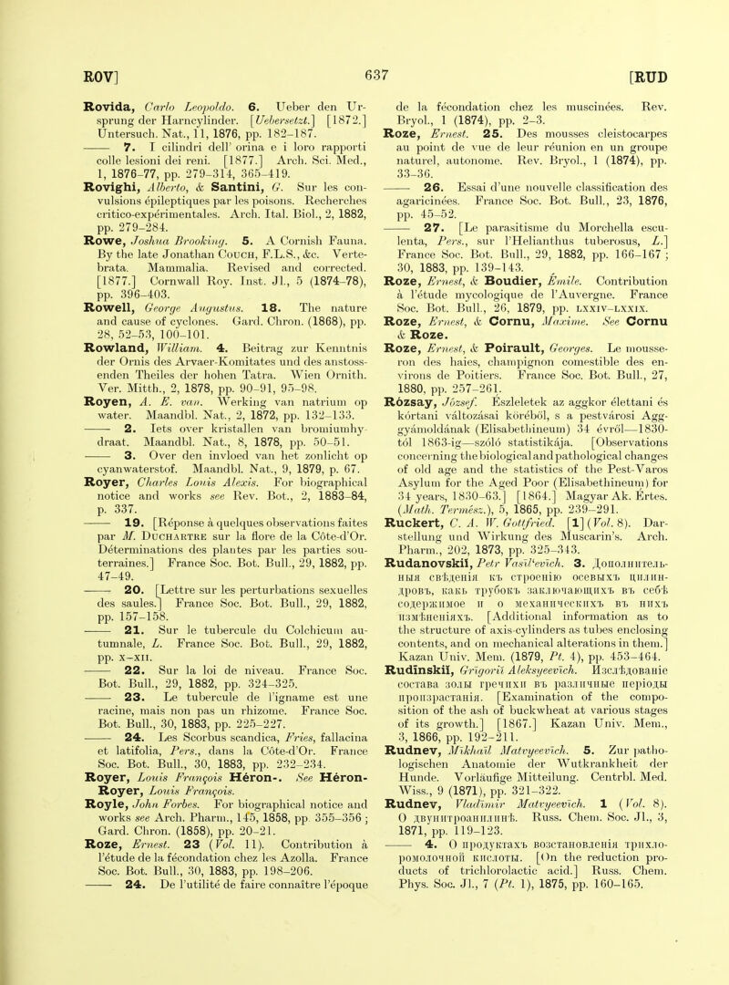 Rovida, Carlo Leopoldo. 6. Ueber den Ur- sprung der Hai'ncylinder. \U>ihersetzl?\ [1872.] Untersuch. Nat., 11, 1876, pp. 182-187. 7. I cilindri dell' orina e i loro rapporti colle lesioni dei reni. [1877.] Arch. Sci. Med., 1, 1876-77, pp. 279-314, 365-419. Rovighi, Alberto, & Santini, G. Sur les con- vulsions epileptiques par les poisons. Recherches critico-experimentales. Arch. Ital. Biol., 2, 1882, pp. 279-284. Rowe, Joshua Brooking. 5. A Cornish Fauna. By the late Jonathan Couch, F.L.S., &,c. Verte- brata. Mammalia. Revised and corrected. [1877.] Cornwall Roy. Inst. Jl., 5 (1874-78), pp. 396-403. Rowell, George Augustus. 18. The nature and cause of cyclones. Gard. Chron. (1868), pp. 28, 52-53, 100-101. Rowland, William. 4. Beitrag zur Kenntnis der Ornis des Arvaer-Komitates und des anstoss- enden Theiles der hohen Tatra. Wien Ornith. Ver. Mitth., 2, 1878, pp. 90-91, 95-98. Royen, A. E. van. Werking van natrium op water. Maandbl. Nat., 2, 1872, pp. 132-133. 2. lets over kristallen van bromiumhy- draat. Maandbl. Nat., 8, 1878, pp. 50-51. ■ 3. Over den invloed van het zonlicht op cyanwaterstof. Maandbl. Nat., 9, 1879, p. 67. Royer, Charles Louis Alexis. For biographical notice and works see Rev. Bot., 2, 1883-84, p. 337. 19. [Reponse a quelques observations faites par M. DuCHARTRE sur la flore de la Cote-d'Or. Determinations des plantes par les parties sou- terraines.] France Soc. Bot. Bull,, 29, 1882, pp. 47-49. 20. [Lettre sur les perturbations sexuelles des saules.J France Soc. Bot. Bull., 29, 1882, pp. 157-158. 21. Sur le tubercule du Colchicum au- tumnale, L. France Soc. Bot. Bull., 29, 1882, pp. X-XII. 22. Sur la loi de niveau. France Soc. Bot. Bull., 29, 1882, pp. 324-325. — • 23. Le tubercule de I'igname est une racine, mais non pas un rhizome. France Soc. Bot. Bull., 30, 1883, pp. 225-227. 24. Les Scorbus scandica, Fries, fallacina et latifolia, Pers., dans la Cote-d'Or. France Soc. Bot. Bull, 30, 1883, pp. 232-234. Royer, Louis Frangois Heron-. See Heron- Royer, Louis Frangois. Royle, John Forbes. For biographical notice and works see Arch. Pharm., 145, 1858, pp. 355-356 ; Gard. Chron. (1858), pp. 20-21. Roze, Ernest. 23 {Vol. 11). Contribution a I'etude de la fecondation chez les Azolla. France Soc. Bot. Bull., 30, 1883, pp. 198-206. 24. De I'utilite de faire connaitre I'epoque de la fecondation chez les muscinees. Rev. Bryol., 1 (1874), pp. 2-3. Roze, Ernest. 25. Des mousses cleistocarpes au point de vue de leur reunion en un groupe naturel, autonome. Rev. BryoL, 1 (1874), pp. 33-36. 26. Essai d'une nouvelle classification des agaricinees. France Soc. Bot. Bull., 23, 1876, pp. 45-52. 27. [Le parasitisrae du Morchella escu- lenta, Pers., sur I'Helianthus tuberosus, Z.] France Soc. Bot. Bull., 29, 1882, pp. 166-167; 30, 1883, pp. 139-143. Roze, Ernest, & Boudier, Emile. Contribution a I'etude mycologique de I'Auvergne. France Soc. Bot. Bull, 26, 1879, pp. lxxiv-lxxix. Roze, Ernest, &, Cornu, Maxime. See Cornu & Roze. Roze, Ernest, & Poirault, Georges. Le mousse- ron des haies, champignon comestible des en- virons de Poitiers. France Soc. Bot. Bull., 27, 1880, pp. 257-261. Rozsay, Jozsef. Eszleletek az aggkor elettani es kortani valtozasai korebol, s a pestvarosi Agg- gyamoldanak (Elisabethineum) 34 evrol—1830- tol 1863-ig—szolo statistikaja. [Observations concerning the biological and pathological changes of old age and the statistics of the Pest-Varos Asylum for the Aged Poor (Elisabethineum) for 34 years, 1830-63.] [1864.] Magyar Ak. Ertes. {Math. Termesz.), 5, 1865, pp. 239-291. RXLC^iert, C. A. W. Gottfried. [l](Fo;. 8). Dar- stellung und Wirkung des Muscarin's. Arch. Pharm., 202, 1873, pp. 325-343. Rudanovskil, Petr Vasll'evlch. 3. ^oiio.iHirre.5ib- HHH cB'fejteHia Kt crpoeHiio oceBi,ix'i> uirjiiiH- ji,poBT), Baitb Tpy6oia> saiuioiiawmirx'!. bs ce6'fc cojiep/KiiMoe 11 0 MexamiMecKiixT) Hirx'b iiSMiHeHiflX'b. [Additional information as to the structure of axis-cylinders as tubes enclosing contents, and on mechanical alterations in them.] Kazan Univ. Mem. (1879, Pt. 4), pp. 453-464. Rudinskii, Grlgorii Aleksyeevich. HsciijioBaHie cocTaBa 30.1BI rpevHxii be pas-iiiHHBie nepioj,Bi iipoiiapacTani}!. [Examination of the compo- sition of the ash of buckwheat at various stages of its growth.] [1867.] Kazan Univ. Mem., 3, 1866, pp. 192-211. Rudnev, Mikhail Matvyeevlch. 5. Zur patlio- logischen Anatomie der Wutkrankheit der Hunde. Vorlaufige Mitteilung. Centrbl. Med. Wiss., 9 (1871), pp. 321-322. Rudnev, Vladimir Matvyeevlch. 1 (Vol. 8). 0 ji,ByHi[TpoaHii.iiiiHt,. Russ. Chem. Soc. JL, 3, 1871, pp. 119-123. 4. 0 iipo;i,yKTax'b B03CTaH0BjeHiK xpiix.TO- poMO.iOHHor[ Kitc.iOTH. [On the reduction pro- ducts of trichlorolactic acid.] Russ. Chem. Phys. Soc. Jl., 7 {Pt. 1), 1875, pp. 160-165.