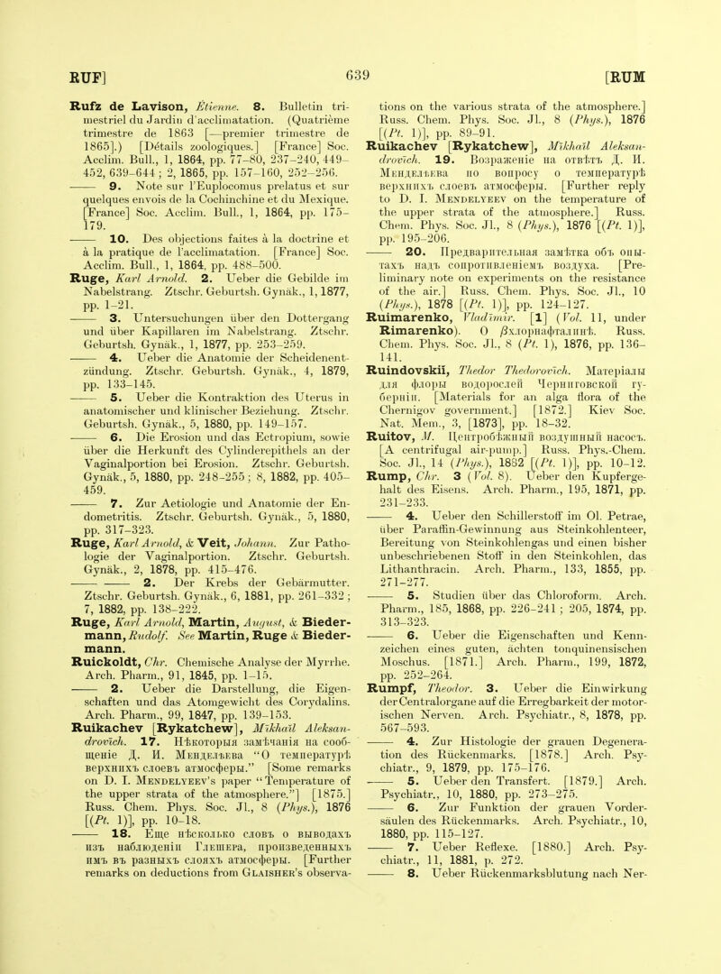 Rufz de Lavison, Utienne. 8. Bulletin tri- tuestriel du Jardii) d'acclimatation. (Quatrieme trimestre de 1863 [—premier triniestre de 1865].) [Details zoologiques.] [France] Soc. Acclim. Bull., 1, 1864, pp. 77-80, 2.37-240, 449- 452, 639-644; 2, 1865, pp. 157-160, 252-256. 9. Note sur I'Euplocomus prelatus et sur quelques envois de la Cochinchine et du Mexique. [France] Soc. Acclim. Bull, 1, 1864, pp. 175- 179. 10. Des objections faites a la doctrine et a la pratique de racclimatation. [France] Soc. Acclim. Bull., 1, 1864, pp. 488-500. Ruge, Karl Arnold. 2. Ueber die Gebilde im Nabelstrang. Ztschr. Geburtsh. Gynak., 1,1877, pp. 1-21. 3. Untersuchungen iiber den Dottergang und iiber Kapillaren im Nabelstrang. Ztschr. Geburtsh. Gynak., 1, 1877, pp. 253-259. 4. Ueber die Anatomie der Scheidenent- ziindung. Ztschr. Geburtsh. Gynak., 4, 1879, pp. 133-145. ■ 5. Ueber die Kontraktion des Uterus in anatomischer und klinischer Beziehung. Ztsclir. Geburtsh. Gynak., 5, 1880, pp. 149-157. 6. Die Erosion und das Ectiopium, sowie iiber die Herkunft des Cylinderepithels an der Vaginalportion bei Erosion. Ztschr. Geburtsh. Gynak., 5, 1880, pp. 248-255; 8, 1882, pp. 405- 459. 7. Zur Aetiologie und Anatomie der En- dometritis. Ztschr. Geburtsh. Gynak., 5, 1880, pp. 317-323. Ruge, Karl Arnold, & Veit, Johann. Zur Patho- logie der Vaginalportion. Ztschr. Geburtsh. Gynak., 2, 1878, pp. 415-476. 2. Der Krebs der Gebarmutter. Ztschr. Geburtsh. Gynak., 6, 1881, pp. 261-332 ; 7, 1882, pp. 138-222. Ruge, Karl Arnold, Martin, August, k Bieder- mann, Rudolf. See Martin, Ruge k Bieder- mann. Ruickoldt, Chr. Chemische Analyse der Myrrhe. Arch. Pharm., 91, 1845, pp. 1-15. 2. Ueber die Darstellung, die Eigen- schaften und das Atomgewicht des Corj'-dalins. Arch. Pharm., 99, 1847, pp. 139-153. Ruikachev [Rykatchew], Mikhail Aleksan- drovich. 17. HisKOTopufl sasit^aHifl na coo6- menie JI,. H. MEHji,E.iiiEBa 0 TeMnepaTypf. BepxHiiX'b cjioeB^ aTMOC(})epH. [Some remarks on D. I. Mendelyeev's paper Temperature of the upper strata of the atmosphere.] [1875.] Russ. Chem. Phys. Soc. Jl., 8 {Phys.), 1876 [{Ft. 1)], pp. 10-18. 18. Eme H'fecKO.ir.KO cioBt o BHBO,i;axi. 1131) Ha6.iK)ji,eHiii r.iEniEpa, npon3Be,T,eHHtixt HMi. pasHuxt ciOHxt aTMOcijjepH. [Further remarks on deductions from Glaisher's observa- tions on the various strata of the atmosphere.] Russ. Chem. Phys. Soc. JL, 8 {Phys.), 1876 [{Pt. 1)], pp. 89-91. Ruikachev [Rykatchew], Mikhail Aleksan- drovJch. 19. BoapavKeHie na 0TBtiT7> ^. H. MEHiE.iiiEBa no Bonpocy o TeMnepaxypi BepxHiixT> cioesT. aTMOC(j|)epH. [Further reply to D. I. Mendelyeev on the temperature of the upper strata of the atmosphere.] Russ. Chem. Phys. Soc. Jl., 8 {Phys.), 1876 [{Pt. 1)], pp. 195-206. 20. npesBapnTe.TLHaa sauliTKa o6t> oiik- raxi) Haji,T> coiipoTiiB.ieHieM'L B03,nyxa. [Pre- liminary note on experiments on the resistance of the air.] Russ. Chem. Phys. Soc. Jl., 10 {Phys.), 1878 [{Pt. 1)], pp. 124-127. Ruimarenko, Vladimir. [1] {Vol. 11, under Rimarenko). 0 )8x.iopHa([)Ta.iiiH'b. Russ. Chem. Phys. Soc. Jl., 8 {Pt. 1), 1876, pp. 136- 141. Ruindovskii, Thedor Thedorornch. MarepiajiH Ufl (|aoin.i Bo;i,opoc.Teri MepHnroBCKoii ry- nepHiii. [Materials for an alga flora of the Chernigov government.] [1872.] Kiev Soc. Nat. Mem., 3, [1873], pp. 18-32. Ruitov, M. ll,enTpo6t);KHHri BoajiyiiiHHil Hacocij. [A centrifugal air-pump.] Russ. Phys.-Chera. Soc. Jl., 14 {Phys.), 1882 [{Pt. 1)], pp. 10-12. Rump, Cltr. 3 {Vol. 8). Ueber den Kupferge- halt des Eisens. Arch. Pharm., 195, 1871, pp. 231-233. 4. Ueber den Schillerstoff im 01. Petrae, iiber Pai'affin-Gewinnung aus Steinkohlenteer, Bereitung \on Steinkohlengas und einen bisher unbeschriebenen StofF in den Steinkohlen, das Lithanthracin. Arch. Pharm., 133, 1855, pp. 271-277. 5. Studien iiber das Chloroform. Arch. Pharm., 185, 1868, pp. 226-241 ; 205, 1874, pp. 313-323. 6. Ueber die Eigenschaften und Kenn- zeichen eines guten, achten tonquinensischen Moschus. [1871.] Arch. Pharm., 199, 1872, pp. 252-264. Rumpf, Theodor. 3. Ueber die Einwirkung derCentralorgane auf die Erregbarkeit der motor- ischen Nerven. Arch. Psychiatr., 8, 1878, pp. 567-593. 4. Zur Histologie der grauen Degenera- tion des Riickenmarks. [1878.] Arch. Psy- chiatr., 9, 1879, pp. 175-176. 5. Ueber den Transfert. [1879.] Arch. Psychiatr., 10, 1880, pp. 273-275. 6. Zur Funktion der grauen Vorder- saulen des Riickenmarks. Arch. Psychiatr., 10, 1880, pp. 115-127. 7. Ueber Reflexe. [1880.] Arch. Psy- chiatr., 11, 1881, p. 272. 8. Ueber Riickenmarksblutung nach Ner-