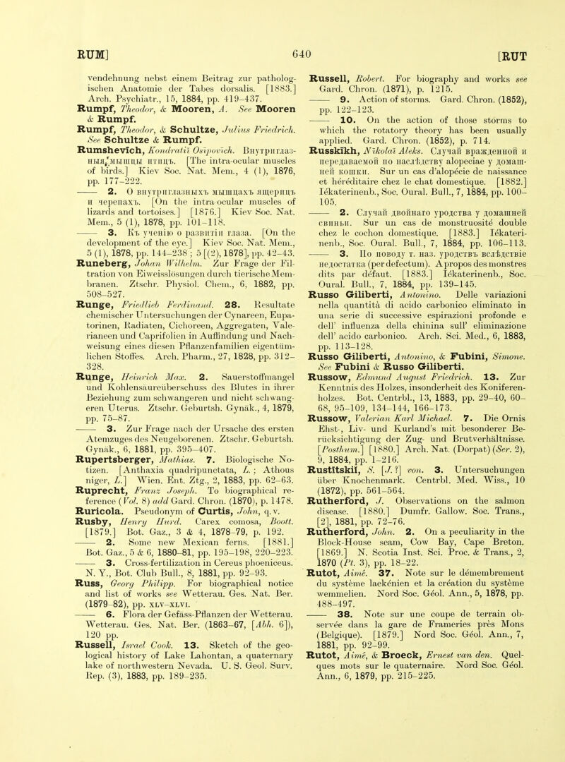 veudehnung nebst einem Beitrag zur patholog- ischen Anatomie der Tabes dorsalis. [1883.] Arch. Psychiatr., 15, 1884, pp. 419-437. Rumpf, Theodor, & Mooren, A. See Mooren it Rumpf. Rumpf, Theodor, & Schultze, Julius Friedrich. See Schultze & Rumpf. Rumshevich, Kondrntil Oalpovlch. BHyrpiirjiaa- HHfl/MHiimH UTiiU'b. [The intra-ocular mu.scles of birds.] Kiev Soc. Nat. Mem., 4 (1), 1876, pp. 177-222. 2. 0 BHyTpiir.iia.3Htixi> MHiuuaxi }iii],epim'i) It 4epenaxT). [On tlie intra ocular muscles of lizards and tortoises.] [1876.] Kiev Soc. Nat. Mem., 5 (1), 1878, pp. 101-118. 3. Kt> y^ieHiio o pasBnxiii r.ia.ia. [On the development of the e^-e.] Kiev Soc. Nat. Mem., 5 (1), 1878, pp. 144-238 ; 5 [(2), 1878], pp. 42-43. Runeberg, Johan Wilhelm. Zur Frage der Fil- tration von Eiweisslosungen durch tierischeMern- branen. Ztschr. Pliysiol. Cliem., 6, 1882, pp. 508-527. Runge, Friedlieh Ferdinaiul. 28. Rcsultate chemischer Untersuchungen der Cynareen, Eupa- torinen, Radiaten, Cichoreen, Aggregaten, Vale- rianeen und Caprifolien in Auffindung und Nach- weisung eine.s diesen Pflanzenfamilien eigentiim- lichen Stoffes. Arch. Pharm., 27, 1828, pp. 312- 328. Runge, Heinrich Max. 2. Sauerstoffmangel und Kohlensaureiiberschuss des Blutes in ihrer Beziehung zum schwangeren und nicht schwang- eren Uterus. Ztschr. Geburtsh. Gynak., 4, 1879, pp. 75-87. 3. Zur Frage nach der Ursache des ersten Atemzuges des Neugeborenen. Ztschr. Geburtsh. Gynak., 6, 1881, pp. 395-407. Rupertsberger, Mathias. 7. Biologische No- tizen. [Anthaxia quadripunctata, L. ; Athous niger, Z.] Wien. Ent. Ztg., 2, 1883, pp. 62-63. Ruprecht, Franz Joseph. To biographical re- ference (FoZ. 8) «(/c^ Gard. Chron. (1870), p. 1478. Ruricola. Pseudonym of Curtis, John, q.v. Rusby, Henry llurd. C'arex comosa, Boott. [1879.] Bot. Gaz., 3 & 4, 1878-79, p. 192. 2. Some new Mexican ferns. [1881.] Bot. Gaz., 5 & 6, 1880-81, pp. 195-198, 220-223. 3. Cross-fertilization in Cereus phoeniceus. N. Y., Bot. Club Bull., 8, 1881, pp. 92-93. RUSS, Georg Philipp. For biographical notice and list of works see Wetterau. Ges. Nat. Ber. (1879-82), pp. xLV-XLvi. 6. Flora der Gefass-Pflanzen der Wetterau. Wetterau. Ges. Nat. Ber. (1863-67, [Ahh. 6]), 120 pp. Russell, Israel Cook. 13. Sketch of the geo- logical history of Lake Lahontan, a quaternary lake of northwestern Nevada. U. S. Geol. Surv. Russell, Robert. For biography and works see Gard. Chron. (1871), p. 1215. 9. Action of storms. Gard. Chron. (1852), pp. 122-123. 10. On the action of those storms to which the rotatory theory has been usually applied. Gard. Chron. (1852), p. 714. Russkikh, Nikolai Aleks. CjiyHaR Bpaatji;eHHoi1 ii nepe^taBaeMofi no HacjiiACiBy alopeciae y ji;oMaiii- Hefi KOiiiKir. Sur un cas d'alop^cie de naissance et hereditaire chez le chat domestique. [1882.] lekaterinenb., Soc. Oural. Bull., 7, 1884, pp. 100- 105. 2. Cjiynaii ;i,BoriHaro ypo;i;cTBa y jtoMaiiiHeR CBiiHhii. Sur un cas de monstruosit^ double chez le cochon domestique. [1883.] lekateri- nenb., Soc. Oural. Bull., 7, 1884, pp. 106-113. 3. IIo iiOBOji,y T. Ha3. ypo,i,cTBi) BCJifacTBie HejlocTaxita (per defectum). Apropos des monstres dits par d^faut. [1883.] lekaterinenb., Soc. Oural. Bull., 7, 1884, pp. 139-145. Russo Giliberti, Antonino. Delle variazioni nella quantita di acido carbonico eliminato in una serie di successive espirazioni profonde e dell' influenza della chinina sull' eliminazione deir acido carbonico. Arch. Sci. Med., 6, 1883, pp. 113-128. Russo Giliberti, Antonino, k Fubini, Simone. See Fubini k Russo Giliberti. Russow, Edmund August Friedrich. 13. Zur Kenntnis des Holzes, insonderheit des Koniferen- holzes. Bot. Centrbl., 13, 1883, pp. 29-40, 60- 68, 95-109, 134-144, 166-173. Russow, Valerian Karl Michael. 7. Die Ornis Ehst-, Liv- und Kurland's mit besonderer Be- riicksichtigung der Zug- und Brutverhaltnisse. [Posthum^^ [1880.] Arch. Nat. (Dorpat) («S'er. 2), 9, 1884, pp. 1-216. Rustitskil, ;S'. [./. ?] von. 3. Untersuchungen iiber Knochenmark. Centrbl. Med. Wiss., 10 (1872), pp. 561-564. Rutherford, J. Observations on the salmon disease. [1880.] Dumfr. Gallow. Soc. Trans., [2], 1881, pp. 72-76. Rutherford, John. 2. On a peculiarity in the Block-House seam. Cow Bay, Cape Breton. [1869.] N. Scotia Inst. Sci. Proc. & Trans., 2, 1870 {Pt. 3), pp. 18-22. Rutot, Aime. 37. Note sur le demembrement du systeme laek^nien et la creation du systeme wemmelien. Nord Soc. G^ol. Ann., 5, 1878, pp. 488-497. 38. Note sur une coupe de terrain ob- servee dans la gare de Frameries pres Mons (Belgique). [1879.] Nord Soc. G^ol. Ann., 7, 1881, pp. 92-99. Rutot, Aime, & Broeck, Ernest van den. Quel- ques mots sur le quaternaire. Nord Soc. G^ol.