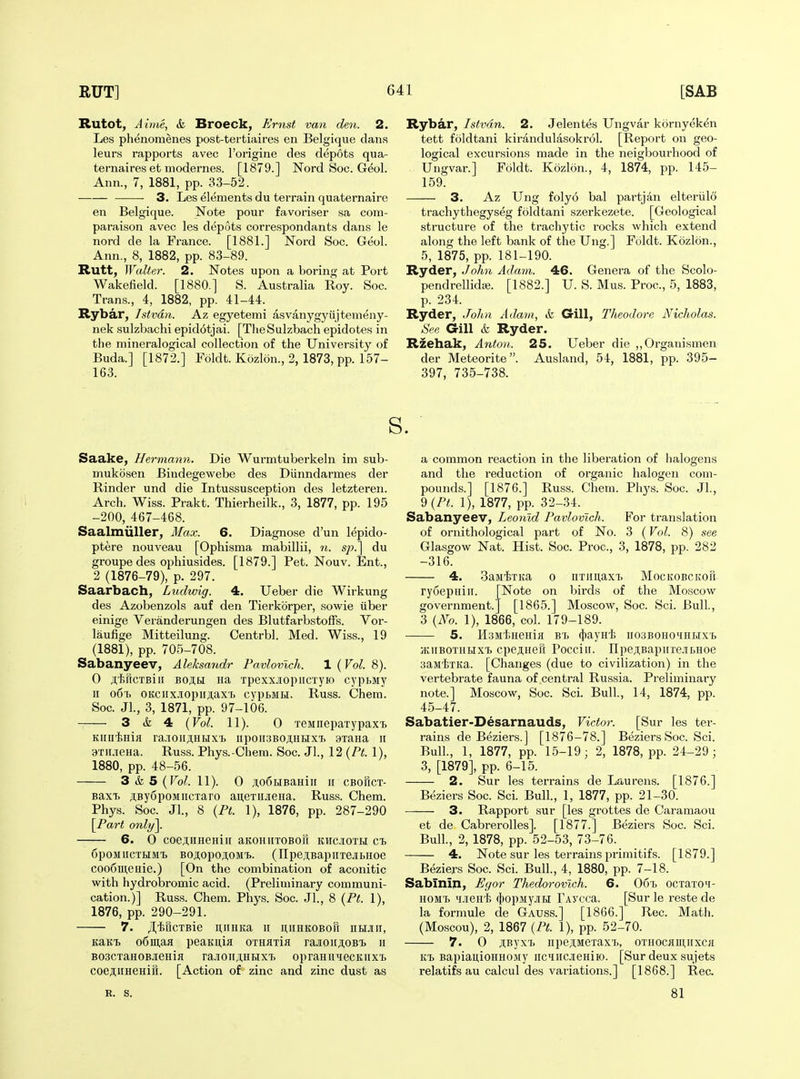 Rutot, J 17)16, & Broeck, Fmst van den. 2. Les phenomenes post-tertiaires en Belgique clans leurs rapports avec I'origine des depots qua- ternaires et modernes. [1879.] Nord Soc. Geol. Ann., 7, 1881, pp. 33-52. 3. Les elements du terrain quaternairc en Belgique. Note pour favoriser sa coin- paraison avec les depots correspondants dans le nord de la France. [1881.] ISTord Soc. Geol. Ann., 8, 1882, pp. 83-89. Rutt, Walter. 2. Notes upon a boring at Port Wakefield. [1880.] S. Australia Roy. Soc. Trans., 4, 1882, pp. 41-44. Rybar, Istvdn. Az egyetemi asvanygyujtenieny- nek sulzbachi epidotjai. [TlieSulzbach epidotes in the mineralogical collection of the University of Buda.] [1872.] Foldt. Kozlon., 2,1873, pp. 157- 163. Rybar, Istvdn. 2. Jelentes Ungvar kornyeken tett foldtani kirandulasokrol. [Report on geo- logical excursions made in the neigbourhood of Ungvar.] Foldt. Kozlon., 4, 1874, pp. 145- 159. 3. Az Ung folyo bal partj4n elteriild trachythegyseg foldtani szerkezete. [Geological structure of the trachytic rocks which extend along the left bank of the Ung.] Foldt. Kozlon., 5, 1875, pp. 181-190. Ryder, John Adam. 46. Genera of the Scolo- pendrellidje. [1882.] U. S. Mus. Proc, 5, 1883, p. 234. Ryder, John Adam, & Gill, Theodore Nicholas. See Gill & Ryder. Rzehak, Anton. 25. Ueber die ,,Organism€n der Meteorite. Ausland, 54, 1881, pp. 395- 397, 735-738. s. Saake, Hermann. Die Wurmtuberkeln im sub- mukosen Biudegewebe des Diinndarmes der Rinder und die Intussusception des letzteren. Arch. Wiss. Prakt. Thierheilk., 3, 1877, pp. 195 -200, 467-468. Saalmiiller, Max. 6. Diagnose d'un lepido- ptere nouveau [Ophisma mabillii, n. sp.] du groupe des ophiusides. [1879.] Pet. Nouv. Ent., 2 (1876-79), p. 297. Saarbach, Ludwig. 4. Ueber die Wirkung des Azobenzols auf den Tierkbrper, sowie tiber einige Veranderungen des Blutfarbstoffs. Vor- laufige Mitteilung. Centrbl. Med. Wiss., 19 (1881), pp. 705-708. Sabanyeev, Aleksandr Pavlovlch. 1 {Vol. 8). 0 jt^jHCTBiii BOji,H Ha Tpexx.iopiicTyio cypbMy II o6'b OKciix.iopiiji.axb cypbMH. Russ. Chem. Soc. JL, 3, 1871, pp. 97-106. 3 & 4 {Vol. 11). 0 TeMnepaxypax'b Kinif>Hifl ra.lOIIAHHXT> IipOII3BO^HHXT> 9Taiia II axii.ieHa. Russ. Phys.-Chem. Soc. Jl., 12 {Pt. 1), 1880, pp. 48-56. 3 & 5 {Vol. 11). 0 ji,o6HBaHiii ii cbohct- BaxT. ji,By6poMiicTaro ausTiueHa. Russ. Chem. Phys. Soc. Jl., 8 {Pt. 1), 1876, pp. 287-290 [Part only\. 6. 0 coejiiiHeHiii aKOHuxoBori kwciotm ci> 6poMiiCTHM'i> Boji,opo;i,oM'£>. (IIpe,ii;BapiiTejii.Hoe coo6iii,eiiie.) [On the combination of aconitic with hydrobromic acid. (Preliminary communi- cation.)] Russ. Chem. Phys. Soc. Jl., 8 {Pt. 1), 1876, pp. 290-291. 7. JlliucTBie ii,iiHKa ii uiiHKOBori ntiJiii, KalfB o6in,aa peaKii,ifl OTHflxiji ra.ioirji,OBi. ii B03cxaH0BieHifl ra.'ion;i;HBixx> opraHiiiecKiix'L coeAimeHitt. [Action of zinc and zinc dust as a common reaction in the liberation of halogens and the reduction of organic halogen com- pounds.] [1876.] Russ. Chem. Phj's. Soc. Jl., ^{Pt. 1), 1877, pp. 32-34. Sabanyeev, Leonid Pavlovlch. For translation of ornithological part of No. 3 (Vol. 8) see Glasgow Nat. Hist. Soc. Proc, 3, 1878, pp. 282 -316. 4. SajiixKa o nximaxx. MocKOBCKofi ry6ej)niii. [Note on birds of the Moscow government.] [1865.] Moscow, Soc. Sci. Bull., 3 {No. 1), 1866, col. 179-189. 5. HsMtHenifl B'b (jjaynl; iiosBOHOiHHXb /KiiBOXKHxT. cpejiiiefi Pocciir. npeji,Bapiixe.iibHoe sajitxita. [Changes (due to civilization) in the vertebrate fauna of central Russia. Preliminary note.] Moscow, Soc. Sci. Bull, 14, 1874, pp. 45-47. Sabatier-Desarnauds, Victor-. [Sur les ter- rains de Beziers.] [1876-78.] BeziersSoc. Sci. Bull., 1, 1877, pp. 15-19; 2, 1878, pp. 24-29 ; 3, [1879], pp. 6-15. 2. Sur les terrains de Laurens. [1876.] Beziers Soc. Sci. Bull., 1, 1877, pp. 21-30. 3. Rapport sur [les grottes de Caramaou et de Cabrerolles]. [1877.] Beziers Soc. Sci. Bull., 2, 1878, pp. 52-53, 73-76. 4. Note sur les terrains primitifs. [1879.] Beziers Soc. Sci. Bull., 4, 1880, pp. 7-18. Sabinin, Egor Thedorovlch. 6. 06'b ocxaxoH- HOMT) i.ient fI)opMy.!iH TAycca. [Sur le reste de la formule de Gauss.] [1866.] Rec. Math. (Moscou), 2, 1867 {Pt. 1), pp. 52-70. 7. 0 ;i,Byx'b iipeji,MeraxT>, oxHOCKinnxcji KT) BapiaiiioHHOMy iic^iiicjieHiio. [Sur deux sujets relatifs au calcul des variations.] [1868.] Rec. R. s. 81