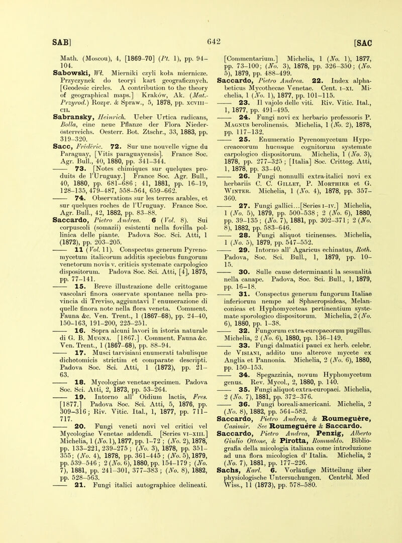 Math. (Moscou), 4, [1869-70] {Pt. 1), pp. 94- 104. Sabowski, Wi. Mierniki czyli koia niiernicze. Przyczynek do teoryi kart geograficznych. [Geodesic circles. A contribution to the theory of geographical maps.] Krakow, Ak. {Mat.- Przyrod.) Rozpr. & Spraw., 5, 1878, pp. xcviii- CII. Sabransky, Heinrich. Ueber Urtica radicans, Holla, eine neue Pflanze der Flora Nieder- osteri-eichs. Oesterr. Bot. Ztschr., 33, 1883, pp. 319-320. Sacc, Frederic. 72. Sur une uouvelle vigne du Paraguay, [Vitis paraguayensis]. France Soc. Agr. Bull., 40, 1880, pp. 341-344. 73. [Notes chiniiques sur quelques pro- duits de 1'Uruguay.] France Soc. Agr. Bull., 40, 1880, pp. 681-686; 41, 1881, pp. 16-19, 128-135,479-487, 558-564, 659-662. 74. Observations sur les terras arables, et sur quelques roches de I'Uruguay. France Soc. Agr. Bull, 42, 1882, pp. 83-88. Saccardo, Fieti-o Andrea. 6 (Vol. 8). Sui oorpuscoli (somazii) esistenti nella fovilla pol- linica delle piante. Padova Soc. Sci. Atti, 1 (1872), pp. 203-205. 11 {Vol. 11). Conspectus generum Pyreno- mj'-cetum italicorum additis speciebus fungorum venetorum novis v. criticis systemate carpologico dispositoruni. Padova Soc. Sci. Atti, [4], 1875, pp. 77-141. 15. Breve illustrazione delle crittogame A'^ascolari finora osservate spontanee nella pro- vincia di Treviso, aggiuntavi 1' enumerazione di quelle finora note nella flora veneta. Comment. Fauna &c. Yen. Trent., 1 (1867-68), pp. 24-40, 150-163, 191-200, 225-251. 16. Sopra alcuni lavori in istoria naturale di G. B. MuGNA. [1867.] Comment. Fauna &c. Yen. Trent., 1 (1867-68), pp. 88-94. 17. Musci tarvisiani enumerati tabulisque dichotomicis sti'ictim et comparate descripti. Padova Soc. Sci. Atti, 1 (1872), pp. 21- 63. 18. Mycologiae venetae specimen. Padova Soc. Sci. Atti, 2, 1873, pp. 53-264. 19. Intorno all' Oidium lactis, Fres. [1877.] Padova Soc. Sci. Atti, 5, 1876, pp. 309-316; Riv. Vitic. Ital., 1, 1877, pp. 711- 717. 20. Fungi veneti novi vel critici vel Mycologiae Venetae addendi. [Series vi-xiii.] Michelia, 1 (iV^o. 1), 1877, pp. 1-72 ; (Ifo. 2), 1878, pp. 133-221, 239-275 ; {No. 3), 1878, pp. 351- 355; (No. 4), 1878, pp. 361-445; (i\^o. 5), 1879, pp. 539-546 ; 2 {No. 6), 1880, pp. 154-179 ; {No. 7), 1881, pp. 241-301, 377-383 ; {No. 8), 1882, pp. 528-563. 21. Fungi italic! autographice delineati. [Commentarium.] Michelia, 1 {No. 1), 1877, pp. 73-100; {No. 3), 1878, pp. 326-350; {No. 5) , 1879, pp. 488-499. Saccardo, Pietvo Andrea. 22. Index alpha- beticus Mycothecae Venetae. Cent. i-xi. Mi- chelia, 1 {No. 1), 1877, pp. 101-115. 23. II vajolo delle viti. Riv. Vitic. Ital., 1, 1877, pp. 49i-495. 24. Fungi novi ex herbario professoris P. Magnus berolinensis. Michelia, 1 {No. 2), 1878, pp. 117-132. 25. Enumeratio Pyrenomj'cetum Hypo- creaceorum hucusque cognitoruui systemate carpologico dispositoruni. Michelia, 1 {No. 3), 1878, pp. 277-325 ; [Italia] Soc. Crittog. Atti, 1, 1878, pp. 33-40. 26. Fungi nonnulli extra-italici novi ex herbariis C. C. Gillet, P. Morthier et G. Winter. Michelia, 1 {No. 4), 1878, pp. 357- 360. 27. Fungi gallici. ..[Series i-iv.] Michelia, 1 {No. 5), 1879, pp. 500-538 ; 2 {No. 6), 1880, pp. 39-135; {No. 7), 1881, pp. 302-371; 2 {No. 8), 1882, pp. 583-646. 28. Fungi aliquot ticinenses. Michelia, 1 {No. 5), 1879, pp. 547-552. — 29. Intorno all' Agaricus echinatus. Roth. Padova, Soc. Sci. Bull., 1, 1879, pp. 10- 15. 30. Sulle cause determinant! la sessualita nella canape. Padova, Soc. Sci. Bull., 1, 1879, pp. 16-18. 31. Conspectus generum fungorum Italiae inferiorum nempe ad Sphaeropsideas, Melan- conieas et Hyphomyceteas pertinentium syste- mate sporologico dispositorum. Michelia, 2 {No. 6) , 1880, pp. 1-38. 32. Fungorum extra-europaeorura pugillus. Michelia, 2 {No. 6), 1880, pp. 136-149. 33. Fungi dalmatici pauci ex herb, celebr. de VisiANi, addito uno alterove mycete ex Anglia et Pannonia. Michelia, 2 {No. 6), 1880, pp. 150-153. 34. Spegazzinia, novum Hyphomycetum genus. Rev. Mycol., 2, 1880, p. 140. 35. Fungi aliquot extra-europaei. Michelia, 2 {No. 7), 1881, pp. 372-376. 36. Fungi boreali-americani. Michelia, 2 {No. 8), 1882, pp. 564-582. Saccardo, Fietro Andrea, & Roumegu^re, Casimir. See Roumeguere & Saccardo. Saccardo, Fietro A^idrea, Penzig, Alberto Giulio Ottone, &, Pirotta, Romualdo. Biblio- grafia della micologia italiana come introduzione ad una flora micologica d' Italia. Michelia, 2 {No. 7), 1881, pp. 177-226. Sachs, Karl. 6. Vorlaufige Mitteilung iiber physiologische TJntersuchungen. Centrbl. Med Wiss., 11 (1873), pp. 578-580.