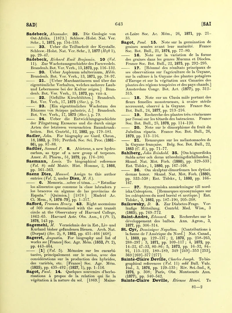 Sadebeck, Alexander. 32. Die Geologie von Ost-Afrika. [1873.] Schlesw.-Holst. Nat. Ver. Schr., 1, 1875, pp. 154-155. 33. Ueber die Teilbarkeit der Krystalle. Schlesw.-Holst. Nat. Ver. Schr., 2,1877 {Heft 1), pp. 29-47. Sadebeck, Richard Emil Benjamin. 10 {Vol. 11). Zur Wachstumsgeschichte des Farnwedels. Biandenb.Bot. Ver. Verb., 15,1873, pp. 116-132. 20. Ueber Asplenum adulterinum, Milde. Brandenb. Bot. Ver. Verb., 13, 1871, pp. 78-97. 21. [Ueber Marchantiaceen und liber das eigentiimlicbe Verhalten, welches mehrere Laub- und Lebernioose bei der Kultur zeigen.] Bran- denb. Bot. Ver. Verb., 15, 1873, pp. viii-x. 22. [Gefiillte Kirschbliiten.] Brandenb. Bot. Ver. Verb., 17, 1875 (.56er.), p. 78. 23. [Ein eigentiimliches Wachstuni des Rhizoms von Scirpus palustris, Z.] Brandenb. Bot. Ver. Verb., 17, 1875 {Sber.), p. 79. 24. Ueber die Entwicklungsgeschichte der Pilzgattung Exoascus und die durch einige Arten der letzteren verursachten Baumkrank- heiten. Bot. Centrbl., 12, 1882, pp. 179-181. Sadler, John. For biography see Gard. Chron., 18, 1882, p. 793; Perthsb. Soc. Sci. Proc. (1881- 86), pp. 87-88. Sadtler, Samuel P. 8. Abieteiie, a new hydro- carbon, as type of a new group of terpenes. Amer. Jl. Pharni., 51, 1879, pp. 176-180. Saemann, Louis. To biographical reference {Vol. 8) add Mater. Hist. Homme, 2, 1866, pp. 561-563. Saenz Diez, Manuel. Assign to this author entries {Vol. 2, under Diez, M. S.). 6. Memoria.. .sobre el t^ma  Estudiar los alimentos que consume la clase labradora y los braceros en algunas de las provincias de Espaila. [Quimica.] [1878 ] [Madrid Ac. Ci. Mem., 8, 1878-79], pp. 1-317. SafiTord, Truman Henry. 43. Right ascensions of 505 stars determined with the east transit circle at tlie Observatory of Harvard College, 1862-65. Harvard Astr. Obs. Ann., 4 {Pt. 2), 1878, 143 pp. Sagemehl, M. Verzeichnis der in Est-, Liv- und Kurland bisher gefundenen Bienen. Arch. Nat. (Dorpat) {Ser. 2), 8, 1882, pp. 451-466 [468]. Sageret, Augustin. For biography and list of works see [France] Soc. Agr. Mem. (1852, Pt. 2), pp. 443-464, [1] (Vol. 5). Memoire sur les cucurbi- tac^es, principalement sur le melon, avec des considerations sur la production des hybrides, des vari^t^s, etc. [France] Soc. Agr. M^m. (1825), pp. 435-492; (1827, 1), pp. 1-116. Sagot, Paul. 14. Quelques souvenirs d'herbo- risations a propos de la relation qui lie la v^g^tation a la nature du sol. [1869.] Maine- et-Loire Soc. Ac. M(5m., 26, 1871, pp. 21- 35. Sagot, Paul. 15. Note sur la germination de graines semees avaiit leur maturite. France Soc. Bot. Bull., 21, 1874, pp. 77-80. 16. Note sur la variation de la forme des graines dans les genres Mucuna et Dioclea. France Soc. Bot. Bull., 22, 1875, pp. 292-295. 17. [Resume des resultats principaux de ses observations sur I'agriculture de la Guyane, sur la culture a la Guyane des plantes potag^res d'Europe et sur la vegetation aux Canaries des plantes des regions temp6r(5es et des pays chauds.] Amsterdam Congr. Bot. Act. (1877), pp. 312- 315. 18. Note sur un Clusia male portant des fleurs femelles monstrueuses, a ovaire sterile accrescent, observe a la Guyane. France Soc. Bot. Bull., 24, 1877, pp. 213-216. 19. Recherche des plantes tr^s-v^n^neuses par I'essai sur les tetards des batraciens. France Soc. Bot. Bull., 25, 1878, pp. 114-120. 20. Note sur le dimorphisme du fruit du Jubelina riparia. France Soc. Bot. Bull, 26, 1879, pp. 113-116. 21. Remarques sur les m(jlastomac^es de la Guyane fran9aise. Belg. Soc. Bot. Bull., 22, 1883 (C. R.), pp. 71-77. Sahlberg, John Reinhold. 35. [Om hognordiska Salda-arter och deras utbredningsforh§,llanden.] Skand. Nat. Mot. Forh. (1880), pp. 529-533; Ent. Tidskr., 1, 1880, pp. 167-168. 36. Om skulptur-dimorfismen hos dytisci- dernas honor. Skand. Nat. Mot. Forh. (1880), pp. 533-538; Ent. Tidskr., 1, 1880, pp. 166- 167. 37. Synonj'miska anmarkningar till nord- iska Coleoptera. [Remarques synonymiques sur les coleopteres du nord boreal et arctique.] Ent. Tidskr., 3, 1882, pp. 187-190, 205-208. Saikowsky, D. 3. Zur Diabetes-Frage. Vor- laufige Mitteilung. Centrbl. Med. Wiss., 3 (1865), pp. 769-772. Saint-Andre, ildouard. 2. Recherches sur le ddveloppement des bulbes. Ann. Agron., 3, 1877, pp. 306-314. St. Cyr, Dominique Napoleon. [Contributions a la faune de 1'Amerique du Nord.] Nat. Canad., 1, 1869, pp. 129-137 ; 2, 1870, pp. 258-265, 288-297; 3, 1871, pp. 109-117; 4, 1872, pp. 14-22, 47-53, 80-86; 5, 1873, pp. 16-32, 84- 91, 115-122, 180-189, 349 [249]-353 [253], 369 [269]-377 [277]. Sainte-Claire Deville, Charles Joseph. To bio- graphical references (Vol. 11) add Bull. Vulc. Ital., 3, 1876, pp. 129-135; Riv. Sci.-Ind., 8, 1876, p. 308; Paris, Obs. Montsouris Ann. (1877), pp. 540-542. Sainte-Claire Deville, £tienne Henri. To 81—2