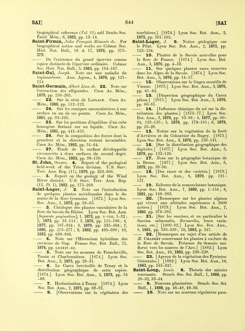 biographical reference (Vol. 11) add Doubs Soc. Eniul. M^m., 6, 1882, pp. 13-14. Saint-Firmin, Jules Franqois Miannee de. For l:)iographical notice and works see Colmar Soc. Hist. Nat. Bull., 16 & 17, 1876, pp. 375- 379. De I'existence du grand epervier comme espece distincte de I'epervier ordinaire. Colmar Soc. Hist. Nat. Bull., 5, 1865, pp. 164-167. Saint-Gal, Joseph. Note sur une maladie du topinanibour. Ann. Agron., 4, 1878, pp. 121- 124. Saint-Germain, Albert Leon de. 22. Note sur I'attraction des ellipsoides. Caen Ac. Mem., 1879, pp. 258-265. 23. Sur la serie de Laplace. Caen Ac. Mem., 1880, pp. 112-123. 24. Sur les coniques surosculatrices a une surface en un de ses points. Caen Ac. Mem., 1881, pp. 93-105. 25. Sur les positions d'equilibre d'un cube homogene llottant sur un liquide. Caen Ac. Mem., 1881, pp. 441-453. 26. Sur la composition des forces dont la grandeur et la direction restent invariables. Caen Ac. Mem., 1882, pp. 51-64. 27. Etude de la surface developpable circonscrite a deux surfaces du second degre. Caen Ac. Mem., 1883, pp. 99-110. St. John, Orestes. 4. Report of the geological iield-work of the Teton division. U.S. Surv. Terr. Ann. Rep. (11), 1879, pp. 323-508. 5. Report on the geology of the Wind River district. U.S. Surv. Terr. Ann. Rep. (12, Pt. 1), 1883, pp. 175-269. Saint-Lager, J. 2. Note sur I'introduction de quelques plantes meridionales dans le do- maine de la flore lyonnaise. [1872.] Lyon Soc. Bot. Ann., 1, 1873, pp. 59-65. ■ 3. Catalogue des plantes vasculaires de la flore du bassin du Rhone. Lyon Soc. Bot. Ann. [Sejmrate jmgination\ 1, 1873, pp. i-viii, 1-32; 2, 1875, pp. 33-114; 3, 1876, pp. 115-186; 4. 1877, pp. 187-334 ; 6, 1879, pp. 335-494; 7, 1880, pp. 275-277 ; 9, 1882, pp. 495-688; 10, 1883, pp. 689-886. 4. Note sur I'Hieracium hybridum des environs de Gap. France Soc. Bot. Bull., 21, 1874, pp. Lxxxiv-xc. 5. Note sur les mousses de Francheville, Tassin et Charbonnieres. [1874.] Lyon Soc. Bot. Ann., 2, 1875, pp. 28-31. 6. Le Carex brevicollis de Tenay et la distribution g^ographique de cette espece. [1874.] Lyon Soc. Bot. Ann., 2, 1875, pp. 54 -68. 7. Herborisation a Tenay. [1874.] Lyon Soc. Bot. Ann., 2, 1875, pp. 88-91. 8. [Observations sur la vegetation des tourbieres.] [1874.] Lyon Soc. Bot. Ann., 2, 1875, pp. 101-102. Saint-Lager, J. 9. Notice g^ologique sur le Pilat. Lyon Soc. Bot. Ann., 2, 1875, pp. 123-124. 10. Plantes de la Savoie nouvelles pour la flore de France. [1874.] Lyon Soc. Bot. Ann., 3, 1876, pp. 4-10. 11. Sur quelques plantes rares trouvees dans les Alpes de la Savoie. [1874.] Lyon Soc. Bot. Ann., 3, 1876, pp. 14-17. 12. Observations sur le Gagea saxatilis de Vienne. [1875.] Lyon Soc. Bot. Ann., 3,1876, pp. 61-64. 13. [Dispersion geographique du Carex pilcsa.] [1875.] Lyon Soc. Bot. Ann., 3, 1876, pp. 80-81. 14. [Influence chimique du sol sur la dis- tribution des plantes.] [1875-77.] Lyon Soc. Bot. Ann., 3, 1876, pp. 83-86; 4, 1877, pp. 50- 84, 133-135; 5, 1878, pp. 179-181; 6, 1879, pp. 25-28. 15. Notice sur la vegetation de la foret d'Arvieres et du Colombier du Bugey. [1875.] Lyon Soc. Bot. Ann., 3, 1876, pp. 128-141. 16. [Sur la distribution geographique des digitales.] [1877.] Lyon Soc. Bot. Ann., 5, 1878, pp. 122-126. 17. Note sur la g^ographie botanique de la Bresse. [1877.] Lyon Soc. Bot. Ann., 6, 1879, pp. 39-50. 18. [Des races et des varietes.] [1878.] Lyon Soc. Bot. Ann., 6, 1879, pp. 121- 127. 19. Reforme de la nomenclature botanique. Lyon Soc. Bot. Ann., 7, 1880, pp. 1-154; 8, 1881, pp. 149-203. 20. [Remarques sur les plantes alpines qui vivent aux altitudes superieures a 3000 metres.] [1879.] Lyon Soc. Bot. Ann., 7, 1880, pp. 279-281. 21. [Sur les succises, et en particulier le Succisa subacaulis, Bernardin, leurs varia- tions, etc.] [1880-82.] Lyon Soc. Bot. Ann., 8, 1881, pp. 335-338; 10, 1883, p. 247. 22. [Remarques au sujet d'un article de M. Chabert concernant les plantes k exclure de la flore de Savoie. Presence du Senecio uni- florus vers les sources de I'Arc] [1882.] Lyon Soc. Bot. Ann., 10, 1883, pp. 236-238. 23. [Aper9U de la vegetation des Pyr^nees- Orientales.] [1882.] Lyon Soc. Bot. Ann., 10, 1883, pp. 245-247. Saint-Loup, Louis. 8. Theorie des miroirs tournants. Strasb. Soc. Sci. Bull., 1, 1868, pp. 28-32, 33-44. 9. Nouveau planimetre. Strasb. Soc. Sci. Bull., 1, 1868, pp. 46-48, 49-50. 10. Note sur un nouveau regulateur para-