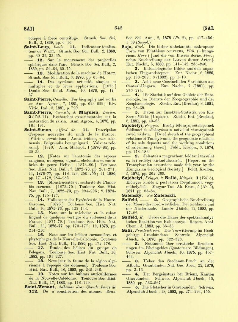 bolique a force centrifuge. Strasb. Soc. Sci. Bull., 2, 1869, pp. 6-16. Saint-IiOUp, Louis. 11. Indicateur-totalisa- teur de Watt. Strasb. Soc. Sci. Bull., 2, 1869, pp. 30-32, 33-35. 12. Sur le mouvement des projectiles spheriques dans I'air. Strasb. Soc. Sci. Bull., 2, 1869, pp. 59-64, 65-75. 13. Modification de la machine de Holtz. Strasb. Soc. Sci. Bull., 3, 1870, pp. 63-64. 14. Des systemes articules simples et multiples et de leurs applications. [1875.] Doubs Soc. Emul. Mem., 10, 1876, pp. 17- 37. Saint-Pierre, Camille. For biograpiiy and works see Ann. Agron., 7, 1881, pp. 623-629; Riv. Vitic. Ital., 5, 1881, p. 720. Saint-Pierre, Camille, &. Magnien, Lucien. 2 (FbZ. 11). Recherches experimentales sur la maturation du raisin. Ann. Agron., 4, 1878, pp. 161-191. Saint-Simon, Alfred de. 11. Description d'esp^ces nouvelles du midi de la France: [Vitrina servainiana ; Azeca tridens, var. alze- nensis ; Belgrandia bourguignati; Valvata tolo- sana]. [1870.] Ann. MalacoL, 1 (1870-84), pp. 20-33. 12. [Notes sur I'anatomie des espfeces rangiana, nubigena, signata, chelonites et canta- brica du genre Helix.] [1873-80.] Toulouse Soc. Hist. Nat. Bull, 7, 1872-73, pp. 264-271 ; 11, 1876-77, pp. 118-123, 250-255; 14,1880, pp. 171-172, 283-285. 13. [Monstruosit^s et scalarite du Planor- bis corneus.] [1873-75.] Toulouse Soc. Hist. Nat. Bull, 7, 1872-73, pp. 294-295; 9, 1874- 75, pp. 175-177. 14. Mollusques des Pyrenees de la Haute- Garonne. [1876.] Toulouse Soc. Hist. Nat. Bull., 10, 1875-76, pp. 122-144. 15. Note sur la machoire et le ruban lingual de quelques vertigos du sud-ouest de la France. [1877-78.] Toulouse Soc. Hist. Nat. Bull., 11, 1876-77, pp. 170-177; 12, 1878, pp. 214-216. 16. Note sur les helices carnassieres et phytophages de la Nouvelle-Caledonie. Toulouse Soc. Hist. Nat. Bull., 14, 1880, pp. 172-176. 17. Etude des helices du groupe de I'elegans. Toulouse Soc. Hist. Nat. Bull., 16, 1882, pp. 191-227. 18. Note [sur la faune de la region alge- rienne a I'epoque des dolmens]. Toulouse Soc. Hist. Nat. Bull., 16, 1882, pp. 245-246. 19. Notes sur les bulimes auriculiformes de la Nouvelle-Caledonie. Toulouse Soc. Hist. Nat. Bull, 17, 1883, pp. 118-129. Saint-Venant, Adhemar Jean Claude Barre de. 112. De a constitution des atomes. Brux. Soc. Sci. Ann., 2, 1878 {Pt. 2), pp. 417-456; 1-39 {SuppL). Sajo, Karl. Die bisher unbekannte makroptere Form von Plinthisus convexus, Fieh. (= hunga- ricus, Ilorv.) [und die von Blissus doria3, Ferr. ; nebst Beschreibung der Larven dieser Arten]. Ent. Nachr., 6, 1880, pp. 141-142, 235-240. 2. Entomologische Bikler aus den ungar- ischen Flugsandsteppen. Ent. Nachr., 6, 1880, pp. 198-202; 8 (1882), pp. 1-10. 3. Acht neue Coccinelliden-Varietaten aus Central-Ungarn. Ent. Nachr., 7 (1881), pp. 273-274. 4. Die Statistik auf dem Gebiete der Ento- mologie, im Dienste der Zoogeographie und der Zoophaenologie. Ztschr. Ent. (Breslau), 8, 1881, pp. 28-39. 5. Daten zur Insekten-Statistik von Kis- Szent-Miklos (Ungarn). Ztschr. Ent. (Breslau), 8, 1881, pp. 40-65. Saj6helyi, Friyyes. Erdely foldrajzi, s6telepeinek fcildismei es s6banyaszata miivelesi viszonyainak rovid vazlata. [Brief sketch of tlie geographical relations of Transylvania, the geognostic relations of its salt deposits and the working conditions of salt-mining there.] Foldt. Kozlon., 3, 1874, pp. 178-183. 2. Jelentes a magyarhoni foldtani tarsulat ez evi erdelyi kirandulasairol. [Report on the Transylvanian excursions made this year by the Hungarian Geological Society.] Foldt. Kozlon., 5, 1875, pp. 262-269. Saj6helyi, Frig yes, ck Ball6, Mdtyds. 1 {Vol. 8). Eloleges kiJzles a pestvarosi forealtanoda vegy- miihelyebol. Magyar Tud. Ak. Ertes., 5 (JVo. 5), 1871, pp. 83-84. Salensky, See Zalenski!. Salfeld, . 2. Geographische Beschreibung der Moore des nord-westlichen Deutschlands und der Niederlande. Landw. Jbiich., 12, 1883, pp. 17-82. Salfeld, F. Ueber die Dauer der spektralanalyt- ischen Reaktion von Kohlenoxyd. Repert. Anal. Chem., 3, 1883, pp. 35-36. Salis, Fi'iedrich von. Die Verwitterung im Hoch- gebirge Graubundens. Schweiz. Alpenclub Jbuch., 6, 1870, pp. 322-328. 2. Notanden iiber erratische Erschein- ungen im Rheingebiet (Quaternare Bildungen). Schweiz. Alpenclub Jbuch., 10, 1875, pp. 457- 464. 3. Ueber den Seedamm-Bruch an der Albula. Graubunden Nat. Ges. Jber., 22, 1879, pp. 3-16. 4. Der Bergeinsturz bei Brienz, Kanton Graubiinden. Schweiz. Alpenclub Jbuch., 15, 1880, pp. 563-567. 5. Die Gletscher in Graubiinden. Schweiz. Alpenclub Jbuch., 18, 1883, pp. 271-294, 455.