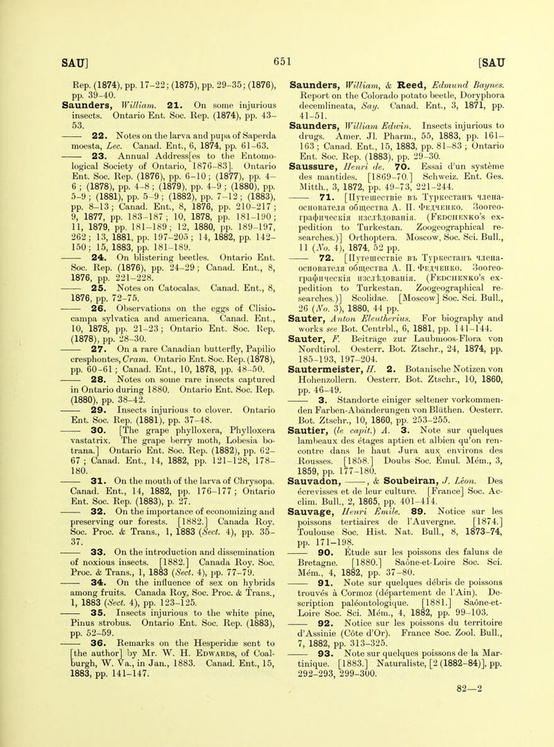 Rep. (1874), pp. 17-22; (1875), pp. 29-35; (1876), pp. 39-40. Saunders, William. 21. On some injurious insects. Ontario Ent. Soc. Rep. (1874), pp. 43- 53. 22. Notes on the larva and pupa of Saperda moesta, Lec. Canad. Ent., 6, 1874, pp. 61-63. 23. Annua] Address[es to the Entomo- logical Society of Ontario, 1876-83]. Ontario Ent. Soc. Rep. (1876), pp. 6-10; (1877), pp. 4- 6 ; (1878), pp. 4-8 ; (1879), pp. 4-9 ; (1880), pp. 5-9; (1881), pp. 5-9; (1882), pp. 7-12; (1883), pp. 8-13; Canad. Ent., 8, 1876, pp. 210-217; 9, 1877, pp. 183-187; 10, 1878, pp. 181-190; 11, 1879, pp. 181-189; 12, 1880, pp. 189-197, 262; 13, 1881, pp. 197-205; 14, 1882, pp. 142- 150: 15, 1883, pp. 181-189. 24. On blistering beetles. Ontario Ent. Soc. Rep. (1876), pp. 24-29; Canad. Ent., 8, 1876, pp. 221-228. 25. Notes on Catocalas. Canad. Ent., 8, 1876, pp. 72-75. ——■ 26. Observations on the eggs of Clisio- campa sylvatica and americana. Canad. Ent., 10, 1878, pp. 21-23; Ontario Ent. Soc. Rep. (1878), pp. 28-30. 27. On a rare Canadian butterfly, Papilio cresphontes, Cram. Ontario Ent. Soc. Rep. (1878), pp. 60-61 ; Canad. Ent., 10, 1878, pp. 48-50. 28. Notes on some rare insects captured in Ontario during 1880. Ontario Ent. Soc. Rep. (1880), pp. 38-42. 29. Insects injurious to clover. Ontario Ent. Soc. Rep. (1881), pp. 37-48. 30. [The grape phylloxera. Phylloxera vastatrix. The grape berry moth, Lobesia bo- trana.] Ontario Ent. Soc. Rep. (1882), pp. 62- 67 ; Canad. Ent., 14, 1882, pp. 121-128, 178- 180. 31. On the mouth of the larva of Chrysopa. Canad. Ent., 14, 1882, pp. 176-177; Ontario Ent. Soc. Rep. (1883), p. 27. 32. On the importance of economizing and preserving our forests. [1882.] Canada Roy. Soc. Proc. & Trans., 1, 1883 {Sect. 4), pp. 35- 37. 33. On the introduction and dissemination of noxious insects. [1882.] Canada Roy. Soc. Proc. & Trans., 1, 1883 (Sect. 4), pp. 77-79. 34. On the influence of sex on hybrids among fruits. Canada Roy. Soc. Proc. & Trans., 1, 1883 (Sect. 4), pp. 123-125. 35. Insects injurious to the white pine, Pinus strobus. Ontario Ent. Soc. Rep. (1883), pp. 62-59. 36. Remarks on the Hesperidse sent to [the author] by Mr. W. H. Edwards, of Coal- burgh, W. Va., in Jan., 1883. Canad. Ent., 15, 1883, pp. 141-147. Saunders, William, & Reed, Edmund Baynes. Report on the Colorado potato beetle, Doryphora decemlineata, Say. Canad. Ent., 3, 1871, pp. 41-51. Saunders, William Edwin. Insects injurious to drugs. Amer. Jl. Pharm., 55, 1883, pp. 161- 163 ; Canad. Ent, 15, 1883, pp. 81-83 ; Ontario Ent. Soc. Rep. (1883), pp. 29-30. Saussure, Henri de. 70. Essai d'un systeme des mantides. [1869-70.] Schweiz. Ent. Ges. Mitth., 3, 1872, pp. 49-73, 221-244. 71. [TlyTeiiiecTBie Bt TypKecxaHi. 'iJieHa- ocHOBaxe.iiH o6mecTBa A. IT. «I>eji;iehko. 3ooreo- rpa(|)iiHecKi}i uiiciijioBaHifl. (Fedchenko's ex- pedition to Turkestan. Zoogeographical re- searches.)] Orthoptera. Moscow, Soc. Sci. Bull., 11 {Xo. 4), 1874, 52 pp. 72. [llyxeuiecTBie TypKecxaHt iJiena- ocHOBaxe.iiK oCiii,ecxBa A. 11. •I>ej;mehko. 3ooreo- rpa(})ii4ecKifl iiacji'iiji.oBaHifl. (Fedchenko's ex- pedition to Turkestan. Zoogeographical re- searches.)] Scolidae. [Moscow] Soc. Sci. Bull., 26 {No. 3), 1880, 44 pp. Sauter, Anton Eleutherius. For biography and works see Bot. Centrbl, 6, 1881, pp. 141-144. Sauter, F. Beitrage zur Laubnioos-Flora von Nordtirol. Oesterr. Bot. Ztschr., 24, 1874, pp. 185-193, 197-204. Sautermeister, i7. 2. Botanische Notizen von Hohenzollern. Oesterr. Bot. Ztschr., 10, 1860, pp. 46-49. 3. Standorte einiger seltener vorkommen- den Farben-Abanderungen von Bliithen. Oesterr. Bot. Ztschr., 10, 1860, pp. 253-255. Sautier, {h capit.) A. 3. Note sur quelques lambeaux des etages aptien et albien qu'on ren- contre dans le haut Jura aux environs des Rousses. [1858.] Doubs Soc. Emul. Mem., 3, 1859, pp. 177-180. Sauvadon, , & Soubeiran, J. Leon. Des ^crevisses et de leur culture. [France] Soc. Ac- clim. Bull., 2, 1865, pp. 401-414. Sauvage, Henri Emile. 89. Notice sur les poissons tertiaires de I'Auvergne. [1874.] Toulouse Soc. Hist. Nat. Bull, 8, 1873-74, pp. 171-198. 90. Etude sur les poissons des faluns de Bretagne. [1880.] Saone-et-Loire Soc. Sci. Mem., 4, 1882, pp. 37-80. 91. Note sur quelques debris de poissons trouv^s a Cormoz (departement de I'Ain). De- scription pal^ontologique. [1881.] Saone-et- Loire Soc. Sci. M6m., 4, 1882, pp. 99-103. — • 92. Notice sur les poissons du territoire d'Assinie (Cote d'Or). France Soc. Zool. Bull., 7, 1882, pp. 313-325. 93. Note sur quelques poissons de la Mar- tinique. [1883.] Naturaliste, [2 (1882-84)], pp. 292-293, 299-300. 82—2