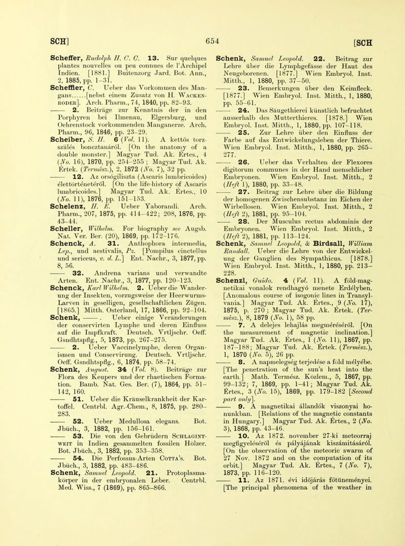 Schelfer, Rudolph H. C. C. 13. Sur quelques plantes nouvelles ou peu connues de I'Archipel Indien. [1881.] Buitenzorg Jard. Bot. Ann., 2, 1885, pp. 1-31. Scheffler, C. Ueber das Vorkommen des Man- gans [nebst einem Zusatz von H. Wacken- roder]. Arch. Pharm., 74, 1840, pp. 82-93. 2. Beitrage zur Kenntnis der in den Porphyren bei Ilmenau, Elgersburg, und Oehrenstock vorkommenden Manganerze. Arch. Pharm., 96, 1846, pp. 23-29. Scheiber, .S'. H. 6 {Vol. 11). A kettos torz- sziiles boncztanar61. [On the anatomy of a double monster.] Magyar Tud. Ak. Ertes., 4 {No. 16), 1870, pp. 254-255 ; Magyar Tud. Ak. Ertek. {Termesz.), 2, 1872 {No. 7), 32 pp. 12. Az orsogiliszta (Ascaris lumbricoides) elettorteneterol. [On the life-history of Ascaris lumbricoides.] Magyar Tud. Ak. Ertes., 10 {No. 11), 1876, pp. 151-153. Schelenz, H. K. Ueber Yaborandi. Arch. Pharm., 207, 1875, pp. 414-422; 208, 1876, pp. 43-44. Scheller, Wilhelm. For biography .see Augsb. Nat. Ver. Ber. (20), 1869, pp. 172-176. Schenck, A. 31. Anthophora intermedia, Lep., und aestivalis, Pz. [Pompilus cinctellus und sericeus, v. d. Z.] Ent. Nachr., 3, 1877, pp. 8, 56. 32. Andrena varians und verwandte Arten. Ent. Nachr., 3, 1877, pp. 120-123. Sc}a.enc\L, Karl Wilhelm. 2. Ueber die Wander- ung der Insekten, vorzugsweise der Heerwurms- Larven in geselligen, gesellschaftlichen Ziigen. [1865.] Mitth. Osterland, 17, 1866, pp. 92-104. Schenk, . Ueber einige Veranderungen der conservirten Lymphe und deren Einfluss auf die Impfkraft. Deutsch. Vrtljschr. Oeff. Gsndhtspflg., 5, 1873, pp. 267-275. 2. Ueber Vaccinelymphe, deren Organ- ismen und Conservirung. Deutsch. Vrtljschr. Oeff. Gsndhtspflg., 6, 1874, pp. 58-74. Schenk, August. 34 {Vol. 8). Beitrage zur Flora des Keupers und der rhaetischen Forma- tion. Bamb. Nat. Ges. Ber. (7), 1864, pp. 51- 142, 160. 51. Ueber die Krauselkrankheit der Kar- toffel. Centrbl. Agr.-Chem., 8, 1875, pp. 280- 283. 52. Ueber Medullosa elegans. Bot. Jbiich., 3, 1882, pp. 156-161. 53. Die von den Gebriidern Schlagint- WEIT in Indien gesammelten fossilen Holzer. Bot. Jbuch., 3, 1882, pp. 353-358. 54. Die Perfossus-Arten Cotta's. Bot. Jbiich., 3, 1882, pp. 483-486. Schenk, Samuel Leopold. 21. Protoplasma- korper in der embryonalen Leber. Centrbl. Med. Wiss., 7 (1869), pp. 865-866. Schenk, Samuel Leopold. 22. Beitrag zur Lehre iiber die Lymphgefasse der Haut des Neugeborenen. [1877.] Wien Embryol. Inst. Mitth., 1, 1880, pp. 37-50. 23. Bemerkungen iiber den Keimfleck. [1877.] Wien Embryol. Inst. Mitth., 1, 1880, pp. 55-61. 24. Das Saugethierei kiinstlich befruchtet ausserhalb des Mutterthieres. [1878.] Wien Embryol. Inst. Mitth., 1, 1880, pp. 107-118. 25. Zur Lehre iiber den Einfluss der Farbe auf das Entwickelungsleben der Thiere. Wien Embryol. Inst. Mitth., 1, 1880, pp. 265- 277. ■ ■ 26. Ueber das Verhalten der Flexores digitorum communes in der Hand menschlicher Embryonen. Wien Embryol. Inst. Mitth., 2 {He/i 1), 1880, pp. 33-48. ■ 27. Beitrag zur Lehre iiber die Bildung der homogenen Zwischensubstanz im Eichen der Wirbellosen. Wien Embryol. Inst. Mitth., 2 {He/t 2), 1881, pp. 95-104. 28. Der Musculus rectus abdominis der Embryonen. Wien Embryol. Inst. Mitth., 2 {Heft 2), 1881, pp. 113-124. Schenk, Samuel Leopold, &. Birdsall, William Randall. Ueber die Lehre von der Entwickel- ung der Ganglien des Sympathicus. [1878.] Wien Embryol. Inst. Mitth., 1, 1880, pp. 213- 228. Schenzl, Ouido. 4 {Vol. 11). A fold-mag- netikai vonalok rendhagy6 menete Erd^lyben. [Anomalous course of isogonic lines in Transyl- vania.] Magyar Tud. Ak. Ertes., 9 {No. 17), 1875, p. 270 ; Magyar Tud. Ak. Ertek. {Ter- mesz.), 8, 1879 {No. 1), 58 pp. 7. A delejes lehajlas megm^r^s^rcil. [On the measurement of magnetic inclination.] Magyar Tud. Ak. Ertes., 1 {No. 11), 1867, pp. 187-188; Magyar Tud. Ak. Ertek. {Termesz.), 1, 1870 {No. 5), 26 pp. 8. A napmelegseg terjedese a fold m^ly^be. [The penetration of the sun's heat into the earth.] Math. Termesz. Kozlem., 5, 1867, pp. 99-132; 7, 1869, pp. 1-41; Magyar Tud. Ak. Ertes., 3 {No. 15), 1869, pp. 179-182 [Second part only]. 9. A magnetikai allandok viszonyai ho- nunkban. [Relations of the magnetic constants in Hungary.] Magyar Tud. Ak. Ertes., 2 {No. 3), 1868, pp. 43-46. 10. Az 1872. november 27-ki meteorraj megfigyeleserdl ^s palyajanak kiszamitasar61. [On the observation of the meteoric swarm of 27 Nov. 1872 and on the computation of its orbit.] Magyar Tud. Ak. Ertes., 7 {No. 7), 1873, pp. 116-120. 11. Az 1871. evi id6jaras fdtiinem^nyei. [The principal phenomena of the weather in