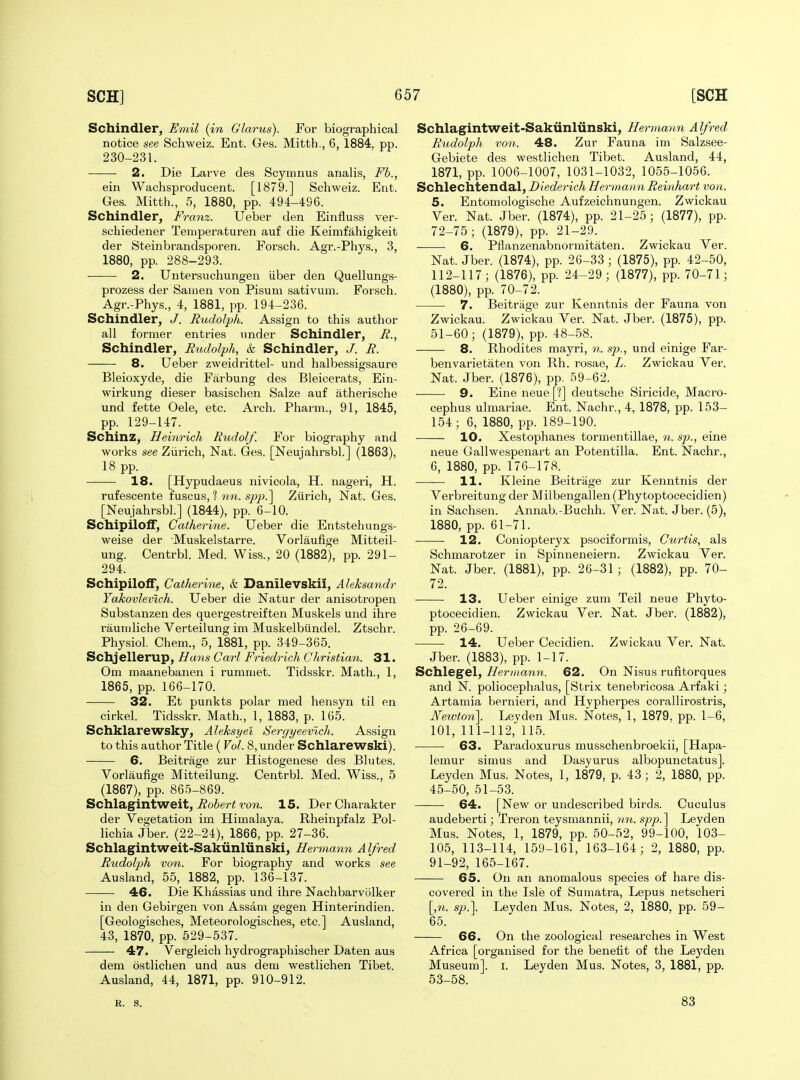 Schindler, Emil (in Glarus). For biographical notice see Schweiz. Ent. Ges. Mitth,, 6, 1884, pp. 230-231. 2. Die Larve des Scymnus analis, Fb., ein Wachsproducent. [1879.] Schweiz. Ent. Ges. Mitth., 5, 1880, pp. 494-496. Schindler, Franz. Ueber den Einfluss ver- schiedener Teniperaturen auf die Keimfahigkeit der Steinbrandsporen. Forsch. Agr.-Phys., 3, 1880, pp. 288-293. 2. Untersuchungen iiber den Quellungs- prozess der Sauien von Pisum sativum. Forsch. Agr.-Phys., 4, 1881, pp. 194-236. Schindler, J. Rudolph. Assign to this author all former entries under Schindler, R., Schindler, Rudolph, k Schindler, J. R. 8. Ueber zweidrittel- und halbessigsaure Bleioxyde, die Farbung des Bleicerats, Ein- wirkung dieser basischen Sake auf atherische und fette Oele, etc. Arch. Pharm., 91, 1845, pp. 129-147. Schinz, Heinrich Rudolf. For biography and works see Ziirich, Nat. Ges. [Neujahrsbl.] (1863), 18 pp. 18. [Hypudaeus nivicola, H. nageri, H. rufescente fuscus, ? nn. sp2).~\ Zurich, Nat. Ges. [Neujahrsbl.] (1844), pp. 6-10. SchipilofT, Catherine. Ueber die Entstehungs- weise der Muskelstarre. Vorlaufige Mitteil- ung. Centrbl. Med. Wiss., 20 (1882), pp. 291- 294. Schipiloff, Catherine, & Danilevskii, Aleksandr Yakovlevlch. Ueber die Natur der anisotropen Substanzen des quergestreiften Muskels und ihre rauniliche Verteilung im Muskelbiindel. Ztschr. Physiol. Chem., 5, 1881, pp. 349-365. Schjellerup, Hans Carl Friedrich Gliristian. 31. Om maanebanen i rummet. Tidsskr. Math., 1, 1865, pp. 166-170. 32. Et punkts polar med hensyn til en cirkel. Tidsskr. Math., 1, 1883, p. 165. Schklarewsky, Aleksyel Sergyeevlch. Assign to this author Title ( Vol. 8, under Schlarewski). 6. Beitrage zur Histogenese des Blutes. Vorlaufige Mitteilung. Centrbl. Med. Wiss., 5 (1867), pp. 865-869. Schlagintweit, i?o6er< ron. 15. DerCharakter der Vegetation im Himalaya. Rheinpfalz Pol- lichia Jber. (22-24), 1866, pp. 27-36. Schlagintweit-Sakiinliinski, Hermann A Ifred Rudolph von. For biography and works see Ausland, 55, 1882, pp. 136-137. 46. Die Khassias und ihre Nachbarvolker in den Gebirgen von Assam gegen Hinterindien. [Geologisches, Meteorologisches, etc.] Ausland, 43, 1870, pp. 529-537. 47. Vergleich hydrographischer Daten aus dem ostliclien und aus dem westlichen Tibet. Ausland, 44, 1871, pp. 910-912. Schlagintweit-Sakiinliinski, Hermann Alfred Rudolph von. 48. Zur Fauna im Salzsee- Gebiete des westlichen Tibet. Ausland, 44, 1871, pp. 1006-1007, 1031-1032, 1055-1056. Schlechtendal, Diederich Hermann Reinhart von. 5. Entomologische Aufzeichnungen. Zwickau Ver. Nat. Jber. (1874), pp. 21-25; (1877), pp. 72-75; (1879), pp. 21-29. 6. Pflanzenabnormitaten. Zwickau Ver. Nat. Jber. (1874), pp. 26-33 ; (1875), pp. 42-50, 112-117; (1876), pp. 24-29; (1877), pp. 70-71; (1880), pp. 70-72. 7. Beitrage zur Kenntnis der Fauna von Zwickau. Zwickau Ver. Nat. Jber. (1875), pp. 51-60; (1879), pp. 48-58. 8. Rhodites mayri, sp., und einige Far- benvarietaten von Rh. rosae, L. Zwickau Ver. Nat. Jber. (1876), pp. 59-62. 9. Eine neue [?] deutsche Siricide, Macro- cephus ulmariae. Ent. Nachr., 4, 1878, pp. 153- 154; 6, 1880, pp. 189-190. 10. Xestophanes tormentillae, n. sp., eine neue Gallwespenart an Potentilla. Ent. Nachr., 6, 1880, pp. 176-178. 11. Kleine Beitrage zur Kenntnis der Verbreitung der Milbengallen (Phytoptocecidien) in Sachsen. Annab.-Buchh. Ver. Nat. Jber. (5), 1880, pp. 61-71. 12. Coniopteryx psociformis, Curtis, als Schmarotzer in Spinneneiern. Zwickau Ver. Nat. Jber. (1881), pp. 26-31 ; (1882), pp. 70- 72. 13. Ueber einige zum Teil neue Phyto- ptocecidien. Zwickau Ver. Nat. Jber. (1882), pp. 26-69. 14. Ueber Cecidien. Zwickau Ver. Nat. Jber. (1883), pp. 1-17. Schlegel, Her maim.. 62. On Nisus rufitorques and N. poliocephalus, [Strix tenebricosa Arfaki; Artamia bernieri, and Hypherpes corallirostris, Newton]. Leyden Mus. Notes, 1, 1879, pp. 1-6, 101, 111-112, 115. 63. Paradoxurus musschenbroekii, [Hapa- lemur simus and Dasyurus albopunctatus]. Leyden Mus. Notes, 1, 1879, p. 43 ; 2, 1880, pp. 45_.50, 51-53. —— 64. [New or undescribed birds. Cuculus audeberti; Treron teysmannii, nn. spp. ] Leyden Mus. Notes, 1, 1879, pp. 50-52, 99-100, 103- 105, 113-114, 159-161, 163-164; 2, 1880, pp. 91-92, 165-167. 65. On an anomalous species of hare dis- covered in the Isle of Sumatra, Lepus netscheri [,n. sp.]. Leyden Mus. Notes, 2, 1880, pp. 59- 65. 66. On the zoological researches in West Africa [organised for the benefit of the Leydeii Museum], i. Leyden Mus. Notes, 3, 1881, pp. 53-58. R. S. 83