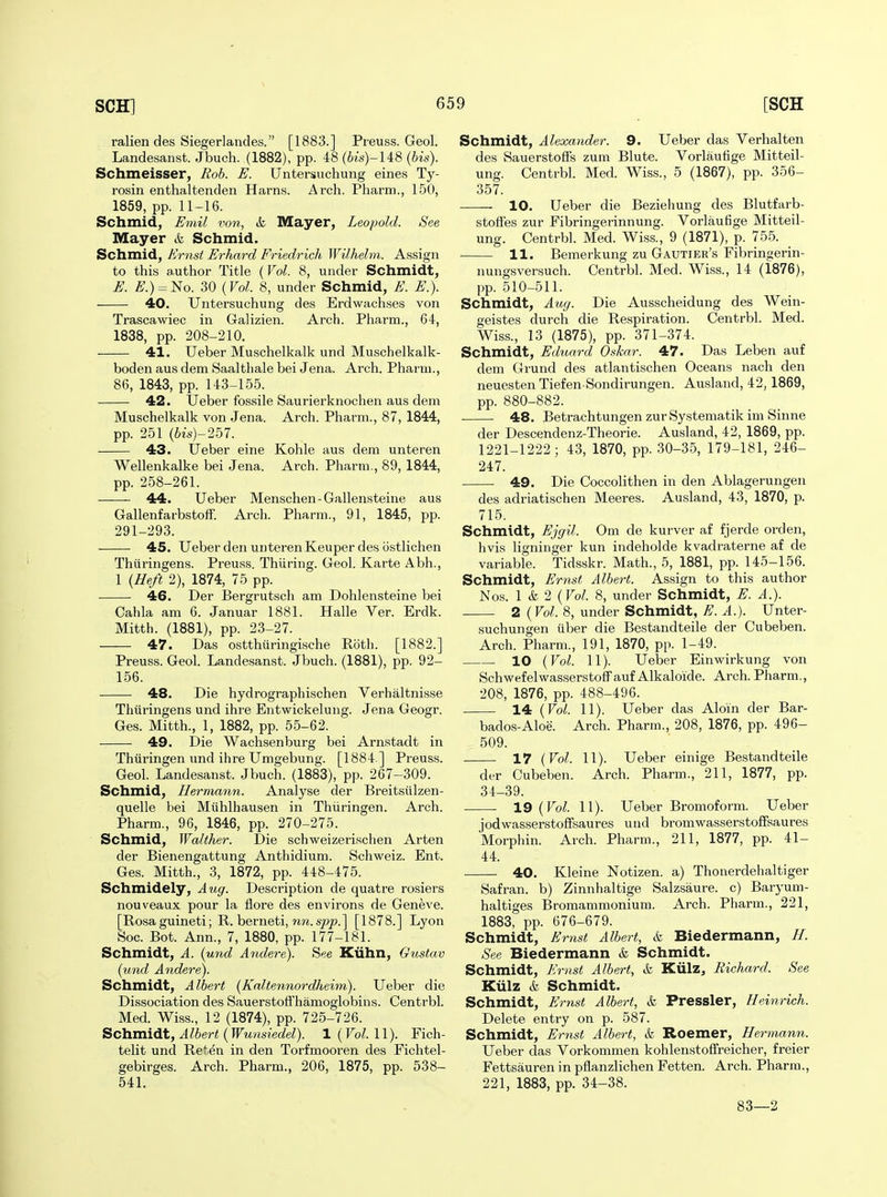 ralien des Siegerlandes. [1883.] Preuss. Geol. Landesanst. Jbuch. (1882), pp. 48 (6is)-148 (bis). Schmeisser, Rob. E. Untersuchung eines Ty- rosin enthaltenden Harns. Arch. Pharm., 150, 1859, pp. 11-16. Schmid, Emil von, k Mayer, Leopold. See Mayer & Schmid. Schmid, Er7ist Erhard Friedrich Wilhelm. Assign to this a.uthor Title (Vol. 8, under Schmidt, E. £^.) = No. 30 {Vol. 8, under Schmid, E. E.). 40. Untersuchung des Erdwachses von Trascawiec in Galizien. Arch. Pharm., 64, 1838, pp. 208-210. 41. Ueber Muschelkalk und Muschelkalk- boden aus dem Saaltliale bei Jena. Arch. Pharm., 86, 1843, pp. 143-155. 42. Ueber fossile Saurierknochen aus dem Muschelkalk von Jena. Arch. Pharm., 87, 1844, pp. 251 {bis)-257. 43. Ueber eine Kohle aus dem unteren Wellenkalke bei Jena. Arch. Pharm., 89, 1844, pp. 258-261. 44. Ueber Menschen - Gallensteine aus Gallenfarbstoff. Arch. Pharm., 91, 1845, pp. 291-293. 45. Ueber den unteren Keuper des ostlichen Thiiringens. Preuss. Thiiring. Geol. Karte Abh., 1 (Heft 2), 1874, 75 pp. 46. Der Bergrutscli am Dohlensteine bei Cahla am 6. Januar 1881. Halle Ver. Erdk. Mitth. (1881), pp. 23-27. 47. Das ostthuringische Roth. [1882.] Preuss. Geol. Landesanst. Jbuch. (1881), pp. 92- 156. 48. Die hydrographischen Verhaltnisse Thiiringens und ihre Entwickelung. Jena Geogr. Ges. Mitth., 1, 1882, pp. 55-62. 49. Die Wachsenburg bei Arnstadt in Thiiringen und ihre Umgebung. [1884 ] Preuss. Geol. Landesanst. Jbuch. (1883), pp. 267-309. Schmid, Hermann. Analyse der Breitsiilzen- quelle bei Miihlhausen in Thiiringen. Arch. Pharm., 96, 1846, pp. 270-275. Schmid, Walther. Die schweizerischen Arten der Bienengattung Anthidium. Schweiz. Ent. Ges. Mitth., 3, 1872, pp. 448-475. Schmidely, Aug. Description de quatre rosiers nouveaux pour la flore des environs de Geneve. [Rosa guineti; R. berneti, nn. sjo|?.] [1878.] Lyon Soc. Bot. Ann., 7, 1880, pp. 177-181. Schmidt, A. (und A7idere). See Kiihll, Gustav (und Andere). Schmidt, Albert [Kaltennordheim). Ueber die Dissociation des Sauerstofi'hamoglobins. Centrbl. Med. Wiss., 12 (1874), pp. 725-726. Schmidt, Albert (Wunsiedel). 1 (Vol. 11). Fich- telit und Ret^n in den Torfmooren des Fichtel- gebirges. Arch. Pharm., 206, 1875, pp. 538- 541. Schmidt, Alexander. 9. Ueber das Verhalten des Sauerstoffs zum Blute. Vorlaufige Mitteil- ung. Centrbl. Med. Wiss., 5 (1867), pp. 356- 357. -—— 10. Ueber die Beziehung des Blutfarb- stoffes zur Fibringerinnung. Vorlaufige Mitteil- ung. Centrbl. Med. Wiss., 9 (1871), p. 755. 11. Bemerkung zu Gautier's Fibringerin- nungsversuch. Centrbl. Med. Wiss., 14 (1876), pp. 510-511. Schmidt, Aug. Die Ausscheidung des Wein- geistes durch die Respiration. Centrbl. Med. Wiss., 13 (1875), pp. 371-374. Schmidt, Eduard Oskar. 47. Das Leben auf dem Grund des atlantischen Oceans nach den neuesten Tiefen Sondirungen. Ausland, 42, 1869, pp. 880-882. 48. Betrachtungen zurSystematik im Sinne der Descendenz-Theorie. Ausland, 42, 1869, pp. 1221-1222; 43, 1870, pp. 30-35, 179-181, 246- 247. 49. Die Coccolithen in den Ablagerungen des adriatischen Meeres. Ausland, 43, 1870, p. 715. Schmidt, Ejgil. Cm de kurver af fjerde orden, hvis ligninger kun indeholde kvadraterne af de variable. Tidsskr. Math., 5, 1881, pp. 145-156. Schmidt, Ernst Albert. Assign to this author Nos. 1 & 2 {Vol. 8, under Schmidt, E. A.). 2 {Vol. 8, under Schmidt, E. A.). Unter- suchungen iiber die Bestandteile der Cubeben. Arch. Pharm., 191, 1870, pp. 1-49. 10 {Vol. 11). Ueber Einwirkung von SchwefelwasserstofFauf Alkaloide. Arch. Pharm., 208, 1876, pp. 488-496. ■ 14 {Vol. 11). Ueber das Aloin der Bar- bados-Aloe. Arch. Pharm., 208, 1876, pp. 496- 509. 17 {Vol. 11). Ueber einige Bestandteile der Cubeben. Arch. Pharm., 211, 1877, pp. 34-39. 19 {Vol. 11). Ueber Bromoform. Ueber jodwasserstoffsaures und bromwasserstofFsaures Morphin. Arch. Pharm., 211, 1877, pp. 41- 44. 40. Kleine Notizen. a) Thonerdehaltiger Safran. b) Zinnhaltige Salzsaure. c) Baryum- haltiges Bromammonium. Arch. Pharm., 221, 1883, pp. 676-679. Schmidt, Ernst Albert, & Biedermann, H. See Biedermann & Schmidt. Schmidt, Ernst Albert, & Kiilz^ Richard. See Kiilz &, Schmidt. Schmidt, Ernst Albert, & Pressler, Heinrich. Delete entry on p. 587. Schmidt, Ernst Albert, & Roemer, Hermann. Ueber das Vorkommen kohlenstoffreicher, freier Fettsauren in pflanzlichen Fetten. Arch. Pharm., 221, 1883, pp. 34-38. 83—2