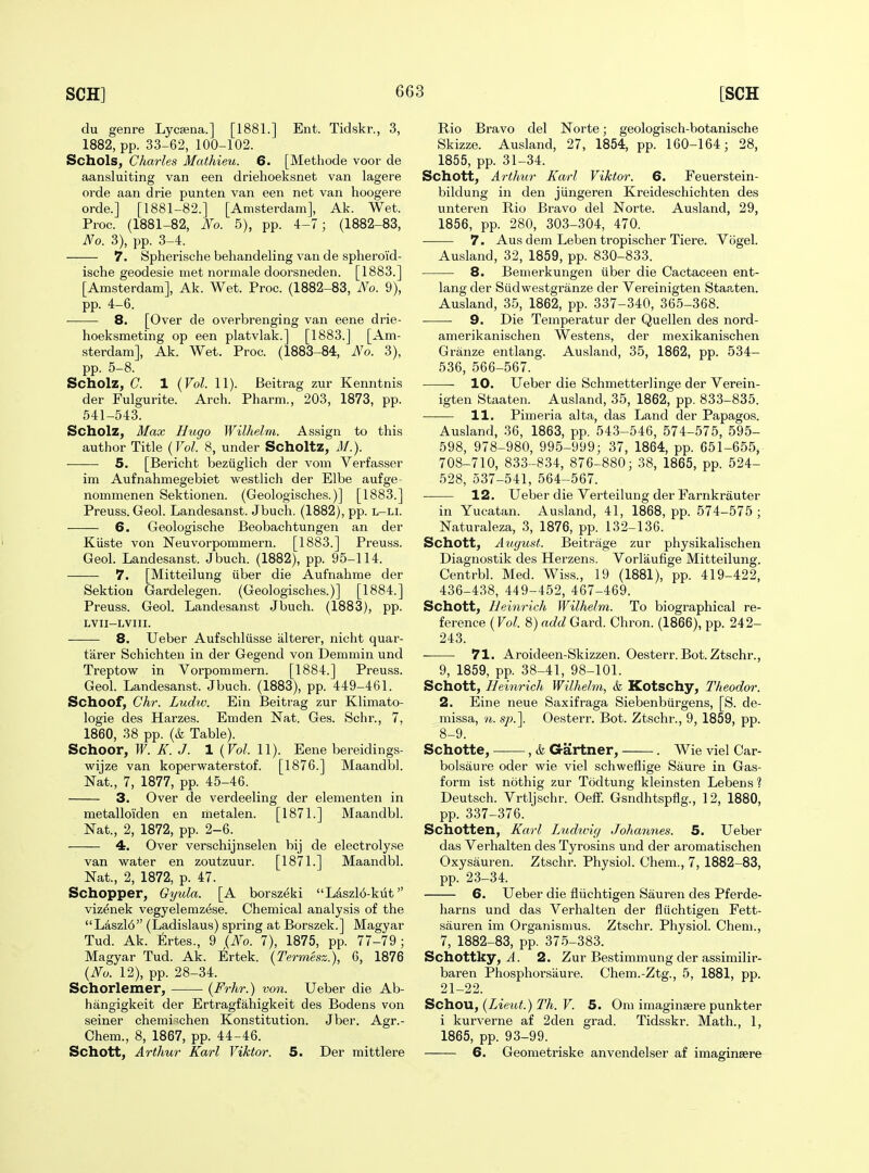 du genre Lycsena.] [1881.] Ent. Tidskr., 3, 1882, pp. 33-62, 100-102. Schols, Charles Mathieu. 6. [Methode voor de aansluiting van een driehoeksnet van lagere orde aan drie punten van een net van hoogere orde.] [1881-82.] [Amsterdam], Ak. Wet. Proc. (1881-82, No. 5), pp. 4-7; (1882-83, No. 3), pp. 3-4. 7. Spherische behandeling van de spheroid- ische geodesie met normale doorsneden. [1883.] [Amsterdam], Ak. Wet. Proc. (1882-83, No. 9), pp. 4-6. — 8. [Over de overbrenging van eene drie- hoeksmeting op een platvlak.] [1883.] [Am- sterdam], Ak. Wet. Proc. (1883-84, No. 3), pp. 5-8. Scholz, G. 1 {Vol. 11). Beitrag zur Kenntnis der Fulgurite. Arch. Pharm., 203, 1873, pp. 541-543. Scholz^ Max Hugo Wilhelm. Assign to this author Title {Vol. 8, under Scholtz, M.). 5. [Bericht beziiglich der vom Verfasser im Aufnahmegebiet westlich der Elbe aufge- nommenen Sektionen. (Geologisches.)] [1883.] Preuss. Geol. Landesanst. Jbuch. (1882), pp. l-li. 6. Geologische Beobachtungen an der Kiiste von Neuvorpommern. [1883.] Preuss. Geol. Landesanst. Jbuch. (1882), pp. 95-114. 7. [Mitteilung iiber die Aufnahme der Sektiou Gardelegen. (Geologisches.)] [1884.] Preuss. Geol. Landesanst Jbuch. (1883), pp. LVII-LVIII. 8. Ueber Aufschliisse alterer, nicht quar- tarer Schichten in der Gegend von Demmin und Treptow in Vorpommern. [1884.] Preuss. Geol. Landesanst. Jbuch. (1883), pp. 449-461. Schoof^ Chr. Ludw. Ein Beitrag zur Klimato- logie des Harzes. Emden Nat. Ges. Schr., 7, 1860, 38 pp. (& Table). Schoor, W. K. J. 1 {Vol. 11). Eene bereidings- wijze van koperwaterstof. [1876.] Maandbl. Nat., 7, 1877, pp. 45-46. 3. Over de verdeeling der elementen in metalloi'den en metalen. [1871.] Maandbl. Nat., 2, 1872, pp. 2-6. 4. Over verschijnselen bij de electrolyse van water en zoutzuur. [1871.] Maandbl. Nat., 2, 1872, p. 47. Schopper, Gyula. [A borszeki Laszl6-kut viz^nek vegyelemzese. Chemical analysis of the L4szl6 (Ladislaus) spring at Borszek.] Magyar Tud. Ak. Ertes., 9 (.No. 7), 1875, pp. 77-79; Magyar Tud. Ak. Ertek. {Termesz.), 6, 1876 {No. 12), pp. 28-34. Schorlemer, {Frhr.) von. Ueber die Ab- hangigkeit der Ertragfahigkeit des Bodens von seiner chemi^chen Konstitution. Jber. Agr.- Ohem., 8, 1867, pp. 44-46. Schott, Arthur Karl Viktor. 5. Der mittlere Rio Bravo del Norte; geologisch-botanische Skizze. Ausland, 27, 1854, pp. 160-164; 28, 1855, pp. 31-34. Schott, Ai-thur Karl Viktor. 6. Feuerstein- bildung in den jiingeren Kreideschichten des unteren Rio Bravo del Norte. Ausland, 29, 1856, pp. 280, 303-304, 470. 7. Aus dem Leben tropischer Tiere. Vogel. Ausland, 32, 1859, pp. 830-833. 8. Bemerkungen iiber die Cactaceen ent- lang der Siidwestgranze der Vereinigten Staaten. Ausland, 35, 1862, pp. 337-340, 365-368. • ■ 9. Die Temperatur der Quellen des nord- amerikanischen Westens, der mexikanischen Granze entlang. Ausland, 35, 1862, pp. 534- 536, 566-567. 10. Ueber die Schmetterlinge der Verein- igten Staaten. Ausland, 35, 1862, pp. 833-835. 11. Pimeria alta, das Land der Papagos. Ausland, 36, 1863, pp. 543-546, 574-575, 595- 598, 978-980, 995-999; 37, 1864, pp. 651-655, 708-710, 833 -834, 876-880; 38, 1865, pp. 524- 528, 537-541, 564-567. 12. Ueber die Verteilung der Farnkrauter in Yucatan. Ausland, 41, 1868, pp. 574-575 ; Naturaleza, 3, 1876, pp. 132-136. Schott, August. Beitrage zur physikalischen Diagnostik des Herzens. Vorlaufige Mitteilung. Centrbl. Med. Wiss., 19 (1881), pp. 419-422, 436-438, 449-452, 467-469. Schott, Beinrich Wilhelm. To biographical re- ference (Fo/. 8) add Gard. Chron. (1866), pp. 242- 243. 71. Aroideen-Skizzen. Oesterr. Bot. Ztschr., 9, 1859, pp. 38-41, 98-101. Schott, Heinrich Wilhelm, k Kotschy, Theodor. 2. Eine neue Saxifraga Siebenbvlrgens, [S. de- missa, n. sp.]. Oesterr. Bot. Ztschr., 9, 1859, pp. 8-9. Schotte, , & Gartner, . Wie viel Car- bolsaure oder wie viel schweflige Saure in Gas- form ist nothig zur Todtung kleinsten Leben s ? Deutsch. Vrtljschr. Oeff. Gsndhtspflg., 12, 1880, pp. 337-376. Schotten, Karl Ludivig Johannes. 5. Ueber das Verhalten des Tyrosins und der aromatischen Oxysauren. Ztschr. Physiol. Chem., 7, 1882-83, pp. 23-34. 6. Ueber die fliichtigen Saui'en des Pferde- harns und das Verhalten der fliichtigen Fett- sauren im Organisnms. Ztschr. Physiol. Chem., 7, 1882-83, pp. 375-383. Schottky, J. 2. Zur Bestimmung der assimilir- baren Phosphorsiiure. Chem.-Ztg., 5, 1881, pp. 21-22. Sc\\OVi, {Lieut.) Th. V. 5. Oni imaginsere punkter i kurverne af 2den grad. Tidsskr. Math., 1, 1865, pp. 93-99. 6. Geometriske anvendelser af imaginsere