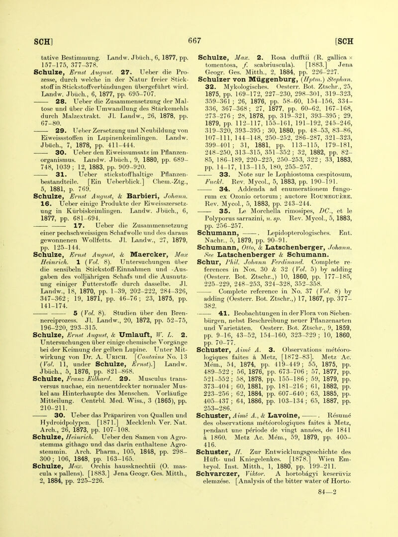 tative Bestimmung. Landw. Jbiich., 6, 1877, pp. 157-175, 377-378. Schulze, Ernst August. 27. Ueber die Pro- zesse, durch welclie in der Natur freier Stick- stoffin Stickstoffverbindungen iibergefiihrt wird. Landw. Jbiich., 6, 1877, pp. 695-707. 28. Ueber die Zusammensetzung der Mal- tose und iiber die Umwandlung des Starkemehls durch Malzextrakt. Jl. Landw., 26, 1878, pp. 67-80. 29. Ueber Zersetzung und Neubildung von Eiweissstoffen in Lupinenkeimlingen. Landw. Jbiich., 7, 1878, pp. 411-444. 30. Ueber den Eiweissumsatz im Pflanzen- organismus. Landw. Jbiich., 9, 1880, pp. 689- 748, 1039; 12, 1883, pp. 909-920. 31. Ueber stickstofFhaltige Pflanzen- bestandteile. [Ein Ueberblick.] Chem.-Ztg., 5, 1881, p. 769. Schulze, Ernst August, & Barbieri, Johann. 16. Ueber einige Produkte der Eiweisszersetz- ung in Kiirbiskeinilingen. Landw. Jbiich., 6, 1877, pp. 681-694. —— 17. Ueber die Zusammensetzung einer pechschweissigen Schaf wolle und des daraus gewonnenen Wollfetts. Jl. Landw., 27, 1879, pp. 125-144. Schulze, Ernst August, & Maercker, Afax Heinrich. 1 (Vol. 8). Untersuchungen iiber die sensibeln StickstofF-Einnahmen und -Aus- gaben des volljahrigen Schafs und die Ausnutz- ung einiger FutterstofFe durch dasselbe. Jl. Landw., 18, 1870, pp. 1-39, 202-222, 284-326, 347-362; 19, 1871, pp. 46-76; 23, 1875, pp. 141-174. 5 {Vol. 8). Studien iiber den Bren- nereiprozess. Jl. Landw., 20, 1872, pp. 52-75, 196-220, 293-315. Schulze, Ernst August, k Umlauft, IF. L. 2. Untersuchungen iiber einige chemische Vorgange bei der Keimung der gelben Lupine. Unter Mit- wirkung von Dr. A. Urich. [Contains No. 13 {Vol. 11, under Schulze, Ernst).'] Landw. Jbuch., 5, 1876, pp. 821-868. Schulze, Franz Eilhard. 29. Musculus trans- versus nuchae, ein neuentdeckter nornialer Mus- kel am Hinterhaupte des Menschen. Vorlaufige Mitteilung. Centrbl. Med. Wiss., 3 (1865), pp. 210-211. 30. Ueber das Prapariren von Quallen und Hydroidpolypen. [1871.] Mecklenb. Ver. Nat. Arch., 26, 1873, pp. 107-108. Schulze, Heinrich. Ueber den Samen von Agro- stemma githago und das darin enthaltene Agro- stenimin. Arch. Pharm., 105, 1848, pp. 298- 300; 106, 1848, pp. 163-165. Schulze, i/rta. Orchis haussknechtii (O. mas- cula X pallens). [1883.] Jena Geogr. Ges. Mitth., 2, 1884, pp. 225-226. Schulze, Max. 2. Rosa dufftii (R. gallica x tomentosa, f. scabriuscula). [1883.] Jena Geogr. Ges. Mitth., 2, 1884, pp. 226-227. Schulzer von Miiggenburg, {Hptm.) Stephan. 32. Mykologisches. Oesterr. Bot. Ztschr., 25, 1875, pp. 169-172, 227-230, 298-301, 319-323, 359-361 ; 26, 1876, pp. 58-60, 154-156, 334- 336, 367-368; 27, 1877, pp. 60-62, 167-168, 273-276; 28, 1878, pp. 319-321, 393-395; 29, 1879, pp. 112-117, 155-161, 191-192, 245-246, 319-320, 393-395; 30, 1880, pp. 48-53, 83-86, 107-111, 144-148, 250-252, 286-287, 321-323, 399-401; 31, 1881, pp. 113-115, 179-181, 248-250, 313-315, 351-352; 32, 1882, pp. 82- 85, 186-189, 220-225, 250-253, 322; 33, 1883, pp. 14-17, 113-115, 180, 255-257. 33. Note sur le Lophiostoma crespitosum, FucM. Rev. Mycol., 5, 1883, pp. 190-191. 34. Addenda ad enumerationem fungo- rum ex Ozonio ortorum ; auctore RouMBGuicRE. Rev. Mycol., 5, 1883, pp. 243-244. 35. Le Morchella rimosipes, DC, et le Polyporus sarrazini, n. sj). Rev. Mycol., 5, 1883, pp. 256-257. Schumann, . Lepidopterologisches. Ent. Nachr., 5, 1879, pp. 90-91. Schumann, Offo, & Latschenberger, Johann. See Latschenberger k Schumann. Schur, 7Vm7. Johann Ferdinand. Complete re- ferences in Nos. 30 k 32 {Vol. 5) by adding (Oesterr. Bot. Ztschr.,) 10, 1860, pp. 177-185, 225-229, 248-253, 324-328, 352-358. Complete reference in No. 37 (Vol. 8) by adding (Oesterr. Bot. Ztschr.,) 17, 1867, pp. 377- 382. 41. Beobachtungeu in der Flora von Sieben- biirgen, nebst Beschreibung neuer Pflanzenarten und Varietaten. Oesterr. Bot. Ztschr., 9, 1859, pp. 9-16, 43-52, 154-160, 323-329 ; 10, 1860, pp. 70-77. Schuster, Aime A. 3. Observations meteoro- logiques faites a Metz, [1872-83]. Metz Ac. Mem., 54, 1874, pp. 419-449; 55, 1875, pp. 489-522 ; 56, 1876, pp. 673-706 ; 57, 1877, pp. 521-552; 58, 1878, pp. 155-186; 59, 1879, pp. 373-404; 60, 1881, pp. 181-216; 61, 1882, pp. 223-256; 62, 1884, pp. 607-640; 63, 1885, pp. 405-437 ; 64, 1886, pp. 103-134; 65, 1887, pp. 253-286. Schuster, Aime A., k Lavoine, . Resume des observations meteorologiques faites a Metz, pendant une periode de vingt annees, de 1841 a 1860. Metz Ac. Mem., 59, 1879, pp. 405- 416. Schuster, //. Zur Entwicklungsgeschichte des Hiift- und Kniegelenkes. [1878.] Wien Em- hryol. Inst. Mitth., 1, 1880, pp. 199-211. Schvarczer, Viktor. A hortobagyi keseriiviz elemzese. [Analysis of the bitter water of Horto- 84—2