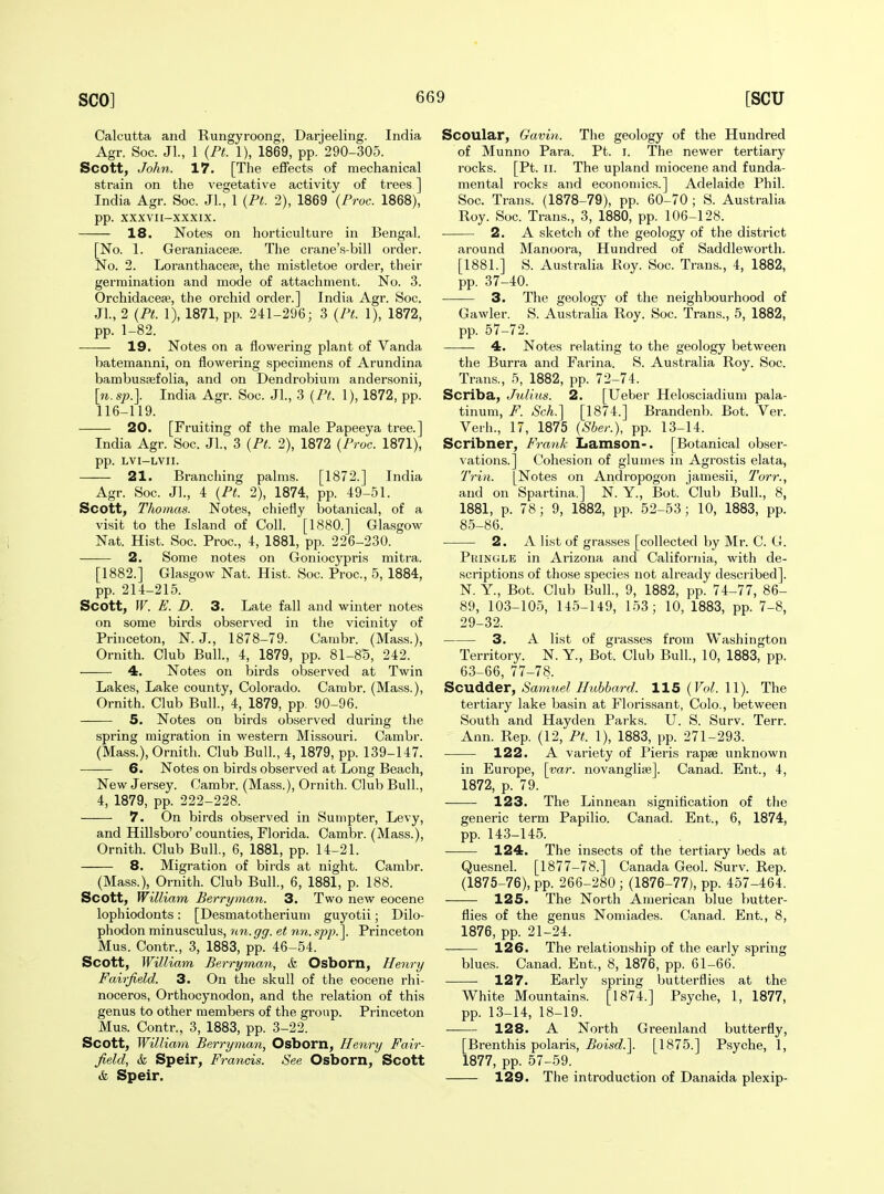 Calcutta and Rungyroong, Darjeeling. India Agr. Soc. Jl., 1 {Pt. 1), 1869, pp. 290-305. Scott, John. 17. [The effects of mechanical strain on the vegetative activity of trees] India Agr. Soc. JL, 1 {Pt. 2), 1869 {Proc. 1868), pp. XXXVII-XXXIX. 18. Notes on horticulture in Bengal. [No. 1. Geraniaceae. The crane's-bill order. No. 2. Loranthacese, the mistletoe order, their germination and mode of attachment. No. 3. Orchidacese, the orchid order.] India Agr. Soc. Jl., 2 {Pt. 1), 1871, pp. 241-296; 3 {Pt. 1), 1872, pp. 1-82. 19. Notes on a flowering plant of Vanda batemanni, on flowering specimens of Arundina bambussefolia, and on Dendrobium andersonii, [n. sp.]. India Agr. Soc. JL, 3 {Pt. 1), 1872, pp. 116-119. 20. [Fruiting of the male Papeeya tree.] India Agr. Soc. JL, 3 {Pt. 2), 1872 {Proc. 1871), pp. LVI-LVII. 21. Branching palms. [1872.] India Agr. Soc. JL, 4 {Pt. 2), 1874, pp. 49-51. Scott, Thomas. Notes, chiefly botanical, of a visit to the Island of Coll. [1880.] Glasgow Nat. Hist. Soc. Proc, 4, 1881, pp. 226-230. 2. Some notes on Goniocypris mitra. [1882.] Glasgow Nat. Hist. Soc. Proc, 5, 1884, pp. 214-215. Scott, W. E. D. 3. Late fall and winter notes on some birds observed in the vicinity of Princeton, N. J., 1878-79. Cambr. (Mass.), Ornith. Club Bull., 4, 1879, pp. 81-85, 242. 4. Notes on birds observed at Twin Lakes, Lake county, Colorado. Cambr. (Mass.), Ornith. Club Bull., 4, 1879, pp. 90-96. 5. Notes on birds observed during the spring migration in western Missouri. Cambr. (Mass.), Ornith. Club Bull., 4, 1879, pp. 139-147. 6. Notes on birds observed at Long Beach, New Jersey. Cambr. (Mass.), Ornith. Club Bull., 4, 1879, pp. 222-228. 7. On birds observed in Sumpter, Levy, and Hillsboro'counties, Florida. Cambr. (Mass.), Ornith. Club Bull., 6, 1881, pp. 14-21. 8. Migration of birds at night. Cambr. (Mass.), Ornith. Club Bull., 6, 1881, p. 188. Scott, William Berryman. 3. Two new eocene lophiodonts: [Desmatotherium guyotii; Dilo- phodon minusculus, nn.gg. et nn. spp.\ Princeton Mus. Contr., 3, 1883, pp. 46-54. Scott, William Berryman, & Osbom, Henry Fairfield. 3. On the skull of the eocene rhi- noceros, Orthocynodon, and the relation of this genus to other members of the group. Princeton Mus. Contr.. 3, 1883, pp. 3-22. Scott, William Berryman, Osborn, Henry Fair- field, & Speir, Francis. See Osborn, Scott &. Speir. Secular, Gavin. The geology of the Hundred of Munno Para. Pt. i. The newer tertiary rocks. [Pt. II. The upland miocene and funda- mental rocks and economics.] Adelaide Phil. Soc. Trans. (1878-79), pp. 60-70 ; S. Australia Roy. Soc Trans., 3, 1880, pp. 106-128. 2. A sketch of the geology of the district around Manoora, Hundred of Saddlewortli. [1881.] S. Australia Roy. Soc. Trans., 4, 1882, pp. 37-40. ■—— 3. The geology of the neighbourhood of Gawler. S. Australia Roy. Soc. Trans., 5, 1882, pp. 57-72. 4. Notes relating to the geology between the Burra and Farina. S. Australia Roy. Soc. Trans., 5, 1882, pp. 72-74. Scriba, Julius. 2. [Ueber Helosciadium pala- tinum, F. Sch.] [1874.] Brandenb. Bot. Ver. Verh., 17, 1875 {Sber.), pp. 13-14. Scribner, Frank Lamson-. [Botanical obser- vations.] Cohesion of glumes in Agrostis elata, 7Vin. [Notes on Andropogon jamesii, Torr., and on Spartina.] N. Y., Bot. Club Bull., 8, 1881, p. 78; 9, 1882, pp. 52-53; 10, 1883, pp. 85-86. ■ 2. A list of grasses [collected by Mi*. C. G. Pkingle in Arizona and California, with de- scriptions of those species not already described]. N. Y., Bot. Club Bull., 9, 1882, pp. 74-77, 86- 89, 103-105, 145-149, 153; 10, 1883, pp. 7-8, 29-32. 3. A list of grasses from Washington Territory. N. Y., Bot. Club Bull., 10, 1883, pp. 63-66, 77-78. Scudder, Samuel Hubbard. 115 {Vol. 11). The tertiary lake basin at Florissant, Colo., between South and Hayden Parks. U. S. Surv. Terr. Ann. Rep. (12, Pt. 1), 1883, pp. 271-293. 122. A variety of Pieris rapse unknown in Europe, \yar. novanglife]. Canad. Ent., 4, 1872, p. 79. 123. The Linnean signification of the generic term Papilio. Canad. Ent., 6, 1874, pp. 143-145. 124. The insects of the tertiary beds at Quesnel. [1877-78.] Canada GeoL Surv. Rep. (1875-76), pp. 266-280; (1876-77), pp. 457-464. 125. The North American blue butter- flies of the genus Noniiades. Canad. Ent., 8, 1876, pp. 21-24. 126. The relationship of the early spring blues. Canad. Ent., 8, 1876, pp. 61-66. ——■ 127. Early spring butterflies at the White Mountains. [1874.] Psyche, 1, 1877, pp. 13-14, 18-19. 128. A North Greenland butterfly, [Brenthis polaris, Boisd.\ [1875.] Psyche, 1, 1877, pp. 57-59. 129. The introduction of Danaida plexip-