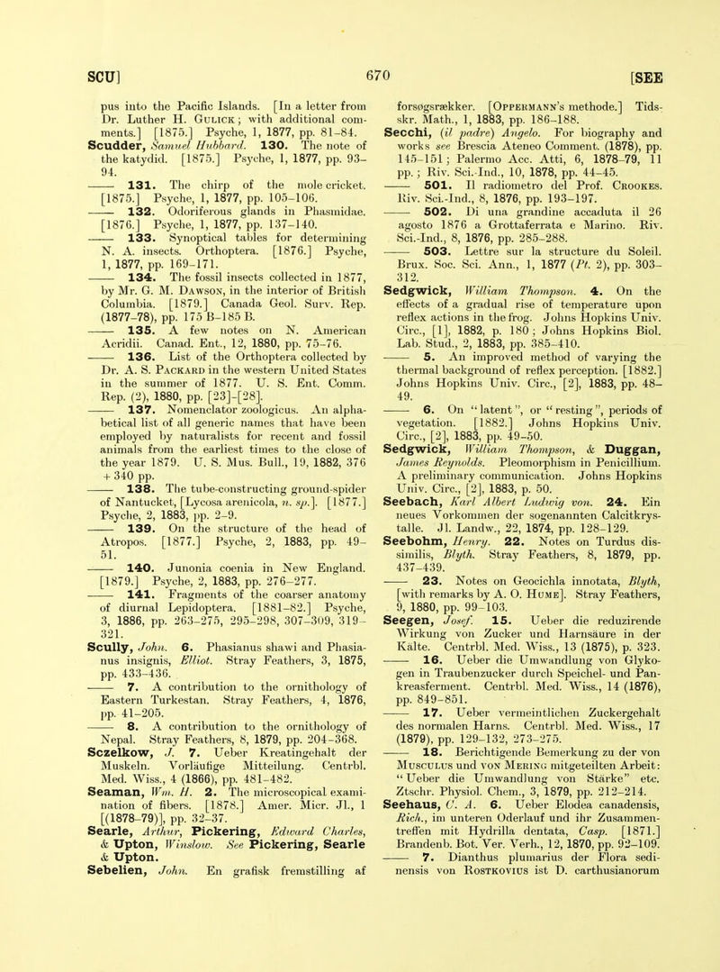 pus into the Pacific Islands. [In a letter from Dr. Luther H. Gulick ; with additional com- ments.] [1875.] Psyche, 1, 1877, pp. 81-84. Scudder, Samuel Hubbard. 130. The note of the katydid. [1875.] Psyche, 1, 1877, pp. 93- 94. 131. The chirp of the mole cricket. [1875.J Psyche, 1, 1877, pp. 105-106. 132. Odoriferous glands in Phasmidae. [1876.] Psyche, 1, 1877, pp. 137-140. 133. Synoptical tables for determining N. A. insects. Orthoptera. [1876.] Psyche, 1, 1877, pp. 169-171. 134. The fossil insects collected in 1877, by Mr. G. M. Dawson, in the interior of British Columbia. [1879.] Canada Geol. Surv. Rep. (1877-78), pp. 175 B-185B. 135. A few notes on N. American Acridii. Canad. Ent., 12, 1880, pp. 75-76. 136. List of the Orthoptera collected by Dr. A. S. Packakd in the western United States in the summer of 1877. U. S. Ent. Comm. Rep. (2), 1880, pp. [23]-[28]. 137. Nomenclator zoologicus. An alpha- betical list of all generic names that have been employed by naturalists for recent and fossil animals from the earliest times to the close of the year 1879. U. S. Mus. Bull., 19, 1882, 376 340 pp. 138. The tube-constructing ground-spider of Nantucket, [Lycosa arenicola, n. sp.\ [1877.] Psyclie, 2, 1883, pp. 2-9. 139. On the structure of the head of Atropos. [1877.] Psyche, 2, 1883, pp. 49- 51. 140. Junonia coenia in New England. [1879.] Psyche, 2, 1883, pp. 276-277. 141. Fragments of the coarser anatomy of diurnal Lepidoptera. [1881-82.] Psyche, 3, 1886, pp. 263-275, 295-298, 307-309, 319- 321. Scully, John. 6. Phasianus shawi and Phasia- nus insiguis, Elliot. Stray Feathers, 3, 1875, pp. 433-436. 7. A contribution to the ornithology of Eastern Turkestan. Stray Feathers, 4, 1876, pp. 41-205. 8. A contribution to the ornithology of Nepal. Stray Feathers, 8, 1879, pp. 204-368. Sczelkow, J. 7. Ueber Kreatingehalt der Muskeln. Vorlaulige Mitteilung. Centrbl. Med. Wiss., 4 (1866), pp. 481-482. Seaman, Wm. H. 2. The microscopical exami- nation of fibers. [1878.] Amer. Micr. Jl., 1 [(1878-79)], pp. 32-37. Searle, Arthur, Pickering, Edward Charles, & Upton, Winslow. See Pickering, Searle &L Upton. Sebelien, John. En grafisk fremstilling af fors0gsrsekker. [Oppekmann's methode.] Tids- skr. Math., 1, 1883, pp. 186-188. Secchi, {il padre) Angela. For biography and works see Brescia Ateneo Comment. (1878), pp. 145-151; Palermo Acc. Atti, 6, 1878-79, 11 pp.; Riv. Sci.-Ind., 10, 1878, pp. 44-45. 501. II radionietro del Prof. Crookes. lliv. Sci.-Ind., 8, 1876, pp. 193-197. 502. Di una grandine accaduta il 26 agosto 1876 a Grottaferrata e Marino. Riv. Sci.-Ind., 8, 1876, pp. 285-288. 503. Lettre sur la structure du Soleil. Brux. Soc. Sci. Ann., 1, 1877 {Pt. 2), pp. 303- 312. Sedgwick, William Thompson. 4. On the effects of a gradual rise of temperature upon reflex actions in the frog. Johns Hopkins Univ. Circ, [1], 1882, p. 180; Johns Hopkins Biol. Lab. Stud., 2, 1883, pp. 385-410. 5. An improved method of varying the thermal background of reflex perception. [1882.] Johns Hopkins Univ. Circ, [2], 1883, pp. 48- 49. 6. On  latent, or  resting , periods of vegetation. [1882.] Johns Hopkins Univ. Circ, [2], 1883, pp. 49-50. Sedgwick, William Thompson, k Duggan, James Reynolds. Pleomorphism in Penicillium. A preliminary communication. Johns Hopkins Univ. Circ, [2], 1883, p. 50. Seebach, Karl Albert Ludwig von. 24. Ein neues Vorkommen der sogenannten Calcitkrys- talle. Jl. Landw., 22, 1874, pp. 128-129. Seebohm, Henry. 22. Notes on Turdus dis- similis, Blyth. Stray Feathers, 8, 1879, pp. 437-439. 23. Notes on Geocichla innotata, Blyth, [with remarks by A. O. Hume]. Stray Feathers, 9, 1880, pp. 99-103. Seegen, Josef. 15. Ueber die reduzirende Wirkung von Zucker und Harnsaure in der Kalte. Centrbl. Med. Wiss., 13 (1875), p. 323. 16. Ueber die Umwandlung von Glyko- gen in Traubenzucker durch Speichel- und Pan- kreasferment. Centrbl. Med. Wiss., 14 (1876), pp. 849-851. 17. Ueber vermeintlichen Zuckergehalt des normalen Harns. Centrbl. Med. Wiss., 17 (1879), pp. 129-132, 273-275. 18. Berichtigende Bemerkung zu der von MuscuLus und von Merino mitgeteilten Arbeit: Ueber die Umwandlung von Starke etc. Ztschr. Physiol. Chem., 3, 1879, pp. 212-214. Seehaus, C. A. 6. Ueber Elodea canadensis. Rich., im unteren Oderlauf und ihr Zusammen- treffen mit Hydrilla dentata, Casp. [1871.] Brandenb. Bot. Ver. Verb., 12, 1870, pp. 92-109. 7. Dianthus plumarius der Flora sedi- nensis von Rostkovius ist D. carthusianorum