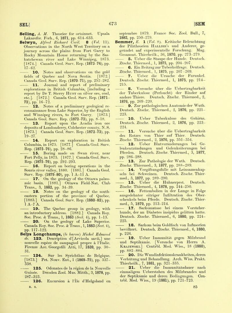 Selling, A. M. Theorier for ortsinnet. Upsala Lakarefor. Filrh., 6, 1871, pp. 614-633. Selwyn, Alfred Richard Cecil. 8 {Vol. 11). Observations in the North West Territory on a journey across the plains from Fort Garry to Rocky Mountain House returning by the Sas- katchewan river and Lake Winnipeg, 1873. [1874.] Canada Geol. Surv. Rep. (1873-74), pp. 17-62. 10. Notes and observations on the gold helds of Quebec and Nova Scotia. [1872.] Canada Geol. Surv. Rep. (1870-71), pp. 252-282. 11. Journal and report of preliminary explorations in British Columbia, [including a report lr)y Dr T. Sterry Hunt on silver ore, coal, etc.]. [1872.] Canada Geol. Surv. Rep. (1871- 72), pp. 16-72. 12. Notes of a preliminary geological re- connaissance from Lake Superior, by the English and Winnipeg rivers, to Fort Garry. [1873.] Canada Geol. Surv. Rep. (1872-73), pp. 8-18. 13. Report upon the Acadia iron ore deposits of Londonderry, Colchester county, N. S. [1873.] Canada Geol. Surv. Rep. (1872-73), pp. 19-27. 14. Report on exploration in British Columbia, in 1875. [1877.] Canada Geol. Surv. Rep. (1875-76), pp. 28-86. 15. Boring made on Swan river, near Fort Felly, in 1875. [1877.] Canada Geol. Surv. Rep. (1875-76), pp. 292-293. 16. Report on boring operations in the Souris river valley, 1880. [1881.] Canada Geol. Surv. Rep. (1879-80), pp. 1 A-11 A. 17. On the geology of the Ottawa palaeo- zoic basin. [1881.] Ottawa Field-Nat. Club Trans., 3, 1882, pp. 34-39. 18. Notes on the geology of the south- eastern portion of the province of Quebec. [1883.] Canada Geol. Surv. Rep. (1880-82), pp. 1 A-7 A. 19. The Quebec group in geology, with an introductory address. [1882.] Canada Roy. Soc. Proc. & Trans., 1, 1883 {Sect. 4), pp. 1-13. 20. On the geology of Lake Superior. Canada Roy. Soc. Proc. & Trans., 1,1883 {Sect. 4), pp. 117-122. Selys LongChamps, {le baron) Alichel Edmond de. 123. Description d'[Arvicola savii,] une nouvelle espece de campagnol propre a I'ltalie. Firenze Acc. Georgotili Atti, 17, 1839, pp. 30- 31. 124. Sur les Syrichthus de Belgique. [1873.] Pet. Nouv. Ent., 1 (1869-75), pp. 337- 338. 125. Odonates de la rt^gion de la Nouvelle Guinee. Dresden Zool. Mus. Mitth., 3, 1878, pp. 287-323. 126. Excursion a I'lle d'Helgoland en septembre 1879. France Soc. Zool. Bull., 7, 1882, pp. 250-279. Semmer, E. 1 {Vol. 8). Kritische Beleuchtung der Pilztheorien Hallier's und Anderer, ge- griindet auf expei-imentelle Forschung. Mag. Gesammt. Thierheilk., 36, 1870, pp. 273-279. 5. Ueber die Staupe der Hunde. Deutsch. Ztschr. Thiermed., 1, 1875, pp. 204-207. 6. Ein Beitrag zur Tuberkelfrage. Deutsch. Ztschr. Thiermed., 1, 1875, pp. 207-209. 7. Ueber die Ursache der Furunkel. Deutsch. Ztschr. Thiermed., 1, 1875, pp. 214- 215. 8. Versuche iiber die Uebertragbarkeit der Tuberkulose (Perlsucht) der Binder auf andere Thiere. Deutsch. Ztschr. Thiermed., 2, 1876, pp. 209-220. 9. Zur pathologischen Anatomie der Wuth. Deutsch. Ztschr. Thiermed., 2, 1876, pp. 221- 223. 10. Ueber Tuberkulose des Gehirns. Deutsch. Ztschr. Thiermed., 2, 1876, pp. 223- 224. 11. Versuche iiber die Uebertragbarkeit des Rotzes vou Thier auf Thier. Deutsch. Ztschr. Thiermed., 2, 1876, pp. 351-354. 12. Ueber Blutveranderungen bei Ge- lenkentziindungen und Gelenkeiterungen bei Pferden. Deutsch. Ztschr. Thiermed., 3, 1877, pp. 286-288. 13. Zur Pathologie der Wuth. Deutsch. Ztschr. Thiermed., 3, 1877, pp. 288-289. 14. Vergiftungsfalle mit Leinsamenkap- seln bei Schweinen. Deutsch. Ztschr. Thier- med., 3, 1877, pp. 289-290. 15. Ueber die Hiihnerpest. Deutsch. Ztschr. Thiermed., 4, 1878, pp. 244-250. ■ 16. Fettembolien in der Lunge in Folge ausgedehnter eitriger Infiltration des Ober- schenkels beim Pferde. Deutsch. Ztschr. Thier- med., 5, 1879, pp. 213-214. 17. Sarkomatose bei einem Vorsteher- hunde, der an Diabetes insipidus gelitten hatte. Deutsch. Ztschr. Thiermed., 6, 1880, pp. 224- 225. 18. Sarkom beim Goldfisch von Infusorien bevolkert. Deutsch. Ztschr. Thiermed., 6, 1880, p. 226. 19. Ueber Immunitat gegen Milzbrand und Septikamie. [Versuche von Herrn A. Krajewski.] Centrbl. Med. Wiss., 18 (1880), pp. 882-884. 20. Die Wundinfektionskrankheiten,deren Verhiitung und Behandlung. Arch. Wiss. Prakt. Thierheilk., 7, 1881, pp. 321-335. ■ 21. Ueber die Immunitatsdauer nach einmaligem Ueberstehen des Milzbrandes und der Septikamie und deren Bedingungen. Cen- trbl. Med. Wiss., 19 (1881), pp. 721-723. R. S. 85