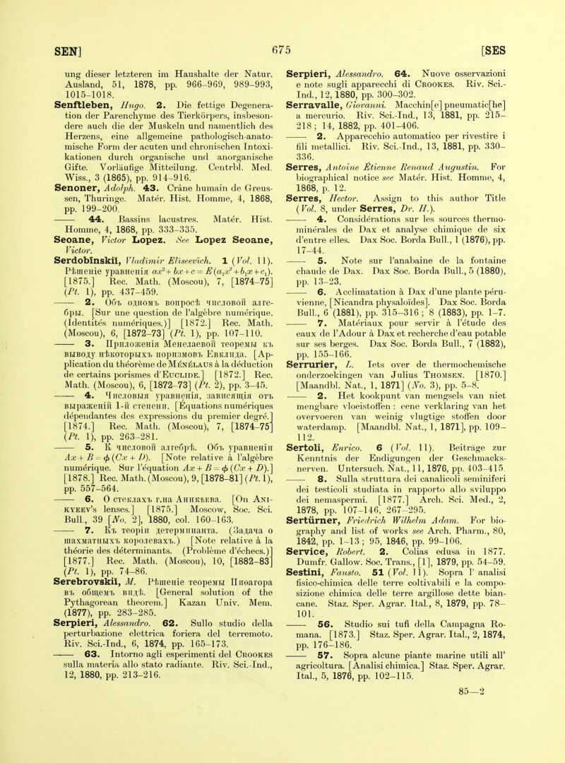 ung dieser letzteren im Haushalte der Natur. Ausland, 51, 1878, pp. 966-969, 989-993, 1015-1018. Senftleben, Hugo. 2. Die fettige Degenera- tion der Pareiichyme des Tierkorpers, insbeson- dere aucli die der Muskeln und namentlich des Herzens, eine allgemeine pathologisch-anato- mische Form der acuten und chronischen Intoxi- kationen durch organische und anorganische Gifte. Vorlaufige Mitteilung. Centrbl. Med. Wiss., 3 (1865), pp. 914-916. Senoner, Adolph. 43. Crane humain de Greus- sen, Thuringe. Mater. Hist. Homme, 4, 1868, pp. 199-200. 44. Bassins lacustres. Mater. Hist. Homme, 4, 1868, pp. 333-335. Seoane, Victor Lopez. See Lopez Seoane, Victor. Serdobinskii, Vladimir Eliseevlch. 1 (Vol. 11). Ptiiienie ypaBHenlH ax'^+bx + c = U{aiCir + biX + Ci). [1875.] Rec. Math. (Moscou), 7, [1874-75] {Pt. 1), pp. 437-459. ■ 2. 067. oji,HOMr, Bonpoc'J; miicioboii a.ire- 6piil. [Sur une question de I'alg^bre numerique. (Identites numt^riques.)] [1872.] Rec. Math. (Moscou), 6, [1872-73] {Pt. 1), pp. 107-110. 3. npiuoseHifl MeHejiaeBoil xeopeMH ivh BBiBojiy HlsKOTopHXT, iiopHSMOBt EBKJin;T;a. [Ap- plication du th^or^me de Mi5n^laus a la deduction de certains porismes d'EucLiDE.] [1872.] Rec. Math. (Moscou), 6, [1872-73] {Pt. 2), pp. .3-45. 4. ^liic.noBHa ypaBHeidji, :jaBncHiniH otti BHpajKeHiu 1-n creiteHii. [Equations numeriques dependantes des expressions du premier degre. [1874.] Rec. Math. (Moscou), 7, [1874-75 {Pt. 1), pp. 263-281. 5. K iHciOBorr a.iire6pf>. 067. ypaBneHiii Ax + B = (ft {Cx + D). [Note relative a I'algebre numerique. Sur I'^quation Ax + B = <fi {Cx + B).] [1878.] Rec. Math. (Moscou), 9, [1878-81] {Pt. 1), pp. 557-564. — 6. 0 CTeiaax'b r.Ha AniiKisEBa. [On Ani- KYEEv's lenses.] [1875.] Moscow, Soc. Sci. Bull, 39 [No. 2], 1880, col. 160-163. 7. Kt. xeopiir jieTepMiiHanTa. (3a;i;aia o maxiiaTHHX'i. KopcueBaxi..) [Note relative a la theorie des determinants. (Prohleme d'^checs.) [1877.] Rec. Math. (Moscou), 10, [1882-83° {Pt. 1), pp. 74-86. Serebrovskii, M. Phuienie TeopeMH Tlirearopa B'b o6iii,eM'i. BII 11,1;. [General solution of the Pythagorean theorem.] Kazan Univ. Mem. (1877), pp. 283-285. Serpieri, Alessandro. 62. SuUo studio della perturbazione elettrica foriera del terremoto. Riv. Sci.-Ind., 6, 1874, pp. 165-173. 63. Intorno agli esperimenti del Crookes sulla materi.i alio stato radiante. Riv. Sci.-Ind., 12, 1880, pp. 213-216. Serpieri, Alessandro. 64. Nuove osservazioni e note sugli apparecchi di Crookes. Riv. Sci.- Ind., 12,1880, pp. 300-302. Serravalle, Giova7ini. Macchin[e] pneumatic[he] a mercurio. Riv. Sci.-Ind., 13, 1881, pp. 215- 218 ; 14, 1882, pp. 401-406. 2. Apparecchio automatico per rivestire i fili metallici. Riv. Sci.-Ind., 13, 1881, pp. 330- 336. Serres, Antoine i!tien7ie Benaud Augustin. For biographical notice see Mater. Hist. Homme, 4, 1868, p. 12. Serres, Hector. Assign to this author Title {Vol. 8, under Serres, Dr. //.). 4. Considerations sur les sources thermo- minerales de Dax et analyse chimique de six d'entre elles. Dax Soc. Borda Bull., 1 (1876), pp. 17-44. 5. Note sur I'anabaine de la fontaine chaude de Dax. Dax Soc. Borda Bull., 5 (1880), pp. 13-23. 6. Acclimatation a Dax d'une plante peru- vienne, [Nicandra physaloides]. Dax Soc. Borda Bull., 6 (1881), pp. 315-316; 8 (1883), pp. 1-7. 7. Mat^riaux pour servir a I'etude des eaux de lAdour a Daxet recherche d'eau potable sur ses berges. Dax Soc. Borda Bull., 7 (1882), pp. 155-166. Serrurier, L. lets over de thermochemische onderzoekingen van Julius Thomsent. [1870.] [Maandbl. Nat., 1, 1871] {No. 3), pp. 5-8. 2. Het kookpunt van mengsels van niet mengbare vloeistofFen : eene verklaring van het overvoeren van weinig vlugtige stoffen door waterdamp. [Maandbl. Nat., 1, 1871], pp. 109- 112. Sertoli, Enrico. 6 {Vol. 11). Beitrage zur Kenntnis der Endigungen der Geschmacks- nerven. Untersuch. Nat., 11, 1876, pp. 403-415. 8. Sulla struttura dei canalicoli seminiferi dei testicoli studiata in rapporto alio sviluppo dei neniaspermi. [1877.] Arch. Sci. Med., 2, 1878, pp. 107-146, 267-295. Sertiirner, Friedrich Wilhelm Adam. For bio- graphy and list of works see Arch. Pharm., 80, 1842, pp. 1-13; 95, 1846, pp. 99-106. Service, Robert. 2. Colias edusa in 1877. Dumfr. Gallow. Soc. Trans., [1], 1879, pp. 54-59. Sestini, Fansto. 51 {Vol. 11). Sopra 1' analisi fisico-chimica delle terre coltivabili e la compo- sizione chimica delle terre argillose dette bian- cane. Staz. Sper. Agrar. Ital, 8, 1879, pp. 78- 101. 56. Studio sui tufi della Campagna Ro- mana. [1873.] Staz. Sper. Agrar. Ital., 2, 1874, pp. 176-186. 57. Sopra alcune piante marine utili all' agricoltura. [Analisi chimica.] Staz. Sper. Agrar. Ital., 5, 1876, pp. 102-115. 85—2