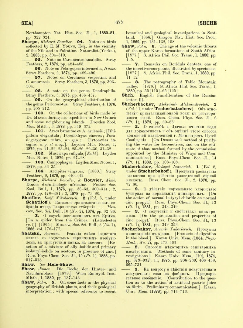 Northampton Nat. Hist. Soc. Jl., 1, 1880-81, pp. 322-324. Sharpe, Richard Bowdler. 94. Notes on birds collected by E. M. Young, Esq., in the vicinity of the Nile and in Palestine. Naturalist (Yorks.), 2, 1866, pp. 304-310. 95. Note on Carcineutes amabilis. Stray Feathers, 2, 1874, pp. 484-485. 96. Note on Pelargopsis intermedia,//?mie. Stray Feathers, 2, 1874, pp. 489-490. 97. Notes on Cerchneis vespertina and C. amurensis. Stray Feathers, 3, 1875, pp. 303- 304. 98. A note on the genus Dendrophila. Stray Feathers, 3, 1875, pp. 436-437. 99. On the geographical distribution of the genus Pericrocotus. Stray Feathers, 4, 1876, pp. 205-212. 100. On the collections of birds made by Dr. Meyer during his expedition to New Guinea and some neighbouring islands. Dresden Zool. Mus. Mitth., 3, 1878, pp. 349-372. 101. Arses batantae et A. aruensis ; [Rhi- pidura elegantula; Poecilodryas cinerea; Pseu- dogerygone rubra, nn. spp. ; Clytomyias in- signis, 71. g. et n.sjj.^ Leyden Mus. Notes, 1, 1879, pp. 21-22, 23-24, 25-26, 29-30, 31-32. 102. Muscicapa rufigula, [/u</i7]. Leyden Mus. Notes, 1, 1879, pp. 27-28. 103. Campophagae. Leyden Mus. Notes, 1, 1879, pp. 33-35. 104. Accipiter virgatus. [1880.] Stray Feathers, 8, 1879, pp. 440-442. Sharpe, Richard Boivdler, & Bouvier, Ai7ne. Etudes d'ornithologie africaine. France Soc. Zool. Bull, 1, 1876, pp. 36-53, 300-314; 2, 1877, pp. 470-481 ; 3, 1878, pp. 73-80. Shatilov, loslf Nlholaemch. 2 (Vol. 5, under Schatiloff). KaTa.ior't opHiiTOJiorii4ecitaro co- fipanifl nximr. TaBpiiMecKOii ryCepiiiii Mos- cow, Soc. Sci. Bull., 10 {No. 2), 1874, pp. 82-96. 3. 0 nayKt, jtocTaB.ieHHOMi ii3t> KpHJia. [On a spider from the Crimea. (Latrodectes sf. ?)] [ 1865.] Moscow, Soc. Sci. Bull., 3 (iVo. 1), 1866, col. 176-177. Shatskii, Avraam. PeaKi;ia CM-fecii io;T,iiCTaro ajuiiua c'b ioji,iicTHMTj nepBiiMHRMi. iisofiyTii- .lOM'h, Bi. iipircyTCTBiii ii,nHKa, na aij,eTOH'b. [Re- action of a mixture of allyl-iodide and primary isobutyl-iodide on acetone, in presence of zinc] Russ. Phys.-Chem. Soc. Jl., 15 {Pt. 1), 1883, pp. 517-518. Shaw. See Hele-Shaw. Shaw, James. Die Decke der Hinter- und Nachhirnblase. [1878.] Wien Embryol. Inst. Mitth., 1, 1880, pp. 137-143. Shaw, John. 5. On some facts in the physical geography of British plants, and their geological interpretation; with special reference to recent botanical and geological investigations in Scot- land. [1866.] Glasgow Nat. Hist. Soc. Proc, 1, 1869, pp. 131-132, 158. Shaw, John. 6. The age of the volcanic throats of the upper Karoo formations of South Africa. [1877.] S. Africa Phil. Soc. Trans., 1, 1880, pp. I- 5. 7. Remarks on Roridula dentata, one of the insectivorous plants, illustrated by specimens. [1877.] S. Africa Phil. Soc. Tran.s., 1, 1880, pp. II- 12. 8. The petrography of Table Mountain valley. [1878.] S. Africa Phil. Soc. Trans., 1, 1880, pp. 55[115]-65 [125], Shch. English transliteration of the Russian letter III,. Shcherbachev, Aleksandr Aleksandrovlch. 1 (Vol. 11, under Tscherbatschew). 06i> otho- iiieHiii KpiicTaji.iiii3aii,ioHHorr boah kt. pacxBopii- MOCTii co-ien. Russ. Chem. Phys. Soc. Jl., 6 {Pt. 1), 1874, pp. 60-83. 2. 0 ciioco6t. r. Jl^nvrnw omiictkii bo;];h ji,Jia j[OKOMOTitBOBT) II o6t, oi],f>HKt 9Toro cnoco6a KOMMiicieri HaaHa-ieHHofi r. MirHiicxpoMi. IlyTeH CooSmeHiH. [On Derschau's method of purify- ing the water for locomotives, and on the esti- mate of that method formed by the commission appointed by the Minister of Ways and Com- munications.] Russ. Phys.-Chem. Soc. JL, 14 {Pt. 1), 1882, pp. 103-108. Shcherbakov, Aleksyel Ivanovlch. 1 {Vol. 8, under Stscherbakolf). npojiyKXEi pacnajteHiji rJiHKoreHa npir A'tKcxBiii pa3Be;i;eHHor[ dspHoii KHCjroxLi. Russ. Cheni. Soc. Jl., 2, 1870, pp. 72-80. 2. 0 ii,t,iicxBiii HopMa-ibnaro x.iopncraro fiyxiipina Ha HopMajiLHHri u,iniKiiponii.in). [On the action of normal butyryl chloride on normal zinc propyl.] Russ. Phys.-Chem. Soc. JL, 13 {Pt. 1), 1881, pp. 343-349. 3. 0 no.iiyMeHiii it CBoricxBaxx> niiHKiipo- iiiiJia. [On the preparation and properties of zinc propyl.] Russ. Phys.-Chem. Soc. JL, 13 {Pt. 1), 1881, pp. 349-353. Shcherbakov, Arsenil Yakovlemch. npo!i;yKXiJ iiiiiHeBapeHifl bx. KpoBii. [Products of digestion in the blood.] Kazan Univ. Mem. (1864, Phys.- Math., No. 2), pp. 173-197. 2. Cnoco5H HliKoxGpHX'i) caHnrapHiJxx> ii3Ci'feji,0BaHiii. [Methods of some sanitary in- vestigations.] Kazan Univ. Mem., [10], 1874, pp. 879-932; 11, 1875, pp. 206-239, 406-438, 665-731. 3. Kt. Boiipocy 0 ji,tiicxBiii iiCKycxBCHHaro HeJiyji,OHHaro coKa na (t)ii6piiHX>. IIpejiBapn- xe-ibHoe coo6meHie. [Contribution to the ques- tion as to the action of artificial gastric juice on fibrin. Preliminary communication.] Kazan Univ. Mem. (1878), pp. 714-716.