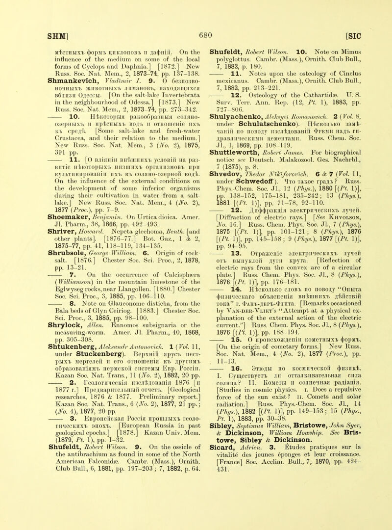 m1)Cthhxi> 4)opM'i. uiiK.ionoB'b n laftiniu, On the influence of the medium on some of the local forms of Cyclops and Daphnia.] [1872.] New Russ. Soc. Nat. Mem., 2, 1873-74, pp. 137-138. Shmankevich, Vladimir I. 9. 0 6e.'?no3BO- nOMIILIX^ HIIBOTUHXl .1 llMaHOBB, HaxOAHlUUXCH B6.iiii3ir Oji,eccH. [On the salt-lake Invertebrata in the neighbourhood of Odessa.] [1873.] New Russ. Soc. Nat. Mem., 2, 1873-74, pp. 273-3-12. 10. Ht>KOTopi.iJi paKoo6pa:!HHa co.ifiHo- oaepuHxf, II iip-hcuHXT. bo;i,'i> » OTHoiiieHie iixi> K'b cpeji'li. [Some salt-lake and fresh-water Crustacea, and their relation to the medium.] New Russ. Soc. Nat. Mem., 3 {No. 2), 1875, 391 pp. 11. [0 B.iiflHiii BH'hiuHiix't yciOBift na pa:(- Biirie H'liKoropHXTj hii.siuiixi. opraHiiSMOBb iipii Ky.!IbTIIBIipOBanil[ irxt B7> CO.lKHO-OISepHOU BO;T{i. On the influence of the external conditions on the development of some inferior organisms during their cultivation in water from a salt- lake.] New Russ. Soc. Nat. Mem., 4 {No. 2), 1877 {Proc), pp. 7 -9. Shoemaker, Benjamin. On Urtica dioica. Amer. Jl. Pharm., 38, 1866, pp. 492-493. Shriver, Howard. Nepeta glechoma, Benth. [and other plants]. [1876-77.] Bot. Gaz., 1 & 2, 1875-77, pp. 41, 118-119, 134-135. Shrubsole, George. William. 6. Origin of rock- salt. [1876.] Chester Soc. Sci. Proc, 2, 1878, pp. 13-21. 7. On the occurrence of Calcisphsera (Williamson) in the mountain limestone of the Eglwyseg rocks, near Llangollen. [1880.] Chester Soc. Sci. Proc, 3, 1885, pp. 106-110. 8. Note on Glauconome disticha, from the Bala beds of Glyn Ceiriog. [1883.] Chester Soc. Sci. Proc, 3, 1885, pp. 98-100. Shrylock, Allen. Ennomos subsignaria or the measuring-worm. Amer. Jl. Pharm., 40, 1868, pp. 305-308. SYiixxVLGTiber^, Aleksandr Antonovich. 1 {Vol. 11, under Stuckenbergc). BepxHiii «pyc7. necx- ptix'i. Mepre-ieii ii ero OTHomeHiji jpyniM't oSpagoBaHiain. nepMCKori ciicTeMti Esp. Pocciir. Kazan Soc. Nat. Trans., 11 {No. 2), 1882, 20 pp. 2. Feojiorii'iecKia iisci'hjtoBaniH 1876 [ii 1877 r.] IIpe;i,BapnTe.iijHHri oxtie™. [Geological researches, 1876 & 1877. Preliminary report.] Kazan Soc Nat. Trans., 6 {No. 2), 1877, 21 pp.; {No. 4), 1877, 20 pp. 3. EBponericKafl Poccia npoiiiJiBix'L reojio- rii'iecKiiXT> anoxt. [European Russia in past geological epochs.] [1878.] Kazan Univ. Mem. (1879, Ft. 1), pp. 1-32. Shufeldt, Robert Wilson. 9. On the ossicle of the antibrachium as found in some of the North American Falconidje. Cambr. (Mass.), Ornith. Club Bull., 6, 1881, pp. 197-203; 7, 1882, p. 64. Shufeldt, Robert Wilson. 10. Note on Mimus polyglottus. Cambr. (Mass.), Ornith. Club Bull., 7, 1882, p. 180. 11. Notes upon the osteology of Cinclus mexicanus. Cambr. (Mass.), Ornith. Club Bull., 7, 1882, pp. 213-221. 12. Osteology of the Cathartidie. U. S. Surv. Terr. Ann. Rep. (12, Pt. 1), 1883, pp. 727-806. Shulyachenko, Aleksyel RomanovJch. 2 (Vol. 8, under Schulatschenko). HliCKo.iii>KO saMt- laiiiri iio iioBojty ii;icit.ji,0BaHin <1>i'emii najtij ni- ji,paB.iii'iecKiiMii neMenxaMii. Russ. Chem. Soc. Jl., I, 1869, pp. 108-119. Shuttleworth, Robert James. For biographical notice see Deutsch. Malakozool. Ges. Nachrbl., 7 (1875), p. 8. Shvedov, Thedor Nlklforovlch. 6 & 7 {Vol. 11, under Schwedolf). ^Ixo raiioe rpaji,i> ? Russ. Phys.-Chem. Soc JL, 12 (/%«.), 1880 [{Pt. 1)], pp. 138-152, 175-181, 235-242; 13 {Phys.), 1881 [{Pt. 1)], pp. 71-78, 92-110. 12. ;l,ii(t)(t)paKui« 9.iieKxpiiMecKiix'i> .lyHefi. [Diffraction of electric rays.] [See Khvolson, No. 16.] Russ. Chem. Phys. Soc Jl., 7 {Phys.), 1875 [{Pt. 1)], pp. 101-121; 8 {Phys.), 1876 [{Pt. 1)], pp. 145-158; 9 {Phys.), 1877 [{Pt. 1)], pp. 94-95. 13. Oxpa/KCHie 3.iieivxpiniecKiixi. .lyieii ox'L BBiiiyKJioft Ayrii Kpyra. [Reflection of electric rays from the convex arc of a circular plate.] Russ. Chem. Phys. Soc. Jl., 8 {Phys.), 1876 [{Pt. 1)], pp. 176-181. —— 14. HfecKO.iibKO ciOB'fc no noBOjiy Oimxa (jii[3HMecKaro o6i>acHeHifl BHtmHiixxj AtrrcxBiri xoKa r. <I>AH'i,-iiiEP'i>-<l>.iinra. [Remarks occasioned by Van-der-Vliet's Attempt at a physical ex- planation of the external action of the electric current.] Russ. Chem. Phys. Soc. Jl., 8 {Phys.), 1876 [{Ft. 1)], pp. 188-194. 15. 0 npoiicxoajjieHiii komgxhhx'b (})opMi). [On the origin of cometary forms.] New Russ. Soc. Nat. Mem., 4 {No. 2), 1877 {Proc), pp. 11-13. 16. 9tio;i,i>i no KOCMiiiecKon $h3iik1;. 1. CymecxByei'L .mi oixa.3KiiBaxe.ii)HaH cii.ia co.iHua? II. Kojiexbi ii cojiHeMHaa pajiiauia. [Studies in cosmic physics, i. Does a repulsive force of the sun exist? ii. Comets and solar radiation.] Russ. Phys.-Chem. Soc. Jl., 14 {Phys.), 1882 [{Pt. 1)], pp. 149-153; 15 {Phys., Pt. 1), 1883, pp. 30-38. Sibley, Septimus William, Bristowe, John Syer, & Dickinson, William Howship. See Bris- towe, Sibley & Dickinson. Sicard, Adrien. 3. Etudes pratiques sur la vitalite des jeunes eponges et leur croissance. [France] Soc. Acclim. Bull., 7, 1870, pp. 424- 431.