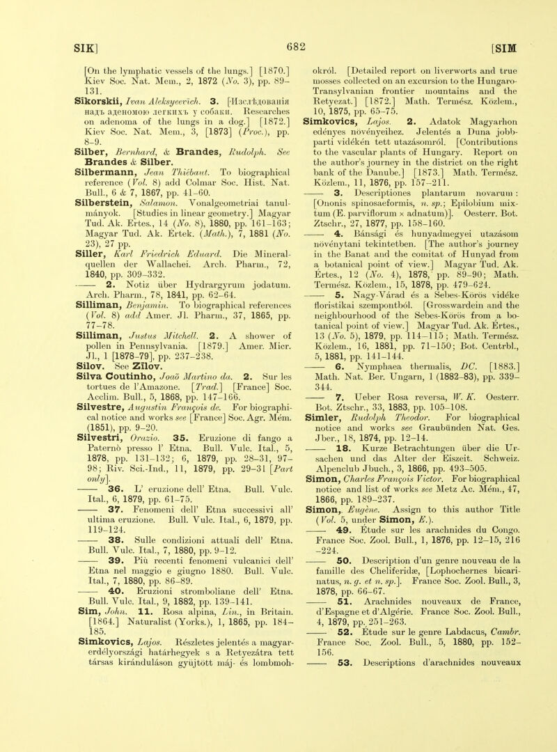 [On the lyuipliatic vessels of the lungs.] [1870.] Kiev Soc. Nat. Mem., 2, 1872 (.Vo. 3), pp. 89- 131. Sikorskii, Ivan Aleksyeevlch. 3. [•Hsc.i'fejtOBaiiiH Ha;;'!, a,ii,eHOMOio .lentiixh y codauii. Researches on adenoma of the lungs in a dog.] [1872.] Kiev Soc. Nat. Mem., 3, [1873] {Proc), pp. 8-9. Silber, Bemhard, & Brandes, Rudolph. See Brandes & Silber. Silbermann, Jean Thicbant. To biographical reference (Vol. 8) add Colmar Soc. Hist. Nat. Bull., 6 & 7, 1867, pp. 41-60. Silberstein, Salamon. Vonalgeometriai tanul- manyok. [Studies in linear geometry.] Magyar Tud. Ak. Ertes., 14 {No. 8), 1880, pp. 161-163; Magyar Tud. Ak. Ertek. {Math.), 7, 1881 {No. 23), 27 pp. Siller, Karl Friedrich Edaard. Die Mineral- quellen der Wallachei. Arch. Pharm., 72, 1840, pp. 309-332. 2. Notiz iiber Hydrargyrum jodatum. Arch. Pharm., 78, 1841, pp. 62-64. Silliman, Benjamin. To biographical references {Vol. 8) add Amer. Jl. Pharm., 37, 1865, pp. 77-78. Silliman, Justus Mitchell. 2. A shower of pollen in Pennsylvania. [1879.] Amer. Micr. JL, 1 [1878-79], pp. 237-238. Silov. See Zilov. Silva Coutinho, Joao Martino da. 2. Sur les tortues de I'Amazone. \Trad.'\ [France] Soc. Acclim. Bull., 5, 1868, pp. 147-166. Silvestre, Aiigustin Fra7tgois de. For biographi- cal notice and works see [France] Soc. Agr. Mem. (1851), pp. 9-20. Silvestri, Orazio. 35. Eruzione di fango a Patern6 presso 1' Etna. Bull. Vulc. Ital., 5, 1878, pp. 131-132; 6, 1879, pp. 28-31, 97- 98; Riv. Sci.-Ind., 11, 1879, pp. 29-31 [Part only]. 36. L' eruzione dell' Etna. Bull. Vulc. Ital, 6, 1879, pp. 61-75. 37. Fenomeni dell' Etna successivi all' ultima eruzione. Bull. Vulc. Ital., 6, 1879, pp. 119-124. 38. Sulle condizioni attuali dell' Etna. Bull. Vulc. Ital., 7, 1880, pp. 9-12. 39. Pill recenti fenomeni vulcanici dell' Etna nel maggio e giugno 1880. Bull. Vulc. Ital., 7, 1880, pp. 86-89. 40. Eruzioni stromboliane dell' Etna. Bull. Vulc. Ital., 9, 1882, pp. 139-141. Sim, John. 11. Posa alpina, Lin., in Britain. [1864.] Naturalist (Yorks.), 1, 1865, pp. 184- 185. Simkovics, Lajos. Reszletes jelentes a magyar- erdelyorszagi hat^'irhegyek s a Retyezatra tett tarsas kirandulason gyiijtott maj- es lombmoh- okrol. [Detailed report on liverworts and true mosses collected on an excursion to the Hungaro- Transylvanian frontier mountains and the Retyezat.] [1872.] Math. Termesz. Kozlem., 10, 1875, pp. 65-75. Simkovics, Lajos. 2. Adatok Magyarhon edenyes novenyeihez. Jelentes a Duna jobb- parti videken tett utazasomr61. [Contributions to the vascular plants of Hungary. Report on the author's journey in the district on the right bank of the Danube.] [1873.] Math. Termesz. Kozlem., 11, 1876, pp. 157-211. 3. Descriptiones plantarum novarum : [Ononis spinosaeformis, 'ii. sp.; Ejjilobium mix- tum (E. parviflorum x adnatum)]. Oesterr. Bot. Ztschr., 27, 1877, pp. 158-160. 4. Bansagi es hunyadmegyei utazasom novenytani tekintetben. [The author's journey in the Banat and the comitat of Hunyad from a botanical point of view.] Magyar Tud. Ak. Ertes., 12 {No. 4), 1878,' pp. 89-90; Math. Termesz. Kozlem., 15, 1878, pp. 479-624. 5. Nagy-Varad es a Sebes-Koros vid^ke Horistikai szempoutbol. [Grosswardein and the neighbourhood of the Sebes-Koros from a bo- tanical point of view.] Magyar Tud. Ak. Ertes., 13 {No. 5), 1879, pp. 114-115; Math. Termesz. Kozlem., 16, 1881, pp. 71-150; Bot. Centrbl., 5, 1881, pp. 141-144. 6. Nj'mphaea thermalis, DC. [1883.] Math. Nat. Ber. Ungarn, 1 (1882-83), pp. 339- 344. 7. Ueber Rosa reversa, W. K. Oesterr. Bot. Ztschr., 33, 1883, pp. 105-108. Simler, Rudolph Tlieodor. For Ijiographical notice and works see Graubiinden Nat. Ges. Jber., 18, 1874, pp. 12-14. 18. Kurze Betrachtuugen iiber die Ur- sachen und das Alter der Eiszeit. Schweiz. Alpenclub Jbuch., 3, 1866, pp. 493-505. Simon, Charles Fra7i^ois Victor. For biographical notice and list of works see Metz Ac. Mem., 47, 1866, pp. 189-237. Simon,. Eugene. Assign to this author Title {Vol. 5, under Simon, E.). 49. Etude sur les arachnides du Congo. France Soc. Zool. Bull., 1, 1876, pp. 12-15, 216 -224. 50. Description d'un genre nouveau de la famille des Cheliferidse, [Lophochernes bicari- natus, n. g. et n. s^j.]. France Soc. Zool. Bull., 3, 1878, pp. 66-67. 51. Arachnides nouveaux de France, d'Espagne et d'Algerie. France Soc. Zool. Bull., 4, 1879, pp., 251-263. 52. Etude sur le genre Labdacus, Cambr. France Soc. Zool. Bull., 5, 1880, pp. 152- 156. 53. Desci'iptions d'arachnides nouveaux