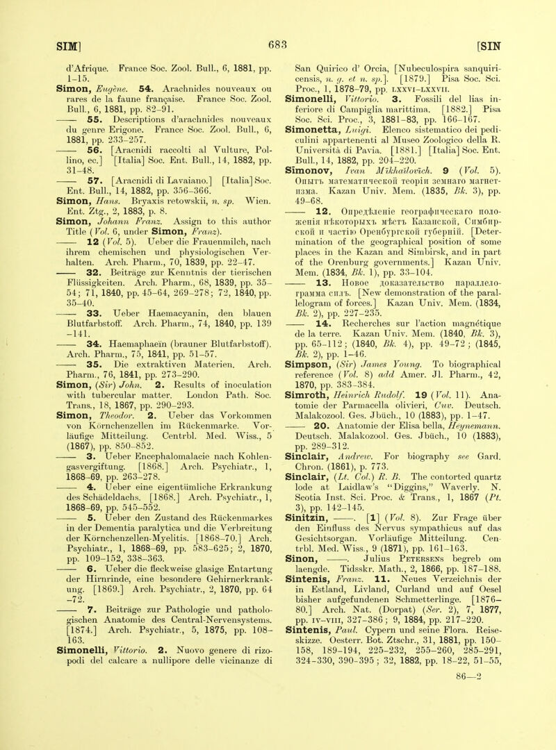 d'Afrique. France Soc. Zool. Bull., 6, 1881, pp. 1-15. Simon, Eugene. 54. Arachnides nouveaux ou rares de la faune fran9aise. France Soc. Zool. Bull, 6, 1881, pp. 82-91. 55. Descriptions d'araclinides nouveaux du genre Erigone. France Soc. Zool. Bull., G, 1881, pp. 2.33-2.57. 56. [Aracnidi raccolti al Vulture, Pol- lino, ec] [Italia] Soc. Ent. Bull., 14, 1882, pp. 31-48. 57. [Aracnidi di Lavaiano.] [Italia] Soc. Ent. Bull., 14, 1882, pp. 3.56-366. Simon, Hans. Bryaxis retowskii, n. sp. Wien. Ent. Ztg., 2, 1883, p. 8. Simon, Johmm Franz. Assign to thi.s author Title (Vol. 6, under Simon, Franz). 12 (Vol. 5). Ueber die Erauenniilch, nacli ihreni chemischen und physiologischen Ver- halten. Arch. Pharni., 70, 1839, pp. 22-47. 32. Beitrage zur Kenntnis der tierischen Eliissigkeiten. Arch. Pharm., 68, 1839, pp. 35- 54; 71, 1840, pp. 4-5-64, 269-278; 72, 1840, pp. 35-40. 33. Ueber Haemacyanin, den blauen Blutfarbstoff. Arch. Pharm., 74, 1840, pp. 139 -141. 34. Haeniaphaein (brauner Blutfarbstoff). Arch. Pharm., 75, 1841, pp. 51-57. 35. Die extraktiven Materien. Arch. Pharm., 76, 1841, pp. 273-290. Simon, (Sir) John. 2. Results of inoculation with tubercular matter. London Path. Soc. Trans., 18, 1867, pp. 290-293. Simon, Theodor. 2. Ueber das Vorkommen von Kornchenzellen im Riickenmarke. Vor- laufige Mitteilung. Centrbl. Med. Wiss., 5 (1867), pp. 850-852. 3. Ueber Encephalomalacie nach Kohlen- gasvergiftung. [1868.] Arch. Psychiatr., 1, 1868-69, pp. 263-278. ■—— 4. Ueber eine eigentiimliche Erkrankung des Schadeldach.s. [1868.] Arch. Psychiatr., 1, 1868-69, pp. 54.5-552. 5. Ueber den Zustand des Riickenmarkes in der Dementia paralytica und die Verbreitung der Kornchenzellen-Myelitis. [1868-70.] Arch. Psychiatr., 1, 1868-69, pp. 583-625; 2, 1870, pp. 109-152, 338-363. 6. Ueber die fleckweise glasige Entartung der Hirnrinde, eine besondere Gehirnerkrank- ung. [1869.] Arch. Psychiatr., 2, 1870, pp. 64 -72. 7. Beitrage zur Pathologie und patholo- gischen Anatomic des Central-Nervensystems. [1874.] Arch. Psychiatr., 5, 1875, pp. 108- 163. Simonelli, Vittorio. 2. Nuovo genere di rizo- podi del calcare a nullipore delle vicinanze di San Quirico d' Orcia, [Nubeculospira sanquiri- censis, n. tj. et n. »p?^. [1879.] Pisa Soc. Sci. Proc, 1, 1878-79, pp. lxxvi-lxxvii. Simonelli, Vittorio. 3. Fossili del lias in- feriore di Campiglia marittima. [1882.] Pisa Soc. Sci. Proc, 3, 1881-83, pp. 166-167. Simonetta, Luigi. Elenco sistematico dei pedi- culini appartenenti al Museo Zoologico della R. Universita di Pavia. [1881.] [Italia] Soc. Ent. Bull., 14, 1882, pp. 204-220. Simonov, Ivan Miklballovich. 9 {Vol. 5). OiiMTi. MaTeMaTiniecKOu xeopiii aeMnaro MarneT- ii3Ma. Kazan Univ. Mem. (1835, Bk. 3), pp. 49-68. 12. OnpeA'fcjieHie reorpa(i)ii^iecKaro nojio- ;Keniii H'liKOTopHxi. MicTi KasaHCKOu, CiiM6np- CKoTi II 'lacxiio OpeHdyprcKofi ryfiepHitt. [Deter- mination of the geographical position of some places in the Kazan and Simbirsk, and in part of the Orenburg governments.] Kazan Univ. Mem. (1834, Bk. 1), pp. 33-104. 13. HoBoe jioKaaaTejiLCTBO napa.ii.iiejio- rpaMMa cii.ii). [New demonstration of the paral- lelogram of forces.] Kazan Univ. Mem. (1834, Bk. 2), pp. 227-235. 14. Recherches sur Taction magnetique de la terre. Kazan Univ. Mem. (1840, Bk. 3), pp. 65-112; (1840, Bk. 4), pp. 49-72; (1845, Bk. 2), pp. 1-46. Simpson, (Sir) James Young. To biographical reference (Vol. 8) add Amer. Jl. Pharm., 42, 1870, pp. 383-384. Simroth, Heinrich Rudolf. 19 [Vol. 11). Ana- tomic der Parniacella olivieri, Cuv. Dcutsch. Malakozool. Ges. Jbiich., 10 (1883), pp. 1-47. 20. Anatomic der Elisa bella, Heynemann. Deutsch. Malakozool. Ges. Jbuch., 10 (1883), pp. 289-312. Sinclair, Andrew. For biography see Gard. Chron. (1861), p. 773. Sinclair, {Lt. Col.) B. B. The contorted quartz lode at Laidlaw's Diggins, Waverly. N. Scotia Inst. Sci. Proc. & Trans., 1, 1867 {Pt. 3), pp. 142-145. Sinitzin, . [1] {Vol. 8). Zur Frage iiber den Einfluss des Nervus sympathicus auf das Gesichtsorgan. Vorlaufigc Mitteilung. Cen- trbl. Med. Wiss., 9 (1871), pp. 161-163. Sinon, . Julius Petersens begreb om lacngde. Tidsskr. Math., 2, 1866, pp. 187-188. Sintenis, Franz. 11. Neues Verzeichnis der in Estland, Livland, Curland und auf Oesel bisher aufgefundencn Schmetterlinge. [1876— 80.] Arch. Nat. (Dorpat) {Ser. 2), 7, 1877, pp. iv-viii, 327-386; 9, 1884, pp. 217-220. Sintenis, Paul. Cypcrn und seine Flora. Rcisc- skizze. Oestcrr. Bot. Ztschr., 31, 1881, pp. 150- 158, 189-194, 225-232, 255-260, 285-291, 324-3.30, 390-395; 32, 1882, pp. 18-22, 51-55, 86—2