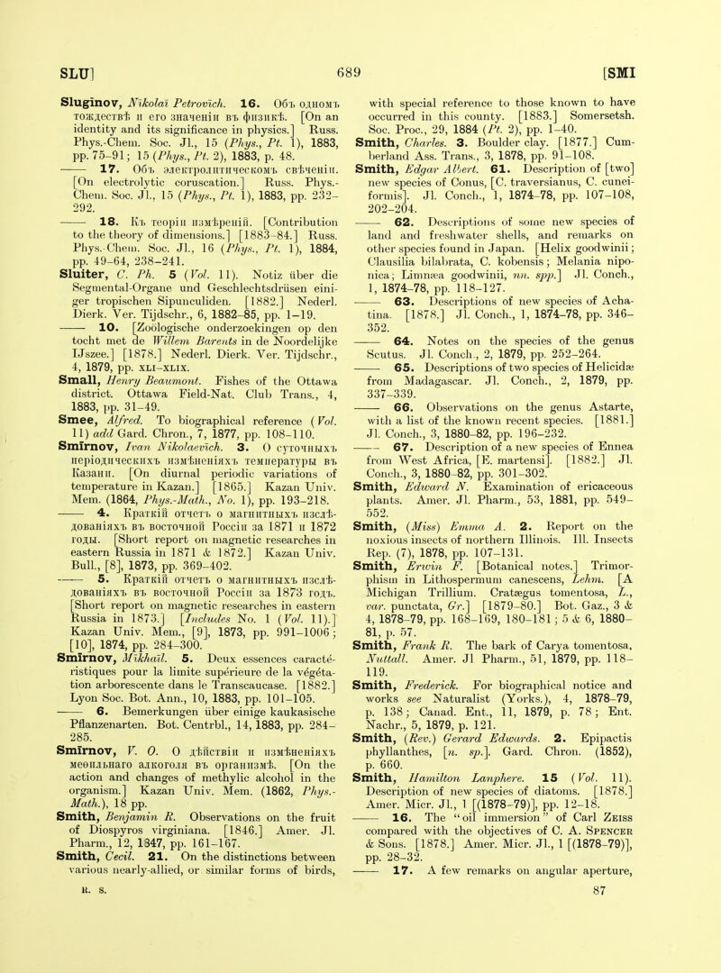 Sluginov, Nikolai Petrovlch. 16. 06i> oj,uomi. TOjKj.eci'Bi II ero SHaneHin bi. (})ii3iiK'i;. [On an identity and its significance in physics.] Russ. Phys.-Cheui. Soc. JL, 15 {Phys., Ft. 1), 1883, pp. 75-91; 15 {Phys., Ft. 2), 1883, p. 48. 17. 06'i. 9JieKTpo.iinTiniecKOM'i) CB'fc^ieHiir. [On electrolytic coruscation.] Russ. Phys.- Chem. Soc. JL, 15 {Phys., Ft. 1), 1883, pp. 232- 292. 18. K'i> xeopiii iiaMipeiiifi. [Contribution to the theory of dimensions.] [1883-84.] Russ. Phys.-Chem. 8oc. JL, 16 {Phys., Pt. 1), 1884, pp. 49-64, 238-241. Sluiter, C. Ph. 5 {Vol. 11). Notiz uber die Segmental-Organe und Geschlechtsdriisen eini- ger tropischen Sipunculiden. [1882.] Nederl. Dierk. Ver. Tijdschr., 6, 1882-85, pp. 1-19. 10. [Zoologische onderzoekingen op den tocht met de Willem Barents in de Noordelijke IJszee.] [1878.] Nederl. Dierk. Ver. Tijdschr., 4, 1879, pp. XLi-XLix. Small, Henry Beaumont. Fishes of the Ottawa district. Ottawa Field-Nat. Club Trans., 4, 1883, pp. 31-49. Smee, Alfred. To biographical reference (Vol. 11) add Card. Chron., 7, 1877, pp. 108-110. Smirnov, Ivan Nikolaevlch. 3. 0 cyro^iHtlxi) iiepioji.ii'iecKiix'b iiSMtHCHiaxTj TeMiiepaiypH b'b Kaaanii. [On diurnal periodic variations of temperature in Kazan.] [1865.] Kazan Univ. Mem. (1864, Phys.-Math., No. 1), pp. 193-218. 4. Kpai-Kia OTueT'ij o MarHHTHtixi. ii3CJit- AOBaniaxi. bt> BOCTOHHori Pocciii 3a 1871 ii 1872 ro;i,H. [Short report on magnetic researches in eastern Russia in 1871 & 1872.] Kazan Univ. Bull, [8], 1873, pp. 369-402. 5. KpaTKiu OT'ieTT. o MarnnTHtixi. iiscii- jlOBauiflX'b B'b BOCTO'iHofi Pocciii 3a 1873 vo^i,. [Short report on magnetic researches in eastern Russia in 1873.] [Includes No. 1 {Vol 11).] Kazan Univ. Mem., [9], 1873, pp. 991-1006; [10], 1874, pp. 284-300. Smirnov, Mikhail. 5. Deux essences caracte- ristiques pour la limite superieure de la v^g^ta- tion arborescente dans le Transcaucase. [1882.] Lyon Soc. Bot. Ann., 10, 1883, pp. 101-105. 6. Bemerkungen iiber einige kaukasische Pflanzenarten. Bot. Centrbl., 14, 1883, pp. 284- 285. Smirnov, V. 0. 0 A'feiicTBiii ii lUMiHeHiaxL MeeiutHaro a.!iKoro.iiJi b1) opraHiiSM'l). [On the action and changes of methylic alcohol in the organism.] Kazan Univ. Mem. (1862, Phys.- Math.), 18 pp. Smith, Benjamin R. Observations on the fruit of Diospyros virginiana. [1846.] Amer. Jl. Pharm., 12, 1347, pp. 161-167. Smith, Cecil. 21. On the distinctions between various nearly-allied, or similar forms of birds, with special reference to those known to have occurred in this county. [1883.] Somersetsh. Soc. Proc, 29, 1884 {Pt. 2), pp. 1-40. Smith, CWes. 3. Boulder clay. [1877.] Cum- berland Ass. Trans., 3, 1878, pp. 91-108. Smith, Edgar Albert. 61. Description of [two] new species of Conus, [C. traversianus, C. cunei- formis]. Jl. Conch., 1, 1874-78, pp. 107-108, 202-204. 62. Descriptions of some new species of land and freshwater shells, and remarks on other species found in Japan. [Helix goodwinii; Clausilia bilabrata, C. kobensis; Melania nipo- nica; Limn;iea goodwinii, nn. sp}).^ Jl. Conch., I, 1874-78, pp. 118-127. 63. Descriptions of new species of Acha- tina. [1878.] Jl. Conch., 1, 1874-78, pp. 346- 352. 64. Notes on the species of the genus Scutus. Jl. Conch., 2, 1879, pp. 252-264. 65. Descriptions of two species of Helicidfe from Madagascar. Jl. Conch., 2, 1879, pp. 337-339. 66. Observations on the genus Astarte, with a list of the known recent species. [1881.] Jl. Conch., 3, 1880-82, pp. 196-232. 67. Description of a new species of Ennea from West Africa, [E. martensi]. [1882.] Jl. Conch., 3, 1880-82, pp. 301-302. Smith, Edward N. Examination of ericaceous plants. Amer. Jl. Pharm., 53, 1881, pp. 549- 552. Smith, {Miss) Emma A. 2. Report on the noxious insects of northern Illinois. 111. Insects Rep. (7), 1878, pp. 107-131. Smith, Erivin F. [Botanical notes.] Trimor- pliism in Lithospermum canescens, Lehm. [A Michigan Trillium. Crataegus tomentosa, L., var. punctata, Gr.] [1879-80.] Bot. Gaz., 3 & 4, 1878-79, pp. 168-169, 180-181; 5 & 6, 1880- 81, p. 57. Smith, Frank R. The bark of Carya tomentosa, Niottall. Amer. Jl Pharm., 51, 1879, pp. 118- 119. Smith, Frederick. For biographical notice and works see Naturalist (Yorks.), 4, 1878-79, p. 138; Canad. Ent., 11, 1879, p. 78; Ent. Nachr., 5, 1879, p. 121. Smith, {Rev.) Gerard Edwards. 2. Epipactis phyllanthes, [n. sp.]. Gard. Chron. (1852), p. 660. Smith, Hamilton Lanphere. 15 {Vol. 11). Description of new species of diatoms. [1878.] Amer. Micr. Jl, 1 [(1878-79)], pp. 12-18. 16. The oil immersion of Carl Zeiss compared with the objectives of 0. A. Spencer k Sous. [1878.] Amer. Micr. JL, 1 [(1878-79)], pp. 28-32. 17. A few remarks on angular aperture, K. s. 87
