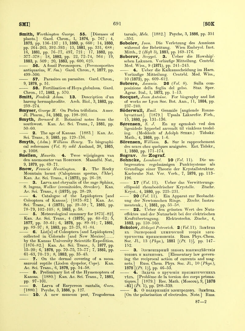 Smith, Worthington George. 55. [Diseases of plants.] Gai'd. Chron., 1, 1874, p. 767; 4, 1875, pp. 136-137; 13, 1880, p. 660; 14, 1880, pp. 264-265, 392-393; 15, 1881, pp. 331, 688; 16, 1881, pp. 76-77, 497, 721; 17, 1882, pp. 377-378; 18, 1882, pp. 22,72-74, 564; 19, 1883, p. 509 ; 20, 1883, pp. 600, 625. 56. A fossil Peronospora. (Peronosporites antiquarius, W. Sm.) Gard. Chron., 8, 1877, pp. 499-500. 57. Parasites on parasites. Gard. Chron., 9, 1878, p. 51. 58. Fertilisation of Hoya globulosa. Gard. Chron., 17, 1882, p. 570. Smitt, Fredrik Adam. 13. Description d'un hareng hermaphrodite. Arch. Biol., 3, 1882, pp. 259-274. Smyser, George M. On Ptelea trifoliata. A mer. Jl. Pharm., 34, 1862, pp. 198-201. Smyth, Bernard B. Botanical notes from the southwest. Kan. Ac. Sci. Trans., 7, 1881, pp. 50-60. 2. The age of Kansas. [1883.] Kan. Ac. Sci. Trans., 9, 1885, pp. 129-136. Smyth, (Adm.) Williatn Henry. To biographi- cal references (Fo^. 8) add Ausland, 38, 1865, p. 1008. Snellen, Maurits. 4. Twee wijzigingen van den anemometer van Robinson. Maandbl. Nat., 9, 1879, pp. 69-71. Snow, Francis Huntington. 2. The Rocky Mountain locust (Caloptenus spretus, Uhler). Kan. Ac. Sci. Trans., 4 (1875), pp. 26-28. 3. Larva anrl chrysalis of the sage Sphinx, S. lugens, Walker (eremitoides, Strecker). Kan. Ac. Sci. Trans., 4 (1875), pp. 28-29. 4. Catalogue of the Lepidoptera [and Coleoptera of Kansas]. [1875-82.] Kan. Ac. Sci. Trans., 4 (1875), pp. 29-59 ; 7, 1881, pp. 78-79, 102-105; 8, 1883, p. 58. 5. Meteorological summary for 1875[-82]. Kan. Ac. Sci. Trans., 4 (1875), pp. 60-62; 5, 1877, pp. 59-61; 6, 1878, pp. 89-91; 7, 1881, pp. 89-97; 8, 1883, pp. 23-25, 81-84. 6. List[s] of Coleoptera [and Lepidoptera] collected in Colorado [and New Mexico] by the Kansas University Scientific Expedition. [1876-82.] Kan. Ac. Sci. Trans., 5, 1877, pp. 15-20; 6, 1878, pp. 70-75, 75-77; 7, 1881, pp. 61-63, 70-73; 8, 1883, pp. 35-45. 7. On the dermal covering of a mosa- sauroid reptile (Liodon dyspelor, Cope). Kan. Ac. Sci. Trans., 6, 1878, pp. 54-58. 8. Preliminary list of the Hymenoptera of Kansas. [1880.] Kan. Ac. Sci. Trans., 7, 1881, pp. 97-101. 9. Larva of Eurycreon rantalis, Guen. [1880.] Psyche, 3, 1886, p. 127. 10, A new museum pest, Trogoderma tarsale, Mels. [1882.] Psyche, 3, 1886, pp. 351 -352. Sobolev, Ivan. Die Verletzung des Amnions wahrend der Bebriitung. Wien Embryol. Inst. Mitth., 2 {Heft 3), 1883, pp. 169-176. Soborov, Sergyei. 3. TJeber die Howship'- schen Lakunen. Vorlaufige Mitteilung. Centrbl. Med. Wiss., 9 (1871), pp. 241-243. 4. Ueber die Kalkausscheidung im Harn. Vorlaufige Mitteilung. Centrbl. Med. Wiss., 10 (1872), pp. 609-612. Sobrero, Ascanio. 26 {Vol. 8). Sulla com- posizione della foglia del gelso. Staz. Sper. Agrar. Ttal., 1, 1872, pp. 1-13. Socquet, Jean Antoine. For biography and list of works see Lyon Soc. Bot. Ann., 11, 1884, pp. 237-240. Soderwall, Emil. Genmale [angSende Ronne- byvattnet]. [1879.] Upsala Lakarefor. Fiirh., 15, 1880, pp. 131-136. S^rensen, S. J. En ny egenskab ved den ligesidede hyperbel anvendt til vinklens tredel- ing. (Meddeelt af Adolph Steen.) Tidsskr. Math., 4, 1868, pp. 1-6. Sorensen, William. 5. Sur le rapprochement des sexes chez quelques araign^es. Ent. Tidskr., 1, 1880, pp. 171-174. Sograv. See Zograf. Sohncke, Leonhard. 10 {Vol. 11). Die un- begrenzten regelmassigen Punktsysteme als Grundlage einer Theorie der Krystallstruktur. Karlsruhe Nat. Ver. Verh., 7, 1876, pp. 113- 196. 17 {Vol. 11). Ueber das Verwitterungs- ellipsoid rhoraboedrischer Krystalle. Ztschr. Kryst., 4, 1880, pp. 225-231. 20 {Vol. 11). Ein Apparat zur Beobacht- ung der Newtonschen Ringe. . Ztschr. Instru- mentenk., 1, 1881, pp. 55-58. 22. Ueber den grossten Wert des Nutz- effektes und der Nutzarbeit bei der elektrischen Kraftiibertragung. Elektrotechn. Ztschr., 4, 1883, pp. 159-160. Sokolov, A leksgei Pctrovlch. 2 (Vol. 11). IJaJitTita KT. 9iiCFepoBoir xnianiiecKofr 'reopin ajieK- Tpii'iecTBa npiiKocHOBenifl. Russ. Phys.-Chem. Soc. Jl., 13 {Phys.), 1881 [{Pt. 1)], pp. 147- 152. 3. BjieMBHTapHBiH saitoH't B3aiiMo;i,'ljrrcTBifl TOKOBi. II MarHiiTOBt. [Elementary law govern- ing the reciprocal action of currents and mag- nets.] Russ. Chem. Phys. Soc. Jl., 10 {Phys.}, 1878 [{Pt. 1)], pp. 46-53. 4. 3a;i;aMa o KpyHeiiiii iipiisMaTiiiiecKiixi Ttjit. [Probleme de la torsion des corps prisma- tiques.] [1879.] Rec. Math. (Moscou), 9, [1878 -81] {Pt. 1), pp. 288-339. 5. 0 nojiflpii3aii;iii 3JieKTpo;i;oBi.. SaMiTKa. [On the polarisation of electrodes. Note.] Russ. 87—2