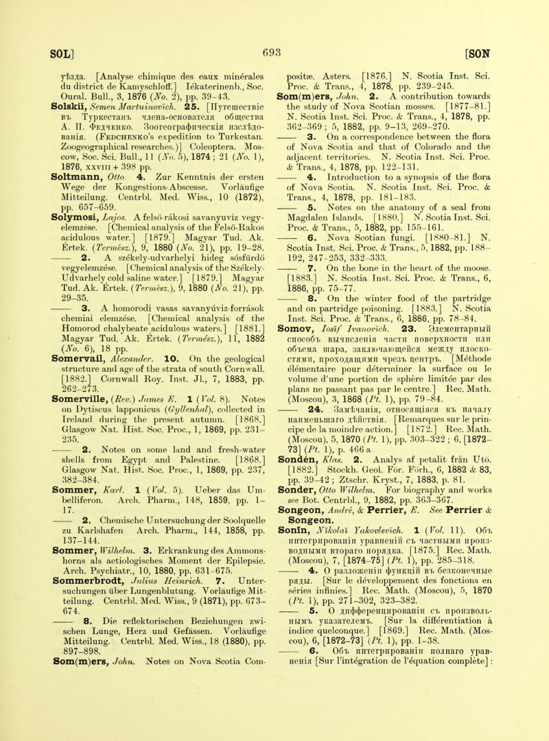 yt.3;iia. [Analyse chimique des eaux min^rales du district de Kamyschlotf.] lekaterinenb., Soc. Oural. Bull., 3, 1876 {No. 2), pp. 39-43. Solskii, Semen Martuinovlch. 25. [TTyxemecTBie Bii TypKecTaHi> ^LieHa-ocHOBaTejiH o6m,ecTBa A. TI. $eji;hehko. 3ooreorpa(})inecKifl nac.i'iiji.o- Banifl. (Fedchenko's expedition to Turkestan. Zoogeographical researches.)] Coleoptera. Mos- cow, Soc. Sci. Bull., 11 {No. 5), 1874; 21 {No. 1), 1876, XXVIII + 398 pp. Soltmann, Otto. 4. Zur Kenntnis der ersten Wege der Kongestions-Abscesse. Vorlaufige Mitteilung. Centrbl. Med. Wiss., 10 (1872), pp. 657-659. Solymosi, Lajos. A felsO-rakosi savanyuviz vegy- elemzese. [Chemical analysis of the Felsd-Rakos acidulous water.] [1879.] Magyar Tud. Ak. l^lrtek. {Termesz.), 9, 1880 {No. 21), pp. 19-28. 2. A sz^kely-udvarhelyi hideg s6sfurd6 vegyelemzese. [Chemical analysis of the Szekely- Udvarhely cold saline water.] [1879.] Magyar Tud. Ak. Ertek. {Termesz.), 9, 1880 {No. 21), pp. 29-35. 3. A homorodi vasas savanyiiviz-forrasok chemiai elemz^se. [Chemical analysis of the Homorod chalybeate acidulous waters.] [1881.] Magyar Tud. Ak. tvtek. {Termesz.), 11, 1882 {No. 6), 18 pp. Somervail, Alexander. 10. On the geological structure and age of the strata of south Cornwall. [1882.] Cornwall Roy. Inst. Jl., 7, 1883, pp. 262-273. Somerville, {Rev.) James E. 1 {Vol. 8). Notes on Dytiscus lapponicus {Gylhnhal), collected in Ireland during the present autumn. [1868.] Glasgow Nat. Hist. Soc. Proc, 1, 1869, pp. 231- 235. 2. Notes on some land and fresh-water shells from Egypt and Palestine. [1868.] Glasgow Nat. Hist. Soc. Proc, 1, 1869, pp. 237, 382-384. Sommer, Karl. 1 {Vol. 5). Ueber das Um- belliferon. Arch. Pharm., 148, 1859, pp. 1- 17. 2. Chemische Untersucbung der Soolquelle zu Karlshafen Arch. Pharm., 144, 1858, pp. 137-144. Sommer, IFi^/teZr?!. 3. Erkrankung des Ammons- horns als aetiologisches Moment der Epilepsie. Arch. Psychiatr., 10, 1880, pp. 631-675. Sommerbrodt, Jnlius Heinrich. 7. Unter- suchungen iiber Lungenblutung. Vorlaufige Mit- teilung. Centrbl. Med. Wiss., 9 (1871), pp. 673- 674. 8. Die reflektorischen Beziehungen zwi- schen Lunge, Herz und Gefassen. Vorlaufige Mitteilung. Centrbl. Med. Wiss., 18 (1880), pp. 897-898. Som(m)ers, John. Notes on Nova Scotia Com- positje. Asters. [1876.] N. Scotia Inst. Sci. Proc. & Trans., 4, 1878, pp. 239-245. Som(m)ers, Jo/m. 2. A contribution towards the study of Nova Scotian mosses. [1877-81.] N. Scotia Inst. Sci. Proc. & Trans., 4, 1878, pp. 362-369 ; 5, 1882, pp. 9-13, 269-270. 3. On a correspondence between the flora of Nova Scotia and that of Colorado and the adjacent territories. N. Scotia Inst. Sci. Proc. & Trans., 4, 1878, pp. 122-131. 4. Introduction to a synopsis of the flora of Nova Scotia. N. Scotia Inst. Sci. Proc. & Trans., 4, 1878, pp. 181-183. 5. Notes on the anatomy of a seal from Magdalen Islands. [1880.] N. Scotia Inst. Sci. Proc. & Trans., 5, 1882, pp. 155-161. 6. Nova Scotian fungi. [1880-81.] N. Scotia Inst. Sci. Proc. & Trans., 5,1882, pp. 188- 192, 247-253, 332-333. 7. On the bone in the heart of the moose. [1883.] N. Scotia Inst. Sci. Proc. & Trans., 6, 1886, pp. 75-77. 8. On the winter food of the partridge and on partridge poisoning. [1883.] N. Scotia Inst. Sci. Proc. & Trans., 6, 1886, pp. 78-84. Somov, losif Ivanovlch. 23. BjieMeHxapuHfi cnoco6Ti BBi'iircjieHifl ^lacTii noBepxHOcxir imiii o6ieMa mapa, .-iaKjiioiiammencii Me?K,i,y n.iocKo- CTHMir, npoxoAfliUHMii MpesT. iteHTpi.. [Methode ^lementaire pour determiner la surface ou le volume d'une portion de .sphere liraitee par des plans ne passant pas par le centre.] Rec. Math. (Moscou), 3, 1868 {Pt. 1), pp. 79-84. 24. 3aMt.iiaHi}i, OTHoefiiii,iflCfl kt. Ha»ia.iiy HaiiMeHLiiiaro ;i,'l5r[CTBifl. [Remarques sur le prin- cipe de la moindre action.] [1872.] Rec. Math. (Moscou), 5, 1870 {Pt. 1), pp. 303-322 ; 6, [1872- 73] {Pt. 1), p. 466 a Sonden, Klas. 2. Analys af petalit fr^n Uto. [1882.] Stockh. Geol. For. Fiirh., 6, 1882 & 83, pp. 39-42; Ztschr. Kryst, 7, 1883, p. 81. Sonder, Otto Wilhelm. For biography and works see Bot. Centrbl., 9, 1882, pp. 363-367. Songeon, Andre, & Perrier, E. See Perrier ife Songeon. Sonin, Nikolai Yakovlevlch. 1 {Vol. 11). 067. iinTerpiipoBaHiii ypaBHenin cl MacTiiHMii iTpoii;5- BOjlHHMii BToparo iiopflji,Ka. [1875.] Rec. Math. (Moscou), 7, [1874-75] {Pt. 1), pp. 285-318. 4. 0 pa.xi03ieHiii 4)yHKi],in bt. 6e3KOHeHHi>ie pHjIH. [Sur le d^veloppement des fonctions en s(5ries infinies.] Rec. Math. (Moscou), 5, 1870 {Pt. 1), pp. 271-302, 323-382. 5. 0 ji;ii(|)(|)epeHi];iipoBaHiii ci. npoir3Bo.iir,- HBiMt yKasaTejieMt. [Sur la differentiation a indice quelconque.] [1869.] Rec. Math. (Mos- cou), 6, [1872-73] {Pt. 1), pp. 1-38. 6. 06t> iiHTerpiipoBaHiii nojiHaro ypaB- HBHifl [Sur I'integration de I'^quation complete]: