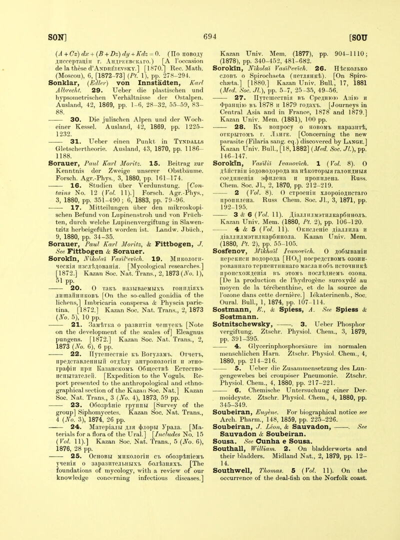 {A + Cz) dx + (B + Dz) dy +Kdz = 0. (Ho noBO.'iy ;lirccepTauiit r. AH;i,PKEBCiuro.) [A I'occasion de la these d'ANDR^iEVSKY.] [1870.J Rec. Math. (Moscou), 6, [1872-73] {Pt. 1), pp. 278-294. Sonklar, (Edln-) von Innstadten, Karl Albrecht. 29. Ueber die plastischen und hvpsoinetrischen Verhaltnis.se dei' Ostalpen. Ausland, 42, 1869, pp. 1-6, 28-32, 55-59, 83- 88. 30. Die julischen Alpen und der Woch- einer Kessel. Ausland, 42, 1869, pp. 1225- 1232. 31. Ueber einen Punkt in Tyndalls Gletschertheorie. Ausland, 43, 1870, pp. 1186- 1188. Sorauer, Paul Karl Moritz. 15. Beitrag zur Kenntnis der Zweige unserer Obstbaume. Forsch. Agr.-Phys., 3, 1880, pp. 161-174. 16. Studien iiber Verdunstung. [Con- tains No. 12 {Vol. 11).] Forsch. Agr.-Phys., 3, 1880, pp. 351-490; 6, 1883, pp. 79-96. 17. Mitteilungen iiber den mikroskopi- schen Befund von Lupinenstroh und von Friich- ten, durch welche Lupinenvergiftung in Slawen- tzitz herbeigefiihrt worden ist. Landw. Jbtich., 9, 1880, pp. 34-35. Sorauer, Paul Karl Moritz, & Fittbogen, /. See Fittbogen & Sorauer. Sorokin, Nikolai Vasll'evlch. 19. MiiKOJioni- MecKiH ii3CJi'hji;0BaHifl. [Mycological researches.] [1872.] Kazan Soc. Nat. Trans., 2, 1873 {No. 1), 51 pp. 20. 0 Tao, HaaTJBaeMHXT. roHiijiiflxi. juimafrHiiKOBT. [On the so-called gonidia of the lichens,] Imbricaria conspersa & Physcia parie- tina. [1872.] Kazan Soc. Nat. Trans., 2, 1873 {No. 5), 10 pp. 21. SaMf.TKa 0 pa:}BiiTiir iieiiiyeKT. [Note on the development of the scales of] Eleagnus pungens. [1872.] Kazan Soc. Nat. Trans., 2, 1873 {No. 6), 6 pp. 22. ny'remecTBie k'i> BoryjiaM7>. 0T4eTT>, npejlcxaBjieHHiiiri OTjihjiy aHTponojioriir ii .^tho- rpa4»in npn K.a.^aHcitOM'b 06ui,ecTBt, Ectbctbo- HcnHTaTe.iei[. [Expedition to the Voguls. Re- port presented to the anthropological and ethno- graphical section of the Kazan Soc. Nat.] Kazan Soc. Nat. Trans., 3 {No. 4), 1873, 59 pp. —■— 23. 05o3pl5Hie rpynnn [Survey of the group] Siphomycetes. Kazan Soc. Nat. Trans., 4 {No. 3), 1874, 26 pp. 24. MaTepia.TH ji;jia (})JiopH Ypa-ia. [Ma- terials for a flora of the Ural.] [Includes No. 15 {Vol. 11).] Kazan Soc. Nat. Trans., 5 {No. 6), 1876, 28 pp. 25. Ochobh MHKOJioriH ct. o6o.3pl5HieMi, yMBHiH 0 3apa3nTej[i.HHXT. 6ojifeHflx'L. [The foundations of mycology, with a review of our knowledge concerning infectious diseases.] Kazan Univ. Mem. (1877), pp. 904-1110; (1878), pp. 340-452, 481-682. Sorokin, Nikolai Vasll'evlch. 26. HtcKOJibKO C-tOBT) 0 Spirochaeta (neTJiHHK'h). [On Spiro- chseta.] [1880.] Kazan Univ. Bull., 17, 1881 {Med. Soc. Jl), pp. 5-7, 25-35, 49-56. 27. llyTemecTBia B'I> Cpeji;Hini(i Asiio ii <l>paiiuiio Br> 1878 ii 1879 rojiaxT>. [Journeys in Central A.sia and in France, 1878 and 1879.] Kazan Univ. Mem. (1881), 100 pp. 28. Kt> Boiipocy o hobomt, riapaaiixii, OTitpHTOMt r. .Tahte. [Concerning the new parasite (Filaria sang, eq.) discovered by Lange.] Kazan Univ. Bull., [18,1882] {Med. Soc. Jl), pp. 146-147. Sorokin, Vasllii Ivanovich. 1 (Vol. 8). 0 ;i,+>iiCTBiii ioji,OBOj;opO;Tia Ha HiiKOTopHfl ^a.^o^J^HHfl coejliinenifl a(})ii.ieHa ii nporiujieHa. Russ. Chem. Soc. JL, 2, 1870, pp. 212-219. 2 {Vol. 8). 0 CTpoeHiii xjopoioji;ncTaro nponii.ieHa. Russ Chem. Soc. Jl., 3, 1871, pp. 192-195. 3 & 6 {Vol. 11). JI,iajiJi».!iM9THJKap6iiHOJi'i.. Kazan Univ. Mem. (1880, Pi. 2), pp. 106-120. 4 <k 5 {Vol. 11). OKiicjieHie AiajiJiiiJia ii jiiiajiJiiiJ[M9TiiJiKap6iiH0.ia. Kazan Univ. Mem. (1880, Pt. 2), pp. 55-105. Sosfenov, Mikhail Ivanovich. 0 j;o6HBaHin riepeKiicH Boj;opo;i;a [HOg] nocpeji.CTBOM'B oaoHu- poBaHiiaro TepneHTiiHHaro MaciaiioGT. ircroHHiiKli npoiicxo3K;i;eHifl bt, axoMr, nocji'b,T.HeMT. 030Ha. [De la production de I'hydrogfene suroxyd^ au moyen de la terebenthine, et de la source de I'ozone dans cette derniere.] lekaterinenb., Soc. Oural. Bull, 1, 1874, pp. 107-114. Sostmann, A'., Ar Spiess, A. See Spiess & Sostmann. Sotnitschewsky, . 3. Ueber Phosphor vergiftung. Ztschr. Physiol. Chem., 3, 1879, pp. 391-395. 4. Glycerinphosphorsfiure im normalen menschlichen Harn. Ztschr. Physiol. Chem., 4, 1880, pp. 214-216. 5. Ueber die Zusaniinensetzung des Lun- gengewebes bei crouposer Pneumonie. Ztschr. Physiol. Chem., 4, 1880, pp. 217-221. —— 6. Chemische Untersuchung einer Der- moidcyste. Ztschr. Physiol. Chem., 4, 1880, pp. 34.5-349. Soubeiran, Eugene. For biographical notice see Arch. Pharm., 148, 1859, pp. 225-226. Soubeiran, J. Leon, & Sauvadon, -. See Sauvadon & Soubeiran. Sousa. See Cunha e Sousa. Southall, William. 2. On bladderworts and their bladders. Midland Nat., 2, 1879, pp. 12- 14. Southwell, Thomas. 5 {Vol. 11). On the occurrence of the deal-fish on the Norfolk coast.