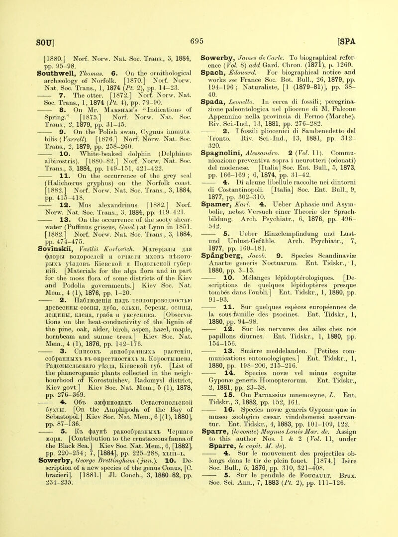 [1880.] Norf. Norw. Nat. Soc. Tran.s., 3, 1884, pp. 95-98. Southwell, Thomas. 6. On the ornithological archieology of Norfolk. [1870.] Norf. Norw. Nat. Soc. Trans., 1, 1874 {Pt. 2), pp. 14-23. 7. The otter. [1872.] Norf. Norw. Nat. Soc. Trans., 1, 1874 {Pt. 4), pp. 79-90. 8. On Mr. Marsham's Indications of Spring. [1875.] Norf. Norw. Nat. Soc. Trans., 2, 1879, pp. 31-45. 9. On the Polish swau, Cygnus ituniuta- bilis ( Karre^^). [1876.] Norf. Norw. Nat. Sue. Trans., 2, 1879, pp. 258-260. 10. White-beaked dolphin (Delphinus albirostris). [1880-82.] Norf. Norw. Nat. Soc. Trans., 3, 1884, pp. 149-151, 421-422. 11. On the occurrence of the grey seal (Halichoerus gryphus) on the Norfolk coast. [1882.] Norf. Norw. Nat. Soc. Trans., 3, 1884, pp. 415-418. 12. Mus alexandruius. [1882.] Norf. Norw. Nat. Soc. Trans., 3, 1884, pp. 419-421. 13. On the occurrence of the sooty shear- water (Puffinus griseus, Gviel.) at Lynn in 1851. [1882.] Norf. Norw. Nat. Soc. Trans., 3, 1884, pp. 474-475. Sovinskii, Vasllil Karlovlch. MaxepiajiH jiJia ({).iiopH BOAOpocaeH ii oxMacTii mxcbl hIuvoto- pux'i. ytsAOB'b KieBCKon ii noji,o.iibCKon ry6ep- Hifi. [Materials for the alga flora and in part for the moss flora of some districts of the Kiev and Podolia governments.] Kiev Soc. Nat. Mem., 4 (1), 1876, pp. 1-20. 2. Ha6jiioAeHifl Hajt Teii.iionpoBo;i,HOCTi,io ipesecuHLJ cocHH, ji,y6a, ojihxii, 6epe3i)i, ociihh, JiemnHH, KJiSHa, rpa6a ii yKcycHiiKa. [Observa- tions on the heat-conductivity of the lignin of the pine, oak, alder, birch, aspen, hazel, maple, hornbeam and sumac trees.] Kiev Soc. Nat. Mem., 4 (1), 1876, pp. 142-176. 3. CiiucoK'b iiBHo6pa4Htix'L pacreHiii, C06paHHLIX'b B'b OKpeCTHOCTKX'b M. KopocTLiuieBa, PaJ^OMHCJII)CKaro y'i)3,i,a, KieBCKOn ry6. [List of the phanerogamic plants collected in the neigh- bourhood of Korostuishev, Radomysl district, Kiev govt.] Kiev Soc. Nat. Mem., 5 (1), 1878, pp. 276-369. 4. Ofi-b aM4)imoji;ax'B CeBacTOiio.iibCKofi 6yxTbi. [On the Amphipoda of the Bay of Sebastopol.] Kiev Soc. Nat. Mem., 6 [(1), 1880], pp. 87-136. 5. Ki (})ayH'fe paKOo6pa3HHX'i> Hepuaro Mopa. [Contribution to the crustaceous fauna of the Black Sea.] Kiev Soc. Nat. Mem., 6, [1882], pp. 220-254; 7, [1884], pp. 225-288, xliii-l. Sowerby, George Brettinglmm (ju7i.). 10. De- scription of a new species of the genus Conus, [C. brazieri]. [1881.] Jl. Conch., 3, 1880-82, pp. 234-235. Sowerby, Jamea de Carle. To biographical refer- ence {Vol. 8) add Card. Chron. (1871), p. 1260. Spach, Edouard. For Vjiographical notice and works see France Soc. Bot. Bull., 26, 1879, pp. 194-196 ; Naturaliste, [1 (1879-81)], pp. 38- 40. Spada, Leonello. In cerca di fossili; peregrina- zione paleontologica nel pliocene di M. Falcone Appennino nella provincia di Fermo (Marche). Riv. Sci.-Ind., 13, 1881, pp. 276-282. 2. I fossili pliocenici di Sanibenedetto del Tronto. Riv. Sci.-Ind., 13, 1881, pp. 312- 320. Spagnollni, Alessandro. 2 {Vol. 11). Commu- nicazione preventiva sopra i neurotteri (odonati) del modenese. [Italia] Soc. Ent. Bull., 5, 1873, pp. 166-169 ; 6, 1874, pp. 31-42. 4. Di alcune libellule raccolte nei dintorni di Costantinopoli. [Italia] Soc. Ent. Bull., 9, 1877, pp. 302-310. Spamer, Karl. 4. Ueber Aphasie und Asym- bolie, nebst Versuch einer Theorie der Sprach- bildung. Arch. Psychiatr., 6, 1876, pp. 496- 542. 5. Ueber Einzelemptindung und Lust- und Unlust-Gefiihle. Arch. Psychiatr., 7, 1877, pp. 160-181. Spdngberg, Jacob. 9. Species Scandinavise Anartse generis Noctuarum. Ent. Tidskr., 1, 1880, pp. 3-13. 10. Melanges lepidopterologiques. [De- scriptions de quelques lepidopteres presque tombes dans I'oubli.] Ent. Tidskr., 1, 1880, pp. 91-93. 11. Sur quelques especes europeennes de la sous-famille des psocines. Ent. Tidskr., 1, 1880, pp. 94-98. — 12. Sur les nervures des ailes chez nos papillons diurnes. Ent. Tidskr., 1, 1880, pp. 154-156. • 13. Smarre meddelandeu. [Petites com- munications entomologiques.] Ent. Tidskr., 1, 1880, pp. 198-200, 215-216. 14. Species novae vel minus cognitse Gypona3 generis Homopterorum. Ent. Tidskr., 2, 1881, pp. 23-38. 15. Om Parnassius mnemosyne, L. Ent. Tidskr., 3, 1882, pp. 152, 161. 16. Species novae generis Gyponae quae in museo zoologico csesar. vindobonensi asservan- tur. Ent. Tidskr., 4, 1883, pp. 101-109, 122. Sparre, {lecomte) Magotus Louis Mar. de. Assign to this author Nos. 1 & 2 {Vol. 11, under Sparre, le capit. M. de). —— 4. Sur le mouvement des projectiles ob- longs dans le tir de plein fouet. [1874.] Isere Soc. Bull., 5, 1876, pp. 310, 321-408. 5. Sur le pendule de Foucault. Brux. Soc. Sci. Ann., 7, 1883 {Pt. 2), pp. 111-126.