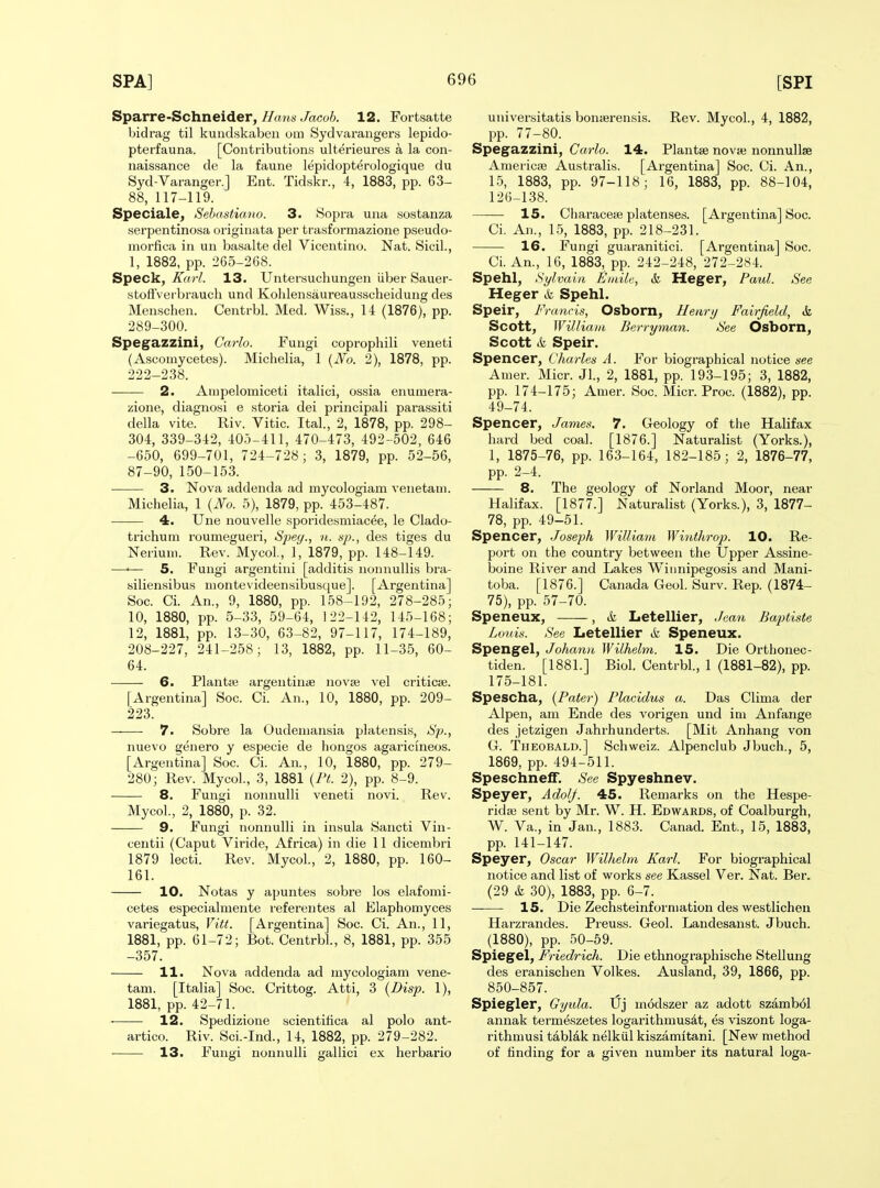 Spa.rreSchnei6.er, Ha7is Jacob. 12. Fortsatte bidrag til kundskaben om Sydvaraugers lepido- pterfauna. [Contributions ulterieures a la con- naissance de la faune lepidopterologique du Syd-Varanger.J Ent. Tidskr., 4, 1883, pp. 63- 88, 117-119. Speciale, Sebastimio. 3. Sopra una sostanza serpentinosa originata per trasformazione pseudo- morfica in un basalte del Vicentino. Nat. Sicil., 1, 1882, pp. 265-268. Speck, Karl. 13. TJnter.suchungen iiber Sauer- stoffVeibrauch und Kohlensaureausscheidung des Menschen. Centrbl. Med. Wiss., 14 (1876), pp. 289-300. Spegazzini, Carlo. Fungi coprophili veneti (Ascoinycetes). Michelia, 1 {JVo. 2), 1878, pp. 222-238. 2. Ampelomiceti italici, ossia enumera- zione, diagnosi e storia dei principali parassiti della vite. Riv. Vitic. Ital., 2, 1878, pp. 298- 304, 339-342, 40:)-411, 470-473, 492 -502, 646 -650, 699-701, 724-728; 3, 1879, pp. 52-56, 87-90, 150-153. • 3. jNova addenda ad mycologiam venetam. Michelia, 1 {JVo. 5), 1879, pp. 453-487. 4. Une nouvelle sporidesmiacee, le Clado- trichum roumegueri, Spec/., n. up., des tiges du Neriuni. Rev. Mycol, 1, 1879, pp. 148-149. —'— 5. Fungi argentini [additis nonnullis bra- siliensibus niontevideensibusque]. [Argentina] Soc. Ci. An., 9, 1880, pp. 158-192, 278-285; 10, 1880, pp. 5-33, 59-64, 122-142, 145-168; 12, 1881, pp. 13-30, 63-82, 97-117, 174-189, 208-227, 241-258; 13, 1882, pp. 11-35, 60- 64. 6. Plantaj argentinae novaj vel criticse. [Argentina] Soc. Ci. An., 10, 1880, pp. 209- 223. ——• 7. Sobre la Oudemansia platensis, Sp., nuevo genero y especie de bongos agaricineos. [Argentina] Soc. Ci. An., 10, 1880, pp. 279- 280; Rev. Mycol., 3, 1881 {PL 2), pp. 8-9. 8. Fungi nonnulli veneti novi. Rev. Mycol., 2, 1880, p. 32. 9. Fungi nonnulli in insula Sancti Vin- centii (Caput Viride, Africa) in die 11 dicembri 1879 lecti. Rev. Mycol, 2, 1880, pp. 160- 161. 10. Notas y apuntes sobre los elafomi- cetes especialniente referentes al Elaphomyces variegatus, Vitt. [Argentina] Soc. Ci. An., 11, 1881, pp. 61-72; Bot. Centrbl, 8, 1881, pp. 355 -357. 11. Nova addenda ad mycologiam vene- tam. [Italia] Soc. Crittog. Atti, 3 {Disp. 1), 1881, pp. 42-71. 12. Spedizione scientitica al polo ant- artico. Riv. ScL-Ind., 14, 1882, pp. 279-282. 13. Fungi nonnulli gallici ex herbario universitatis bonserensis. Rev. Mycol, 4, 1882, pp. 77-80. Spegazzini, Carlo. 14. Plantse nova; nonnullse AmerictB Australis. [Argentina] Soc. Ci. An., 15, 1883, pp. 97-118; 16, 1883, pp. 88-104, 126-138. 15. Ciiaracete platenses. [Argentina] Soc. Ci. An., 1.5, 1883, pp. 218-231. 16. Fungi guaranitici. [Argentina] Soc. CI An., 16, 1883, pp. 242-248, 272-284. Spehl, Sylvaia iSniile, & Heger, Paul. See Heger & Spehl. Speir, Francis, Osborn, Henri/ Fairfield, &. Scott, Williatu Berryman. See Osbom, Scott & Speir. Spencer, Charles A. For biographical notice see Amer. Micr. Jl, 2, 1881, pp. 193-195; 3, 1882, pp. 174-175; Amer. Soc. Micr. Proc. (1882), pp. 49-74. Spencer, James. 7. Geology of the Halifax hard bed coal. [1876.] Naturalist (Yorks.), 1, 1875-76, pp. 163-164, 182-185; 2, 1876-77, pp. 2-4. 8. The geology of Norland Moor, near Halifax. [1877.] Naturalist (Yorks.), 3, 1877- 78, pp. 49-51. Spencer, Josei^h William Whithrop. 10. Re- port on the country between the Upper Assine- boine River and Lakes Winnipegosis and Mani- toba. [1876.] Canada Geol. Surv. Rep. (1874- 75), pp. 57-70. Speneux, , & Letellier, Jean Bajitiste Louis. See Letellier &l Speneux. Spengel, Johann Wilhelm. 15. Die Orthonec- tiden. [1881.] Biol Centrbl, 1 (1881-82), pp. 175-181. Spescha, {Pater) Placidus a. Das Clima der Alpen, am Ende des vorigen und im Anfange des jetzigen Jahrhunderts. [Mit Anhang von G. Theobald.] Schweiz. Alpenclub Jbuch., 5, 1869, pp. 494-511. Speschneff. See Spyeshnev. Speyer, Adolj. 45. Remarks on the Hespe- ridaj sent by Mr. W. H. Edwards, of Coalburgh, W. Va., in Jan., 1883. Canad. Ent., 15, 1883, pp. 141-147. Speyer, Oscar Wilhelm Karl. For biographical notice and list of works see Kassel Ver. Nat. Ber. (29 & 30), 1883, pp. 6-7. 15. Die Zechsteinforniation des westlichen Harzrandes. Preuss. Geol. Landesanst. Jbuch. (1880), pp. 50-69. Spiegel, Friedrich. Die ethnographische Stellung des eranischen Volkes. Ausland, 39, 1866, pp. 850-857. Spiegler, Gyula. Uj modszer az adott szamb61 annak termeszetes logarithmusdt, es viszont loga- rithmusi tabldk nelkiil kiszamitani. [New method of finding for a given number its natural loga-