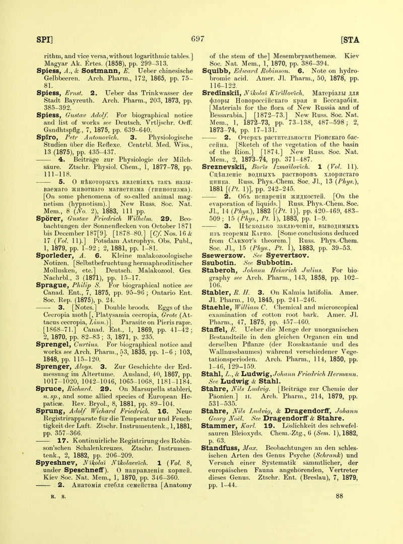 rithm, and vice versa,without logarithmic tables.] Magyar Ak. Ertes. (1858), pp. 299-313. Spiess, A., & Sostmann, E. Ueber chinesische Gelbbeeren. Arch. Pharm., 172, 1865, pp. 75- 81. Spiess, Ernst. 2. Ueber das Trinkwasser der Stadt Bayreuth. Arch. Pharm., 203, 1873, pp. 385-392. Spiess, Gustav Adolf. For biographical notice and list of works see Deutsch. Vrtljschr. Oetf. Gsndhtspflg., 7, 1875, pp. 639-640. Spiro, Petr Antonovlch. 3. Physiologische Studien iiber die Reflexe. Centrbl. Med. Wiss., 13 (1875), pp. 435-437. 4. Beitrage zur Physiologie der Milch- saure. Ztschr. Physiol. Chem., 1, 1877-78, pp. 111-118. 5. 0 H^KOTopHxi flBjieniaxT, trki HasH- Baejiaro sKiiBOTHaro jiarHeTiisMa (riinH0Tir3Ma). [On some phenomena of so-called animal mag- netism (hypnotism).] New Russ. Soc. Nat. Mem., 8 {No. 2), 1883, 111 pp. Sporer, Gustav Friedrich Wilh.elm. 29. Beo- bachtungen der Sonnenflecken von October 1871 bis December 187[9]. [1878-80.] [(T/lNos. 16i. 17 {Vol. 11).] Potsdam Astrophys. Obs. Publ., 1, 1879, pp. 1-92; 2, 1881, pp. 1-81. Sporleder^ A. 6. Kleine malakozoologische Notizen. [Selbstbefruchtung hermaphroditischer Mollusken, etc.] Deutsch. Malakozool. Ges. Nachrbl, 3 (1871), pp. 15-17. Sprague, Philip S. For biographical notice see Canad. Ent., 7, 1875, pp. 95-96 ; Ontario Ent. Soc. Rep. (1875), p. 24. 3. [Notes.] Double broods. Eggs of the Cecropia moth [, Platysamia cecropia. Grate (At- tacus cecropia, Zwrn.)]. Parasite on Pieris rapse. [1868-71.] Canad. Ent., 1, 1869, pp. 41-42; 2, 1870, pp. 82-83; 3, 1871, p. 235. Sprengel, Curtius. For biographical notice and works see Arch. Pharm., 53, 1835, pp. 1-6 ; 103, 1848, pp. 115-120. Sprenger, Aloys. 3. Zur Geschichte der Erd- messung im Altertume. Ausland, 40, 1867, pp. 1017-1020, 1042-1046, 1065-1068, 1181-1184. Spruce, Richard. 29. On Marsupella stableri, n. sp., and some allied species of European He- paticse. Rev. BryoL, 8, 1881, pp. 89-104. Sprung, Adolf Wichard Friedrich. 16. Neue Registrirapparate fiir die Temperatur und Feuch- tigkeit der Luft. Ztschr. Instrumentenk., 1,1881, pp. 357-366. 17. Kontinuirliche Registrirungdes Robin- son'schen Schalenkreuzes. Ztschr. Instrumen- tenk., 2, 1882, pp. 206-209. Spyeshnev, Nikolai Nlkolaevlch. 1 {Vol. 8, under Speschneff). 0 nanpaBJieHiii itopHeu. Kiev Soc. Nat. Mem., 1, 1870, pp. 346-360. —=— 2. AHaxoMifl CTe6.iifl ceMefiCTBa [Anatomy of the stem of the] Mesembryanthemese. Kiev Soc. Nat. Mem., 1, 1870, pp. 386-394. Squibb, Edward Rohinson. 6. Note on hydro- bromic acid. Amer. Jl. Pharm., 50, 1878, pp. 116-122. Sredmskii, Nikolai Kirlllovlch. MaiepiajiBi ajh (ji.TopH HoBopocciricKaro Kpan ii Beccapafiiii. [Materials for the flora of New Russia and of Bessarabia.] [1872-73.] New Russ. Soc. Nat. Mem., 1, 1872-73, pp. 73-138, 487-598; 2, 1873-74, pp. 17-131. 2. Oiiepiti) pacTirrejibHOCTii PioHCKaro 6ac- ceftna. [Sketch of the vegetation of the basin of the Rion.] [1874.] New Russ. Soc. Nat. Mem., 2, 1873-74, pp. 371-487. Sreznevskil, Boris Izmallovlch. 1 {Vol. 11). Cu,'l5ii.!ieHie boji;hi>ixtj pacTBopoBt xjiopiiCTaro u,iiHKa. Russ. Phys.-Chem. Soc. Jl., 13 {Phys.), 1881 [{PL 1)], pp. 242-245. 2. 06t. iicnapeHiii 5EHji;K0CTeH. [On the evaporation of liquids.] Russ. Phys.-Chem. Soc. Jl., 14 {Phys.), 1882 [{Pt. 1)], pp. 420-469, 483- 509; 15 {Phys., Pt. 1), 1883, pp. 1-9. 3. H'fcCKOJII.KO SaKJIIOHeHiir, BHBOJIIIMHXt itST. TeopeMH Kapho. [Some conclusions deduced from Carnot's theorem.] Russ. Phys.-Chem. Soc. Jl., 15 {Phys., Pt. 1), 1883, pp. 39-53. Ssewerzow. See Syevertsov. Ssubotin. See Subbotin. Staberoh, JoJiann Heinrich Julius. For bio- graphy see Arch. Pharm., 143, 1858, pp. 102- 106. Stabler, R. H. 3. On Kalmia latifolia. Amer. Jl. Pharm., 10, 1845, pp. 241-246. Staehle, William C. Chemical and microscopical examination of cotton root bark. Amer. Jl. Pharm., 47, 1875, pp. 457-460. Staffel, E. Ueber die Menge der unorganischen Bestandteile in den gleichen Organen ein und derselben Pflanze (der Rosskastanie und des Wallnussbaumes) wahrend verschiedener Vege- tationsperioden. Arch. Pharm., 114, 1850, pp. 1-46, 129-159. Stahl, L., (& Ludwig,/o/tfMm Friedrich Hermann. See Iiudwig (fe Stahl. Stahre, Nils Ludvig. [Beitrage zur Chemie der Paonien ] ii. Arch. Pharm., 214, 1879, pp. 531-535. Stahre, Nils Ludvig, & DragendorlF, Johann Georg Noel. See Dragendorlf & Stahre. Stammer, Karl. 19. Loslichkeit des schwefel- sauren Bleioxyd,s. Chem.-Ztg., 6 {Sem. 1), 1882, p. 63. Standfuss, Max. Beobachtungen an den schles- ischen Arten des Genus Psyche {Schrank) und Versuch einer Systematik sammtlicher, der europaischen Fauna angehorenden, Vertreter dieses Genus. Ztschr. Ent. (Breslau), 7, 1879, pp. 1-44, R. s. 88