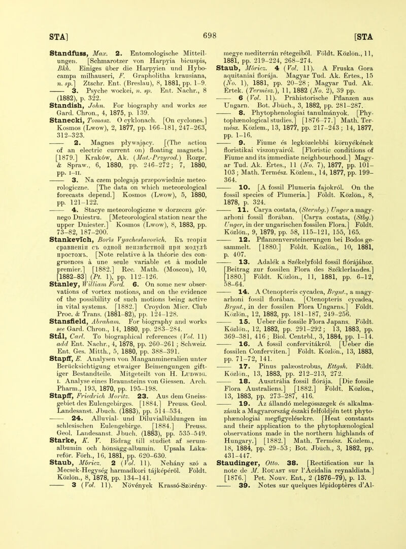 StandfUss, Max. 2. Entomologische Mitteil- ungeii. [Schmarotzer von Harpyia bicuspis, Bkh. Einiges uber die Harpyien und Hybo- campa milhauseri, F. Grapholitha krausiana, n. sp.'] Ztschr. Ent. (Breslau), 8, 1881, pp. 1-9. 3. Psyche wockei, n. sj). Ent. Nachr., 8 (1882), p. 322. Standish, John. For biography and works see Gard. Chron., 4, 1875, p. 139. Stanecki, Tomasz. O cyklonach. [On cyclones.] Kosmos (Lwow), 2, 1877, pp. 166-181, 247-263, 312-323. 2. Magnes ptywajacy. [(The action of an electric current on) floating magnets.] [1879.] Krak6w, Ak. {Mut.-Przyrod.) Rozpr. & Spraw., 6, 1880, pp. 246-272; 7, 1880, pp. i-ii. 3. Na czem polegaja przepowiednie meteo- rologiczne. [The data on which meteorological forecasts depend.] Kosmos (Lwow), 5, 1880, pp. 121-122. 4, Stacye meteorologiczne w dorzeczu g6r- nego Dniestru. [Meteorological station near the upper Dniester.] Kosmos (Lwow), 8, 1883, pp. 73-82, 187-200. Stankevich, Boris Vyacheslavovlch. Kt> xeopiii cpaBHeiiiii CL OAHofi HensBicTHori npii Moji.y.ii'fe npocTOMT). [Note relative a la th^orie des con- gruences a une seule variable et a module premier.] [1882.] Rec. Math. (Moscou), 10, [1882-83] {PL 1), pp. 112-126. Stanley, William Ford. 6. On some new obser- vations of vortex motions, and on the evidence of the possibility of such motions being active in vital systems. [1882.] Croydon Micr. Club Proc. & Trans. (1881-82), pp. 124-128. Stansfield, Abraham. For biography and works see Gard. Chron., 14, 1880, pp. 283-284. Stal, Carl. To biographical references {Vol. 11) add Ent. Nachr., 4, 1878, pp. 260-261 ; Schweiz. Ent. Ges. Mitth., 5, 1880, pp. 388-391. Stapff, E. Analysen von Manganmineralien unter Beriicksichtigung etwaiger Beimengungen gift- iger Bestandteile. Mitgeteilt von H. LuDWUi. I. Analyse eines Braunsteins von Giessen. Arch. Pharm., 193, 1870, pp. 195-198. Stapff, Friedrich Moritz. 23. Aus dem Gneiss- gebiet des Eulengebirges. [1884.] Preuss. Geol. Landesanst. Jbuch. (1883), pp. 514-534. ■ 24. Alluvial- und Diluvialbildungen im schlesischen Eulengebirge. [1884.] Preuss. Geol. Landesanst. Jbuch. (1883), pp. 535-549. Starke, K. V. Bidrag till studiet af serum- albumin och honsagg-albumin. Upsala Laka- refor. Forh., 16, 1881, pp. 620-630. Staub, M6ricz. 2 {Vol. 11). Nehany szo a Mecsek-Hegyseg harmadkori tajk^p(^r61. Foldt. Kozlon., 8, 1878, pp. 134-141. 3 {Vol. 11). Nov^nyek Krass6-Szor^ny- megye niediterran r^tegeibol. Foldt. Kozlbn., 11, 1881, pp. 219-224, 268-274. Staub, Moricz. 4 {Vol. 11). A Fruska Gora aquitaniai floraja. Magyar Tud. Ak. Ertes., 15 {No. 1), 1881,'pp. 20-28; Magyar Tud. Ak. Ertek. {Termesz.), 11, 1882 {No. 2), 39 pp. 6 {Vol. 11). Prahistorische Pflanzen aus Ungarn. Bot. Jbiich., 3, 1882, pp. 281-287. 8. Phytophenologiai tanulmanyok. [Phy- tophsenological studies.] [1876-77.] Math. Ter- mfez. Kozlem., 13, 1877, pp. 217-243; 14, 1877, pp. 1-16. 9. Fiume es legkozelebbi kbrny^kenek floristikai viszonyair61. [Floristic conditions of Fiume and its immediate neighbourhood.] Magy- ar Tud. Ak. Ertes., 11 {No. 7), 1877, pp. 101- 103; Math. Termesz. Kozlem., 14, 1877, pp. 199- 364. 10. [A fossil Plumeria fajokr61. On the fossil species of Plumeria.] Foldt. Kozlon., 8, 1878, p. 324. 11. Carya costata, (5'(!mi6^.) ?7n^era magy- arhoni fossil floraban. [Carya costata, {Sthg.) linger, in der ungarischen fossilen Flora.] Foldt. Kozlon., 9, 1879, pp. 58, 115-121, 155, 165. 12. Pflanzenversteinerungen bei Bodos ge- sammelt. [1880.] Foldt. Kozlbn., 10, 1881, p. 407. 13. Adalek a Sz^kelyfbld fossil fl6r^jahoz. Beitrag zur fossilen Flora des Sz^klerlaiides.] 1880.] Foldt. Kozlon., 11, 1881, pp. 6-12, 58-64. 14. A Ctenopteris cycadea, Brgnt., a magy- arhoni fossil floraban. [Ctenopteris cycadea, Brgnt., in der fossilen Flora Ungarns.] Foldt. Krizlbn., 12, 1882, pp. 181-187, 249-256. — 15. Ueber die fossile Flora Japans. Foldt. Kozlon., 12, 1882, pp. 291-292; 13, 1883, pp. 369-381, 416 ; Biol. Centrbl., 3, 1884, pp. 1-14. 16. A fossil confervitdkr61. [Ueber die fossilen Conferviten.] Foldt. Kozlon., 13, 1883, pp. 71-72, 141. 17. Pinus palseostrobus, Ettgsh. Foldt. Kozlon., 13, 1883, pp. 212-213, 272. 18. Ausztralia fossil fldriija. [Die fossile Flora Australiens.] [1882.] Foldt. Kozlon., 13, 1883, pp. 273-287, 416. — 19. Az alland6 melegosszegek ^s alkalma- zasuk a Magyarorszdg ^szaki felfoldj^n tett phyto- phsenologiai megfigyel^sekre. [Heat constants and their application to the phytophsenological observations made in the northern highlands of Hungary.] [1882.] Math. Term&z. Kozlem., 18, 1884, pp. 29-53; Bot. Jbiich., 3, 1882, pp. 431-447. Staudinger, Otto. 38. [Rectification sur la note de M. Rouast sur I'Acidalia reynaldiata. ] [1876.] Pet. Nouv. Ent., 2 (1876-79), p. 13. 39. Notes sur quelques lepidopt^res d'Al-