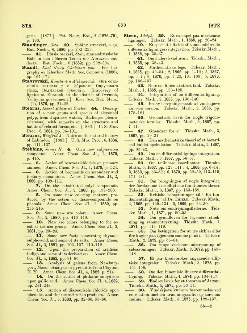 g^rie. [1877.] Pet. Nouv. Ent., 2 (1876-79), p. 190. Staudinger, Otto. 40. Sphinx streckeri, n. sj), Ent. Nachr., 6, 1880, pp. 252-253. 41. Plusia beckeri, iS'i^'r., eine siidi'ussische Eule in den hoheren Teilen der Abruzzen ent- deckt. Ent. Nachr., 8 (1882), pp. 292-294. Staudt, Karl Georg Christian voii. For bio- graphy see Kharkov Math. See. Commun. (1880), pp. 167-172. Stavrovskii, Konstantln Aleksyeevich. 06'h o6Ha- KCHiii .iiiirHirra y c. BfipaHOKi) OspyiicKaro yfe^a, BojiKtHCKon ryiSepHiii. [Discovery of lignite at Ebranok, in the district of Ovrutsh, Volhynia govei'nment.] Kiev Soc. Nat. Mem., 4 (1), 1876, pp. 21-22. Stearns, Robert Edwards Carter. 44. Descrip- tion of a new genus and species of alcyonoid polyp, from Japanese waters, [Radicipes pleuro- cristatus], with remarks on the structure and habits of related forms, etc. [1883.] U. S. Mus. Proc, 6, 1884, pp. 96-101. Stearns, WinfridA. Notes on the natural history of Labrador. [1883.] U. S. Mus. Proc, 6, 1884, pp. 111-137. Stebbins, James H. 4. On a new sulpho-urea compound. Amer. Chem. Soc. JL, 1, 1879, p. 415. 5. Action of benzo-trichloride on primary amines. Amer. Chem. Soc. JL, 1, 1879, p. 524. 6. Action of bromanile on secondary and tertiary monamines. Amer. Chem. Soc. JL, 2, 1880, pp. 109-111. 7. On the substituted tolyl compounds. Amer. Chem. Soc. JL, 2, 1880, pp. 199-203. 8. On some new coloring matters, pro- duced by the action of diazo-compounds on phenols. Amer. Chem. Soc. JL, 2, 1880, pp. 236-246. 9. Some new azo colors. Amer. Chem. Soc. JL, 2, 1880, pp. 446-448. 10. New azo colors belonging to the so- called tetrazo group. Amer. Chem. Soc. JL, 3, 1881, pp. 20-23. 11. Some new facts concerning thymole sulpho-acid, and some of its salts. Amer. Chem. Soc. JL, 3, 1881, pp. 103-107, 110-112. 12. Upon the preparation of artificial indigo and some of its derivatives. Amer. Chem. Soc. JL, 4, 1882, pp. 81-86. 13. Analysis of galena from Newbury- port, Mass. Analysis of pyrrhotite from Clayton, N. Y. Amer. Chem. Soc. JL, 4, 1882, p. 214. 14. On the action of phthalic anhydride upon gallic acid. Amer. Chem. Soc. JL, 4,1882, pp. 244-248. 15. Action of diazoanisole chloride upon phenoles, and their substitution products. Amer. Chem. Soc. JL, 5, 1883, pp. 32-36, 55-56. Steen, Adolph. 39. Et exempel paa ubestemte ligninger. Tidsskr. Math., 1, 1865, pp. 20-24. 40. Et specielt tilfielde af sammenh^rende differentialligningers integration. Tidsskr. Math., 1, 1865, pp. 35-37. 41. Om fladers kvadratur. Tidsskr. Math., 1, 1865, pp. 38-43. 42. Mathematiske lege. Tidsskr. Math., 1, 1865, pp. 49-54; 2, 1866, pp. 1-12; 3, 1867, pp. 1-7; 6, 1870, pp. 1-20, 181-188; 3, 1873, pp. 156-157. 43. Note om linien af stprst fald. Tidsskr. Math., 1, 1865, pp. 123-125. 44. Integration af en differentialligning. Tidsskr. Math., 2, 1866, pp. 138-140. — 45. En ny beregningsmaade af vindskjseve kurvers torsion. Tidsskr. Math., 2, 1866, pp. 178-181. ■ 46. Geometrisk bevis for nogle trigono- metriske formler. Tidsskr. Math., 3, 1867, pp. 7-11. 47. Grsendser for e'. Tidsskr. Math., 3, 1867, pp. 29-31. 48. Den mathematiske theori af et hazard- spil kaldet spekulation. Tidsskr. Math., 3,1867, pp. 33-42. —— 49. Om en differentiallignings integration. Tidsskr. Math., 3, 1867, pp. 56-57. 50. Om trilineare koordinater. Tidsskr. Math., 3, 1867, pp. 129-141 ; 4, 1868, pp. 6-14 ; 5, 1869, pp. 33-39; 6,1870, pp. 52-59, 113-119, 171-181. 51. Om beregningen af nogle integraler, der forekomme i de elliptiske funktioners theori. Tidsskr. Math., 3, 1867, pp. 153-159. 52. Kritiske bemisrkninger til  En fun- damentalligning af Dr. Thiele. Tidsskr. Math., 4, 1868, pp. 129-134; o, 1869, pp. 26-30. 53. Note om omdrejningsiiaderne. Tids- skr. Math., 1, 1871, pp. 50-53. —— 54. Om grundloven for legemers strsek- ning og sammentrykning. Tidsskr. Math., 1, 1871, pp. 114-119. 55. Om betingelsen for at tre cirkler eller fire kugler gaa igjennem samme punkt. Tidsskr. Math., 2, 1872, pp. 56-64. 56. Cm tunge vsedskers udstr0mning af sideaabninger. Tidsskr. Math., 2, 1872, pp. 145- 148. 57. Et par kjsedebr^ker angaaende ellip- tiske integraler. Tidsskr. Math., 3, 1873, pp. 151-156. — 58. Om den binomiale linesere differential- ligning. Tidsskr. Math., 4, 1874, pp. 104-117. 59. -i35ndret bevis for et theorem af Jacobi. Tidsskr. Math., 5, 1875, pp. 33-34. 60. Vindskjseve kurvers bestemmelse ved en relation imellem krumningsradius og torsions- radius. Tidsskr. Math., 5, 1875, pp. 129-137. 88—2