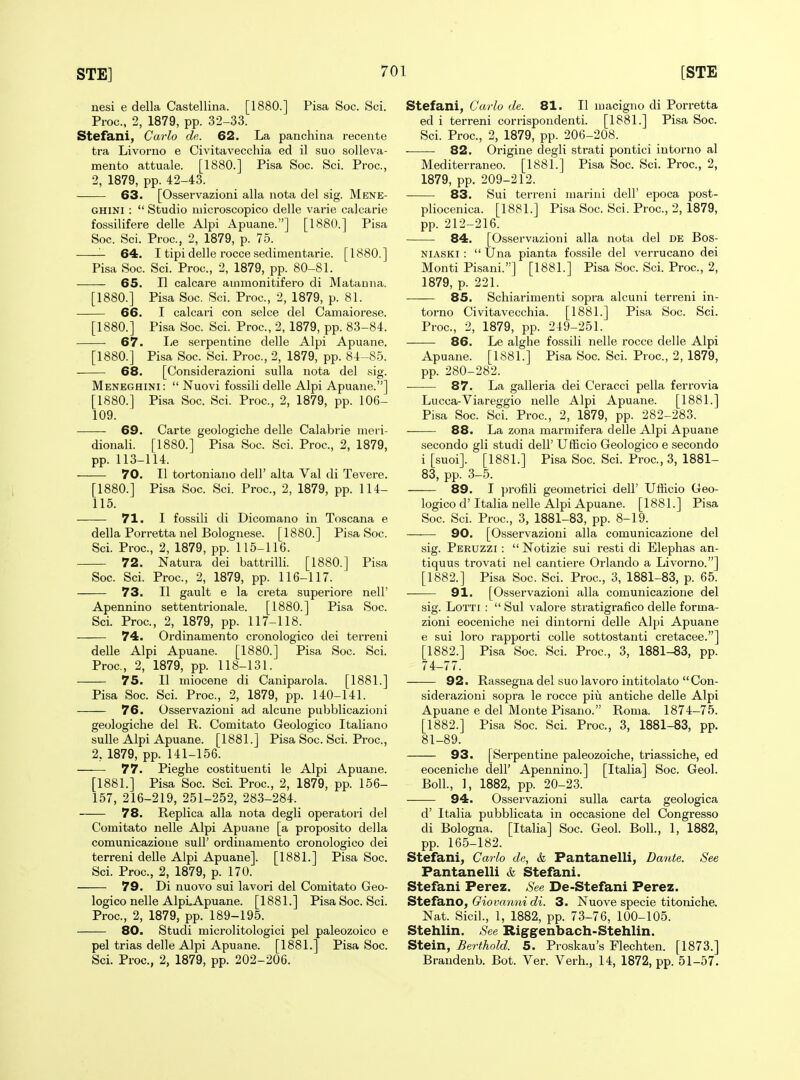 nesi e della Castellina. [1880.] Pisa Soc. Sci. Proc, 2, 1879, pp. 32-33. Stefani, Carlo de.. 62. La panchina recente tra Livoriio e Civitavecchia ed il suo solleva- mento attuale. [1880.] Pisa Soc. Sci. Proc, 2, 1879, pp. 42-43. 63. [Osservazioni alia uota del sig. Mene- GHINI :  Studio microscopico delle varie calcarie fossilifere delle Alpi Apuane.] [1880.] Pisa Soc. Sci. Proc, 2, 1879, p. 75. 64. I tipi delle rocce sedimentarie. [1880.] Pisa Soc. Sci. Proc, 2, 1879, pp. 80-81. . 65. II calcare ammonitifero di Matanna. [1880.] Pisa Soc. Sci. Proc, 2, 1879, p. 81. 66. I calcari con selce del Camaiorese. [1880.] Pisa Soc Sci. Proc, 2, 1879, pp. 83-84. 67. lie .serpentine delle Alpi Apuane. [1880.] Pisa Soc. Sci. Proc, 2, 1879, pp. 84-8-5. 68. [Considerazioni suUa nota del sig. Meneghini:  Nuovi fossili delle Alpi Apuane.] [1880.] Pisa Soc Sci. Proc, 2, 1879, pp. 106- 109. 69. Carte geologiche delle Calabrie meri- dionali. [1880.] Pisa Soc Sci. Proc, 2, 1879, pp. 113-114. 70. II tortoniano dell' alta Val di Tevere. [1880.] Pisa Soc. Sci. Proc, 2, 1879, pp. 114- 115. 71. I fossili di Dicomano in Toscana e della Porretta nel Bolognese. [1880.] Pisa Soc. Sci. Proc, 2, 1879, pp. 115-116. 72. Natura dei battrilli. [1880.] Pisa Soc Sci. Proc, 2, 1879, pp. 116-117. 73. II gault e la creta superiore nell' Apennino settentrionale. [1880.] Pisa Soc. Sci. Proc, 2, 1879, pp. 117-118. 74. Ordinamento cronologico dei terreni delle Alpi Apuane. [1880.] Pisa Soc. Sci. Proc, 2, 1879, pp. 118-131. 75. II miocene di Caniparola. [1881.] Pisa Soc Sci. Proc, 2, 1879, pp. 140-141. 76. Osservazioni ad alcune pubblicazioni geologiche del R. Comitato Geologico Italian© sulle Alpi Apuane. [1881.] Pisa Soc. Sci. Proc, 2, 1879, pp. 141-156. 77. Pieghe costituenti le Alpi Apuane. [1881.] Pisa Soc Sci. Proc, 2, 1879, pp. 156- 157, 216-219, 251-252, 283-284. 78. Replica alia nota degli operatori del Comitato nelle Alpi Apuane [a proposito della comunicazione sull' ordinamento cronologico dei terreni delle Alpi Apuane]. [1881.] Pisa Soc. Sci. Proc, 2, 1879, p. 170. 79. Di nuovo sui lavori del Comitato Geo- logico nelle AlpLApuane. [1881.] Pisa Soc. Sci. Proc, 2, 1879, pp. 189-195. 80. Studi microlitologici pel paleozoico e pel trias delle Alpi Apuane. [1881.] Pisa Soc. Sci. Proc, 2, 1879, pp. 202-206. Stefani^ Carlo de. 81. II macigno di Porretta ed i terreni corrispondenti. [1881.] Pisa Soc. Sci. Proc, 2, 1879, pp. 206-208. . — 82. Origine degli strati pontici intorno al Mediterraneo. [1881.] Pisa Soc Sci. Proc, 2, 1879, pp. 209-212. 83. Sui terreni mariui dell' epoca post- pliocenica. [1881.] Pisa Soc Sci. Proc, 2, 1879, pp. 212-216. 84. [Osservazioni alia nota del de Bos- NiASKi :  Una pianta fossile del verrucano dei Monti Pisani.] [1881.] Pisa Soc. Sci. Proc, 2, 1879, p. 221. 85. Schiarimenti sopra alcuni terreni in- torno Civitavecchia. [1881.] Pisa Soc. Sci. Proc, 2, 1879, pp. 249-251. 86. Le alghe fossili nelle rocce delle Alpi Apuane. [1881.] Pisa Soc Sci. Proc, 2, 1879, pp. 280-282. 87. La galleria dei Ceracci pella ferrovia Lucca-Viareggio nelle Alpi Apuane. [1881.] Pisa Soc Sci. Proc, 2, 1879, pp. 282-283. 88. La zona marmifera delle Alpi Apuane secondo gli studi dell' Ufficio Geologico e secondo i [suoi]. [1881.] Pisa Soc. Sci. Proc, 3, 1881- 83, pp. 3-5. 89. I profili geometrici dell' Ufficio Geo- logico d' Italia nelle Alpi Apuane. [1881.] Pisa Soc. Sci. Proc, 3, 1881-83, pp. 8-19. 90. [Osservazioni alia comunicazione del sig. Peruzzi :  Notizie sui resti di Elephas an- tiquus trovati nel cantiere Orlando a Livorno.] [1882.] Pisa Soc. Sci. Proc, 3, 1881-83, p. 65. 91. [Osservazioni alia comunicazione del sig. LoTTi :  Sui valore stratigrafico delle forma- zioni eoceniche nei dintorni delle Alpi Apuane e sui loro rapporti colle sottostanti cretacee.] [1882.] Pisa Soc Sci. Proc, 3, 1881-83, pp. 74-77. 92. Rassegna del suo lavoro intitolato Con- siderazioni sopra le rocce piu antiche delle Alpi Apuane e del Monte Pisano. Roma. 1874-75. [1882.] Pisa Soc Sci. Proc, 3, 1881-83, pp. 81-89. 93. [Serpentine paleozoiche, triassiche, ed eoceniche dell' Apennino.] [Italia] Soc. Geol. Boll., 1, 1882, pp. 20-23. 94. Osservazioni sulla carta geologica d' Italia pubblicata in occasione del Congresso di Bologna. [Italia] Soc. Geol. Boll., 1, 1882, pp. 165-182. Stefani, Carlo de, k Pantanelli, Dante. See Pantanelli & Stefani. Stefani Perez. See De-Stefani Perez. Stefsiixo, Giovanni di. 3. Nuove specie titoniche. Nat. Sicil., 1, 1882, pp. 73-76, 100-105. Stehlin. See Riggenbach-Stehlin. Stein, Berthold. 5. Proskau's Flechten. [1873.] Brandenb. Bot. Ver. Verh., 14, 1872, pp. 51-57.