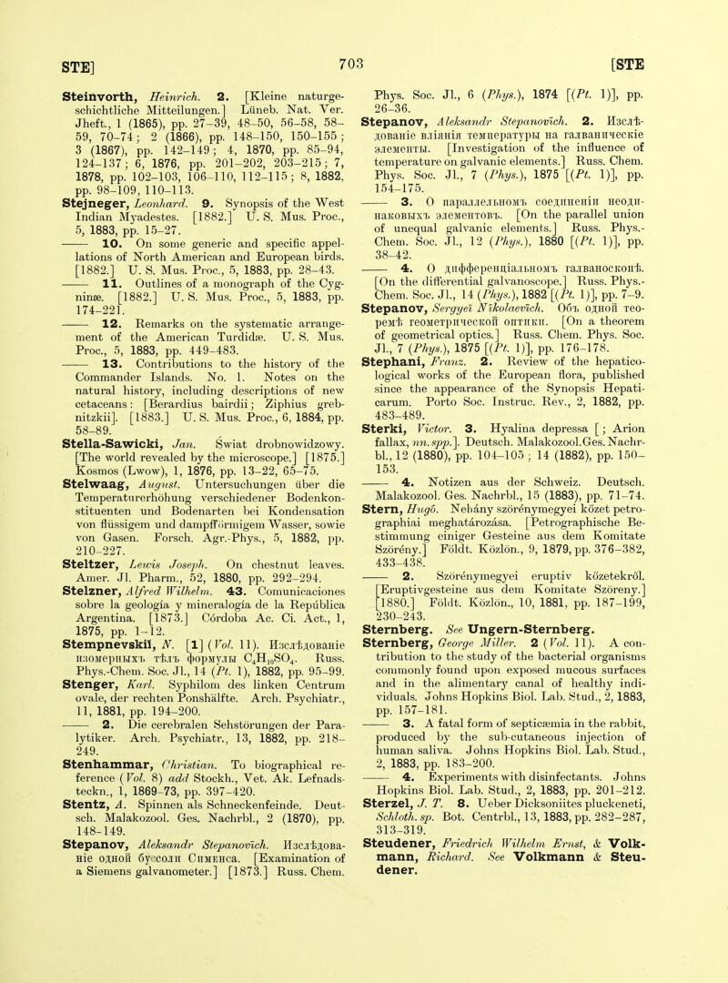 Steilivorth, Heinrich. 2. [Kleine naturge- schichtliche Mitteilungen. ] Liineb. Nat. Ver. Jheft., 1 (1865), pp. 27-39, 48-50, 56-58, 58- 59, 70-74; 2 (1866), pp. 148-150, 150-155; 3 (1867), pp. 142-149; 4, 1870, pp. 85-94, 124-137; 6, 1876, pp. 201-202, 203-215; 7, 1878, pp. 102-103, 106-110, 112-115; 8, 1882, pp. 98-109, 110-113. Stejneger, Leonhard. 9. Synopsis of the West Indian Myadestes. [1882.] U. S. Mus. Proc, 5, 1883, pp. 15-27. 10. On some generic and specific appel- lations of North American and European birds. [1882.] U. S. Mus. Pioc, 5, 1883, pp. 28-43. 11. Outlines of a monograph of the Cyg- ninffi. [1882.] U. S. Mus. Proc, 5, 1883, pp. 174-221. 12. Remarks on the systematic arrange- ment of the American Turdidfe. U. S. Mus. Proc, 5, 1883, pp. 449-483. 13. Contributions to the history of the Commander Islands. No. 1. Notes on the natural history, including descriptions of new cetaceans: [Berardius bairdii; Ziphius greb- nitzkiij. [1883.] U. S. Mus. Proc, 6, 1884, pp. 58-89. Stella-Sawicki, Jan. Swiat drobnowidzowy. [The world revealed by the microscope.] [1875.] Kosmos (Lwow), 1, 1876, pp. 13-22, 65-75. Stelwaag, August. Untersuchungen tiber die Temperaturerhohung verschiedener Bodenkon- stituenten und Bodenarten bei Kondensation von fliissigem und dampffiirmigem Wasser, sowie von Gasen. Forsch. Agr.-Phys., 5, 1882, pp. 210-227. Steltzer, Letvis JosepJi. On chestnut leaves. Amer. Jl. Pharm., 52, 1880, pp. 292-294. Stelzner, Alfred Wilhelm. 43. Comunicaciones sobre la geologia y mineralogia de la Republica Argentina. [1873.J C6rdoba Ac Ci. Act., 1, 1875, pp. 1-12. Stempnevskii, ^. [l](ro?. 11). H.3Cj['ii;i,0BaHie lIUOMepHHX'I. T-fe.lITj (|)OpMy.lIBI C4HJ0SO4. Russ. Phys.-Chem. Soc JL, 14 (Pt. 1), 1882, pp. 95-99. Stenger, Karl. Syphilom des linken Centrum ovale, der rechten Ponshalfte. Arch. Psychiatr., 11, 1881, pp. 194-200. 2. Die cerebral en Sehstorungen der Para- lytiker. Arch. Psychiatr., 13, 1882, pp. 218- 249. Stenhammar, Christian. To biographical re- ference {Vol. 8) add Stockh., Vet. Ak. Lefnads- teckn., 1, 1869-73, pp. 397-420. Stentz, A. Spinnen als Schneckenfeinde. Deut- sch. Malakozool. Ges. Nachrbl., 2 (1870), pp. 148-149. Stepanov, Aleksandr Stepanovich. H3CJi'fc;i;oBa- Hie OJIHOH 6y';coj[ii CiiMEHca. [Examination of a Siemens galvanometer.] [1873.] Russ. Chem. Phys. Soc. JL, 6 {Phys.), 1874 [{Pt. 1)], pp. 26-36. Stepanov, Aleksandr Stepanovich. 2. Hscjii- .HOBaHie B.iiflHifl TeMiiepaTypBi na raiBaniivecKie 9jreMeHTH. [Investigation of the influence of temperature on galvanic elements.] Russ. Chem. Phys. Soc. JL, 7 {Phys.), 1875 [{Pt. 1)], pp. 154-175. 3. 0 napai.3e.iii>H0M'i. coeji,iiHeHiir Heo;i,ii- HaKOBHXT) 9.ieMeHT0Bi. [On the parallel union of unequal galvanic elements.] Russ. Phys.- Chem. Soc JL, 12 {Phys.), 1880 [{Pt. 1)], pp. 38-42. 4. 0 ji;ii(})(})epeHii,iajii>HOM'i> rajEBaHOCKonli. [On the difierential galvanoscope.] Russ. Phys.- Chem. Soc. JL, 14 {Phys.), 1882 [{Pt. 1)], pp. 7-9. Stepanov, Sergyei Nikolaemch. 06'L o;i;hoi1 tbo- psMi reOMeTpiiMecKofr onTiiKTi. [On a theorem of geometrical optics.] Russ. Chem. Phys. Soc. JL, 7 {Phys), 1875 [{Pt. 1)], pp. 176-178. Stephani, Franz. 2. Revievi' of the hepatico- logical works of the European flora, published since the appearance of the Synopsis Hepati- carum. Porto Soc. Instruc. Rev., 2, 1882, pp. 483-489. Sterki, Victor. 3. Hyalina depressa [; Arion fallax, nn.spp.\ Deutsch. Malakozool.Ges. Nachr- bL, 12 (1880), pp. 104-105 ; 14 (1882), pp. 150- 153. 4. Notizen aus der Schweiz. Deutsch. Malakozool. Ges. Nachrbl., 15 (1883), pp. 71-74. Stern, Hugo. Neliany szor^nymegyei kozet petro- graphiai meghatarozasa. [Petrographische Be- stimmung einiger Gesteine aus dem Komitate Szor^ny.] Foldt. Kozlon., 9, 1879, pp. 376-382, 433-438. 2. Szorenymegyei eruptiv kozetekrfil. Eruptivgesteine aus dem Komitate Szoreny.] '1880.] Foldt. Kozlon., 10, 1881, pp. 187-199, 230-243. Sternberg. See Ungern-Sternberg. Sternberg, George Miller. 2 {Vol. 11). A con- tribution to the study of the bacterial organisms commonly found upon exposed raucous surfaces and in the alimentarj' canal of healthy indi- viduals. Johns Hopkins Biol. Lab. Stud., 2, 1883, pp. 157-181. ■ 3. A fatal form of septica;mia in the rabbit, produced by the sub-cutaneous injection of human saliva. Johns Hopkins Biol. Lab. Stud., 2, 1883, pp. 183-200. 4. Experiments with disinfectants. .Johns Hopkins Biol. Lab. Stud., 2, 1883, pp. 201-212. Sterzel, J. T. 8. Ueber Dicksoniites pluckeneti, Schloth.sp. Bot. CentrbL, 13, 1883, pp. 282-287, 313-319. Steudener, Friedrich Wilhelm Ernst, & Volk- mann, Richard. See Volkmann & Steu- dener.