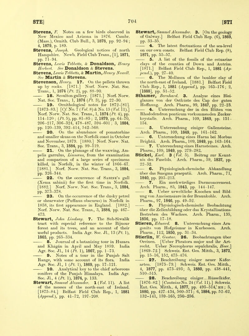 Stevens, F. Notes on a few birds observed in New Mexico and Arizona in 1876. Cambr. (Mass.), Ornith. Club Bull., 3, 1878, pp. 92-94 ; 4, 1879, p. 189. Stevens, Joseph. Geological notices of north Hampshire. Newb. Field Club Trans., [1], 1871, pp. 71-94. Stevens, Lewis Tehbetts, & Donaldson, Henry Herbert. See Donaldson k Stevens. Stevens, Lewis Tebbetts, &l Martin, Henry Newell. See Martin & Stevens. Stevenson, Henry. 17. On the pellets thrown up by rooks. [1871.] Norf. Norw. Nat. Soc. Trans., 1, 1874 \Pt. 2), pp. 88-90. 18. Scoulton guUery. [1871.] Norf. Norw. Nat. Soc. Trans., 1, 1874 {Pt. 3), pp. 22-30. 19. Ornithological notes for 1872-[811. [1873-83.] [Cf. No. 7 ( Vol 8) & No. 15 (To?. 11).] Norf. Norw. Nat. Soc. Trans., 1, 1874 {Ft. 4), pp. 114-120 ; {Ft. 5), pp. 81-85 ; 2, 1879, pp. 64-70, 206-217, 306-324, 478-487, 594-601 ; 3, 1884, pp. 120-139, 392-414, 542-560. 20. On the abundance of pomatorhine and smaller skuas on the Norfolk coast in October and November, 1879. [1880.] Norf. Norw. Nat. Soc. Trans., 3, 1884, pp. 99-119. • 21. On the plumage of the waxwing, Am- pelis garrulus, Linnceiis, from the examination and comparison of a large series of sj^ecimens killed, in Norfolk, in the winter of 1866-67. [1881.] Norf. Norw. Nat. Soc. Trans., 3, 1884, pp. 326-344. 22. On the occurrence of Sabine's gull (Xema sabinii) for the first time in Norfolk. [1882.] Norf. Norw. Nat. Soc. Trans., 3, 1884, pp. 373-378. —— 23. On the occurrence of the duskj' petrel or shearwater (Puffinus obscurus) in Norfolk in 1858, its first appearance in England. [1882.] Norf. Norw. Nat. Soc. Trans., 3, 1884, pp. 467- 473. Stewart, John Lindsay. 7. The Sub-Siwalik tract with especial reference to the Bijnour forest and its trees, and an account of their useful products. India Agr. Soc. Jl., 13 {Ft. 1), 1865, pp. 265-334. 8. Journal of a botanizing tour in Huzara and Kh^gan in April and May 1859. India Agr. Soc. Jl., 14 {Ft. 1), 1867, pp. 1-73. —— 9. Notes of a tour in the Punjab Salt Range, with some account of its flora. India Agr. Soc. Jl, 1 {Ft. 1), 1869, pp. 17-121. 10. Analytical key to the chief arboreous conifers of the Punjab Himalaya. India Agr. Soc. JL, 4 {Ft. 1), 1874, p. 133. Stewart, Satnuel Alexander. 1 (Vol. 11). A list of the mosses of the north-east of Ireland. [1875-84.] Belfast Field Club Rep., 1, 1881 {Append.), pp. 41-72, 197-208. Stewart, Samuel Alexander. 3. [On the geology of Galway.] Belfast Field Club Rep. (6), 1869, pp. 33-35. 4. The latest fluctuations of the sea-level on our own coasts. Belfast Field Club Rep. (8), 1871, pp. 55-57. 5. A list of tlie fossils of the estuarine clays of the counties of Down and Antrim. [1871.] Belfast Field Club Rep., 1, 1881 {Ap- pend.), pp. 27-40. 6. The Mollusca of the boulder clay of the north-east of Ireland. [1881.] Belfast Field Club Rep., 1, 1881 {Append.), pp. 165-176; 2, [1888], pp. 51-52. Sthamer, Bemhard. 3. Analyse eines Blei- glanzes von der Ostkiiste des Cap der guten Hoffming. Arch. Pharm., 99, 1847, pp. 22-23. — 4. Untersuchung der in den Bliiten von Rhododendron ponticum vorkommeiiden Zucker- krystalle. Arch. Pharm., 109, 1849, pp. 151- 154. 5. Untersuchung einiger Gallensteine. Arch. Pharm., 109, 1849, pp. 161-162. 6. Untersuchung eines Harns bei Morbus Brightii. Arch. Pharm., 109, 1849, pp. 163-164. 7. Untersuchung eines Harnsteines. Arch. Pharm., 109, 1849, pp. 279-282. Stickel, Karl. 3 {Vol. 5). Beitrag zur Kennt- nis des Fuselols. Arch. Pharm., 59, 1837, pp. 22-32. 6. Physiologisch-chemische Abhandlung iiber das Smegma praeputii. Arch. Pharm., 71, 1840, pp. 203-213. 7. Ein merkwiirdiges Darmconcrement. Arch. Pharm., 85, 1843, pp. 144-147. 8. Ueber urweltliche Knochen und Bild- ung von Ameisensaure in der Braunkohle. Arch. Pharm., 97, 1846, pp. 49-52. 9. Physiologisch-chemische Beobachtung iiber die Zellenbildung oder das Krystallisation.s- Bestreben des Wachses. Arch. Pharm., 135, 1856, pp. 17-18. Stieren, Eduard. 8. Untersuchung eines Ara- gonits von Hofgeismar in Kurhessen. Arch. Pharm., 112, 1850, pp. 31-34. Stierlin, W. Gustav. 26. Beobachtungen iiber Oreinen. [Ueber Phratora major und ihr Art- recht. Ueber Necrophorus sepulchralis, Heer.^ [1869-72.] Schweiz. Ent. Ges. Mitth., 3, 1872, pp. 15-16, 152, 475-476. ■—— 27. Beschreibung einiger neuer Kafer- arten. [1875-79.] Schweiz. Ent. Ges. Mitth., 4, 1877, pp. 473-493; 5, 1880, pp. 438-441, 510-515. 28. Beschreibung einiger...Riisselkafer. [1876-82.] [CowtomsNo. 24(roZ. 11).] Schweiz. Ent. Ges. Mitth., 4, 1877, pp. 495-514,* xii; 5, 1880, pp. 427-434, 560-571; 6,1884, pp. 52-62, 132-141,159-165,250-256.