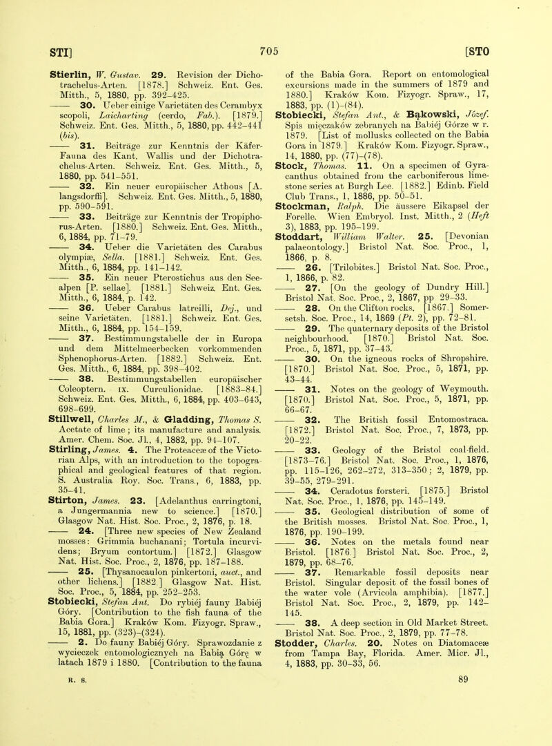 Stierlin, W. Gustav. 29. Revision der Dicho- trachelus-Arten. [1878.] Schweiz. Ent. Ges. Mitth., 5, 1880, pp. 392-425. 30. Ueber einige Varietaten des Cerambyx scopoli, Laicharting (cerdo, Fab.). [1879.] Schweiz. Ent. Ges. Mitth., 5, 1880, pp. 442-441 (bis). 31. Beitrage zur Kenntnis der Kafer- Faiina des Kant. Wallis und der Dichotra- chelus-Arten. Schweiz. Ent. Ges. Mitth., 5, 1880, pp. 541-551. 32. Ein neuer europaischer Atbous [A. lang.sdorffi]. Schweiz. Ent. Ges. Mitth., 5, 1880, pp. 590-591. 33. Beitrage zur Kenntnis der Tropipho- rus-Arten. [1880.] Schweiz. Ent. Ges. Mitth., 6, 1884, pp. 71-79. 34. Ueber die Varietaten des Carabus olympiae. Sella. [1881.] Schweiz. Ent. Ges. Mitth., 6, 1884, pp. 141-142. 35. Ein neuer Pterostichus aus den See- alpen [P. sellae]. [1881.] Schweiz. Ent. Ges. Mitth., 6, 1884, p. 142. 36. Ueber Carabus latreilli, Dfj., und seine Varietaten. [1881.] Schweiz. Ent. Ges. Mitth., 6, 1884, pp. 154-159. 37. Bestimmungstabelle der in Europa und dem Mittelmeerbecken vorkommenden Sphenophorus-Arten. [1882.] Schweiz. Ent. Ges. Mitth., 6, 1884, pp. 398-402. 38. Bestinimungstabellen europaischer Coleoptern. ix. Curculionidae. [1883-84.] Schweiz. Ent. Ges. Mitth., 6, 1884, pp. 403-643, 698-699. Stillwell, Charles If., & Gladding, Thomas S. Acetate of lime; its manufacture and analysis. Amer. Chem. Soc. Jl., 4, 1882, pp. 94-107. Stirling, yamfls. 4. The Proteaceie of the Victo- rian Alps, with an introduction to the topogra- phical and geological features of that region. S. Australia Roy. Soc. Trans., 6, 1883, pp. 35-41. Stirton, James. 23. [Adelanthus carringtoni, a Jungermannia new to science.] [1870.] Glasgow Nat. Hist. Soc. Proc, 2, 1876, p. 18. 24. [Three new species of New Zealand mosses: Grimmia buchanani; Tortula incurvi- dens; Bryum contortum.] [1872.] Glasgow Nat. Hist. Soc. Proc, 2, 1876, pp. 187-188. 25. [Thysanocaulon pinkertoni, auct., and other Hchens.] [1882 ] Glasgow Nat. Hist. Soc. Proc, 5, 1884, pp. 252-253. Stobiecki, Stefan Ant. Do rybiej fauny Babiej G6ry. [Contribution to the fish fauna of the Babia Gora.] Krak6w Kom. Fizvogr. Spraw., 15, 1881, pp. (323)-(324). 2. Do fauny Babiej G6ry. Sprawozdanie z wycieczek entomologicznych na Babia G6r§ w latach 1879 i 1880. [Contribution to the fauna of the Babia Gora. Report on entomological excursions made in the summers of 1879 and 1880.] Krak6w Kom. Fizyogr. Spraw., 17, 1883, pp. (l)-(84). Stobiecki, Stefan Ant., k Bakowski, Jozef. Spis mi^czakow zebranych na Babiej G6rze w r. 1879. [List of mollusks collected on the Babia Gora in 1879.] Krak6w Kom. Fizyogr. Spraw., 14, 1880, pp. (77)-(78). Stock, Thomas. 11. On a specimen of Gyra- canthus obtained from the carboniferous lime- stone series at Burgh Lee. [1882.] Edinb. Field Club Trans., 1, 1886, pp. 50-51. Stockman, Ralph. Die aussere Eikapsel der Forelle. Wien Embryol. Inst. Mitth., 2 {Heft 3), 1883, pp. 195-199. Stoddart, William Walter. 25. [Devonian palaeontology.] Bristol Nat. Soc. Proc, 1, 1866, p. 8. 26. [Trilobites.] Bristol Nat. Soc. Proc, 1, 1866, p. 82. 27. [On the geology of Dundry Hill.] Bristol Nat. Soc. Proc, 2, 1867, pp 29-33. 28. On the Clifton rocks. [1867.] Somer- setsh. Soc Proc, 14, 1869 {Pt. 2), pp. 72-81. 29. The quaternary deposits of the Bristol neighbourhood. [1870.] Bristol Nat. Soc. Proc, 5, 1871, pp. 37-43. 30. On the igneous rocks of Shropshire. [1870.] Bristol Nat. Soc Proc, 5, 1871, pp. 43-44. 31. Notes on the geology of Weymouth. [1870.] Bristol Nat. Soc Proc, 5, 1871, pp. 66-67. 32. The British fossil Entomostraca. [1872.] Bristol Nat. Soc Proc, 7, 1873, pp. 20-22. 33. Geology of the Bristol coal-field. [1873-76.] Bristol Nat. Soc Proc, 1, 1876, pp. 115-126, 262-272, 313-350; 2, 1879, pp. 39-55, 279-291. 34. Ceradotus forsteri. [1875.] Bristol Nat. Soc Proc, 1, 1876, pp. 145-149. 35. Geological distribution of some of the British mosses. Bristol Nat. Soc. Proc, 1, 1876, pp. 190-199. 36. Notes on the metals found near Bristol. [1876 ] Bristol Nat. Soc. Proc, 2, 1879, pp. 68-76. 37. Remarkable fossil deposits near Bristol. Singular deposit of the fossil bones of the water vole (Arvicola amphibia). [1877.] Bristol Nat. Soc. Proc, 2, 1879, pp. 142- 145. 38. A deep section in Old Market Street. Bristol Nat. Soc Proc, 2, 1879, pp. 77-78. Stodder, Charles. 20. Notes on Diatomacese from Tampa Bay, Florida. Amer. Micr. Jl., 4, 1883, pp. 30-33, 56. R. 8. 89