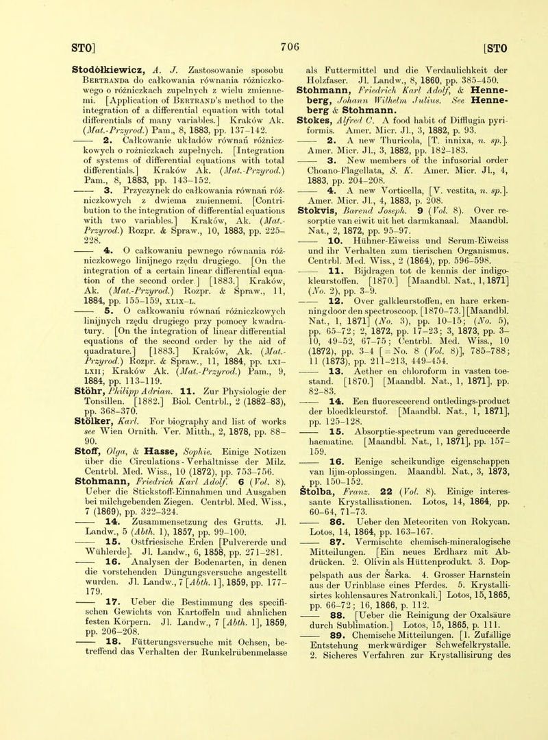 Stod61kiewicz, A. J. Zastosowanie sposobu BERTRANDa do calkowania r6wnania rozniczko- wego o rozniczkach zupelnych z wielu zmienue- mi. [Application of Bertrand's method to the integration of a differential equation witli total differentials of many variables.] Krakow Ak. {Mat.-Przyrod.) Pam., 8, 1883, pp. 137-142. 2. Calkowanie uktadow r6wnan roznicz- kowych o rozniczkach zupelnych. [Integration of systems of differential equations with total differentials.] Krak6w Ak. {Mat.-Przyrod.) Pam., 8, 1883, pp. 143-152. 3. Przyczynek do calkowania r6wnan roz- niczkowych z dwiema zmiennemi. [Contri- bution to the integration of differential equations with two variables.] Krakow, Ak. {Mat.- Przyrod.) Rozpr. & Spraw., 10, 1883, pp. 225- 228. 4. O calkowania pewnego rownania r6z- niczkowego linijnego rzgdu drugiego. [On the integration of a certain linear differential equa- tion of the second order ] [1883.] Krak6w, Ak. {Mat.-Przyrod.) Rozpr. & Spraw., 11, 1884, pp. 155-159, xltx-l. 5. O catkowaniu r6wnan r6zniczkowych linijnych rzgdu drugiego przy pomocy kwadra- tury. [On the integration of linear differential equations of the second order by the aid of quadrature.] [1883.] Krakow, Ak. {Mat.- Przyrod.) Rozpr. & Spraw., 11, 1884, pp. lxi- LXii; Krak6w Ak. {Mat.-Przyrod.) Pam., 9, 1884, pp. 113-119. Stohr, Philip]} Adriati. 11. Zur Physiologie der Tonsillen. [1882.] Biol. Centrbl., 2 (1882-83), pp. 368-370. Stolker, Karl. For biography and list of works see Wien Ornith. Ver. Mitth., 2, 1878, pp. 88- 90. Stoff, Olga, & Hasse, Sophie. Einige Notizen liber die Circulations - Verhaltnisse der Milz. Centrbl. Med. Wiss., 10 (1872), pp. 753-756. Stohmann, Friedrich Karl Adolf. 6 {Vol. 8). Ueber die Stickstoff-Einnahmen und Ausgaben bei milchgebenden Ziegen. Centrbl. Med. Wiss., 7 (1869), pp. 322-324. 14. Zusammensetzung des Grutts. Jl. Landw., 5 {Abth. 1), 1857, pp. 99-100. 15. Ostfriesische Erden [Pulvererde und Wuhlerde]. Jl. Landw., 6, 1858, pp. 271-281. 16. Analysen der Bodenarten, in denen die vorstehenden Diingungsversuche angestellt wurden. Jl. Landw., 7 \Ahth. 1], 1859, pp. 177- 179. 17. Ueber die Bestimmung des specifi- schen Gewichts von Kartoffeln und ahnlichen festen Korpern. Jl. Landw., 7 [Abth. 1], 1859, pp. 206-208. 18. Fiitterungsversuche mit Ochsen, be- treffend das Verhalten der Runkelriibenmelasse als Futtermittel und die Verdaulichkeit der Holzfaser. Jl. Landw., 8, 1860, pp. 385-450. Stohmann, Friedrich Karl Adolf, & Henne- berg, Johnnn WUhelm Julius. See Henne- berg k Stohmann. Stokes, Alfred C. A food habit of Difflugia pyri- formis. Amer. Micr. JL, 3, 1882, p. 93. 2. A new Thuricola, [T. innixa, n. sp.^ Amer. Micr. JL, 3, 1882, pp. 182-183. 3. New members of the infusorial order Choano-Flagellata, S. K. Amer. Micr. JL, 4, 1883, pp. 204-208. 4. A new Vorticella, [V. vestita, n. sp.\ Amer. Micr. JL, 4, 1883, p. 208. Stokvis, Barend Joseph. 9 {Vol. 8). Over re- sorptie van eiwit uit het darmkanaal. Maandbl. Nat., 2, 1872, pp. 95-97. 10. Hiihner-Eiweiss und Sei'um-Eiweiss und ihr Verhalten zum tierischen Organismus. Centrbl. Med. Wiss., 2 (1864), pp. 596-598. 11. Bijdragen tot de kennis der indigo- kleurstoffen. [1870.] [MaandbL Nat., 1,1871] {No. 2), pp. 3-9. 12. Over galkleurstoffen, en hare erken- ningdoor den spectroscoop. [1870-73.] [Maandbl. Nat., 1, 1871] {No. 3), pp. 10-15; {No. 5), pp. 65-72; 2, 1872, pp. 17-23; 3, 1873, pp. 3- 10, 49-52, 67-75; (lentrbl. Med. Wiss., 10 (1872), pp. 3-4 [ = No. 8 {Vol. 8)], 785-788; 11 (1873), pp. 211-213, 449-454. 13. Aether en cliloroform in vasten toe- stand. [1870.] [Maandbl. Nat., 1, 1871], pp. 82-83. 14. Een fluoresceerend ontledings-product der bloedkleurstof. [Maandbl. Nat., 1, 1871], pp. 125-128. 15. Absorptie-spectrum van gereduceerde haeniatine. [Maandbl. Nat., 1, 1871], pp. 157- 159. 16. Eenige scheikundige eigenschappen van lijm-oplossingen. Maandbl. Nat., 3, 1873, ^ pp. 150-152. Stolba, Franz. 22 {Vol. 8). Einige interes- sante Krystallisationen. Lotos, 14, 1864, pp. 60-64, 71-73. 86. Ueber den Meteoriten von Rokycan. Lotos, 14, 1864, pp. 163-167. 87. Vermischte chemisch-mineralogische Mitteilungen. [Ein neues Erdharz mit Ab- driicken. 2. Olivin als Hiittenprodukt. 3. Dop- pelspath aus der Sarka. 4. Grosser Harnstein aus der Urinblase eines Pferdes. 5. Krystalli- sirtes kohlensaures Natronkali.] Lotos, 15,1865, pp. 66-72; 16, 1866, p. 112. 88. [Ueber die Reinigung der Oxalsiiure durch Sublimation.] Lotos, 15, 1865, p. 111. 89. Chemische Mitteilungen. [1. Zufallige Entstehung merkwurdiger Schwefelkrystalle. 2. Sicheres Verfahren zur Krystallisirung des