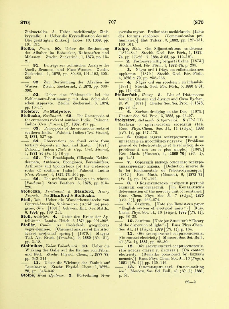 Zinkmetalles. 3. Ueber nadelformige Zink- krystalle. 4. Ueber die Krystallisation des mit Blei gesattigten Zinkes.] Lotos, 19, 1869, pp. 191-195. Stolba, Franz. 90. Ueber die BestiiDmung der Alkalien im Rohzucker, Riibensaften und Melassen. Ztschr. Zuckerind., 1, 1872, pp. 15- 21. 91. Beitrage zur technischen Analyse des Quell-, Brunnen- und Fluss-Wassers. Ztschr. Zuckerind., 1, 1872, pp. 80-82, 191-193, 605- 609. 92. Zur Bestimmung der Alkalien im Wasser. Ztschr. Zuckerind., 2, 1873, pp. 388- 390. 93. Ueber eine Fehlerquelle bei der Kohlensaure-Bestinimung mit dem Scheibler'- schen Apparate. Ztschr. Zuckerind., 3, 1874, pp. 16-17. Stoletov. See Stolyetov. Stoliczka, Ferdinand. 62. The Gastropoda of the cretaceous rocks of southern India. Palseont. Indica {Cret. Fauna), [2], 1867, 497 pp. 63. Pelecypoda of the cretaceous rocks of southern India. PaliBbnt. Indica {Cret. Fauna), 3, 1871, 537 pp. 64. Observations on fossil crabs from tertiary deposits in Sind and Kutch. [1871.] Palseont. Indica {Tert. & Upp. Cret. Fatma), 1, 1871-86 {Ft. 1), 16 pp. 65. The Brachiopoda, Ciliopoda, Echino- dermata, Anthozoa, Spongiozoa, Foraminifera, Arthrozoa and Spondylozoa [of the cretaceous rocks of southern India]. Palsont. Indica (Cret. Fauna), 4, 1872-73, 202 pp. 66. The avifauna of Kashgnr in winter. \Posthum.^ Stray Feathers, 3, 1875, pp. 215- 220. Stoliczka, Ferdinand, & Blanford, Henrij Francis. See Blanford k Stoliczka. Stoll, Otto. Ueber die Wanderheuschrecke von Central-Amerika, Schistocerca (Acridium) pere- grina, Oliv. [1881.] Schweiz. Ent. Ges. Mitth., 6, 1884, pp. 199-211. Stoll, Rudolph. 4. Ueber den Krebs der Ap- felbiiume. Landw. Jbiich., 3, 1874, pp. 901-902. Stollar, Gyula. Az also-k^kedi gyogyforras vegyi elemzese. [Chemical analysis of the Also- Keked medicinal spring.] [1879.] Magyar Tud. Ak. Ertek. {Termesz.), 9, 1880 {No. 21), pp. 3-18. Stol'nikov, Yakov Yakovlevlch. 10. Ueber die Wirkung der Galle auf die Faulnis von Fibrin und Fett. Ztschr. Physiol. Chem., 1, 1877-78, pp. 343-344. 11. Ueber die Wirkung der Faulnis auf Leucinsaure. Ztschr. Physiol. Chem., 1, 1877- 78, pp. 345-346. Stolpe, Knut Hjalmar. 2. Forteckning ofver svenska myror. Preliminart meddelande. [Liste des fourmis suedoises. (Communication pre- liminaire.)] Ent. Tidskr., 3, 1882, pp. 127-151, 160-161. Stolpe, Mats. Om Siljanstraktens sandstenar. [1872-84.] Stockh. Geol. For. Forh., 1, 1872- 74, pp. 17-26; 7, 1884 & 85, pp. 112-121. 2. Fosforsyrehaltig bergarti Sk&ne. [1873.] Stockh. Geol. For. Forh., 1, 1872-74, p. 235. —— 3. Nagra ord i fraga om rullstensSsarnes uppkomst. [1879.] Stockh. Geol. For. Forh., 4, 1878 & 79, pp. 258-265. 4. N&gra ord om rorelsen i en inlandsis. [1881.] Stockh. Geol. For. Forh., 5, 1880 k 81, pp. 414-419. Stolterfoth, Henry. 5. List of Diatomacese found in Chester and district and Cwm Bychan, N. W. [1874.] Chester Soc. Sci. Proc, 2, 1878, pp. 28-41. 6. Surface dredging on the Dee. [1879.] Chester Soc. Sci. Proc, 3, 1885, pp. 93-97. Stolyetov, Aleksandr Grigor^evich. 5 {Vol. 11). ^airliTKii 0 KpirriiMecKOM'b cocToaHiii Tt-ii. Russ. Phys.-Chem. Soc. Jl., 14 {Phys.), 1882 [{PL 1)], pp. 167-175. 6. 06iii,aa 3aji,a^]a ajieKTpocTaTHKii ii ea npiiBe^nenie k'£> iipocTtrimeMy ciyiaw. [Probleme general de I'electrostatique et la reduction de ce probleme a son cas le plus simple.] [1869.] Rec. Math. (Moscou), 4, [1869-70] {Pt. 1), pp. 1-51. 7. 06paTHHr[ BHBOJll OCHOBHarO 9J[eKTpO- jtiiHaMiiiecKaro saKona. [Deduction inverse de la loi fondamentale de I'electrodynamique. [1872.] Rec. Math. (Moscou), 6, [1872-73 {Pt. 1), pp. 181-192. 8. 0 KcibpaymoBOMi) iiSMipeHiii pTyxHoft ejiiiHimti coiipoTiiBJieHifr. [On Kohlrausch's determination of the mercury unit of resistance.] Russ. Chem. Phys. Soc. Jl., 7 {Phys.), 1875 [{Pt. 1)], pp. 266-274. 9. 3aM'i;TKa. [Note (on Borgman's paper  English system of electrical units ).] Russ. Chem. Phys. Soc. JL, 10 {Phys.), 1878 [{Ft. 1)], pp. 38-39. 10. 3aM'feTKa. [Kote (on Shebuev's Theory of the dispersion of light).] Russ. Phys.-Chem. Soc. JL, 11 {Phys.), 1879 [{Ft. 1)], p. 134. 11. OGt 9JieKTpiniecTBt) conpiiKOCHOBeHiji. [On contact electricity.] Moscow, Soc. Sci. Bull., 41 (A^o. 1), 1881, pp. 28-30. 12. 06t> a.ieKxpiniecTB'i; coiipiiKOCHOBeHia. (Eg noBoji;y cxaTbii r. 3KCHEPa.) [On contact electricity. (Remarks occasioned by Exner's memoir.)] Russ. Phys.-Chem. Soc. JL, 13 {Phys.), 1881 [{Ft. 1)], pp. 135-146. 13. [0 HeTaioin,eMi> Jbji,'!!. On non-melting ice.] Moscow, Soc. Sci. BulL, 41 {No. 1), 1881, p. 51. 89—2