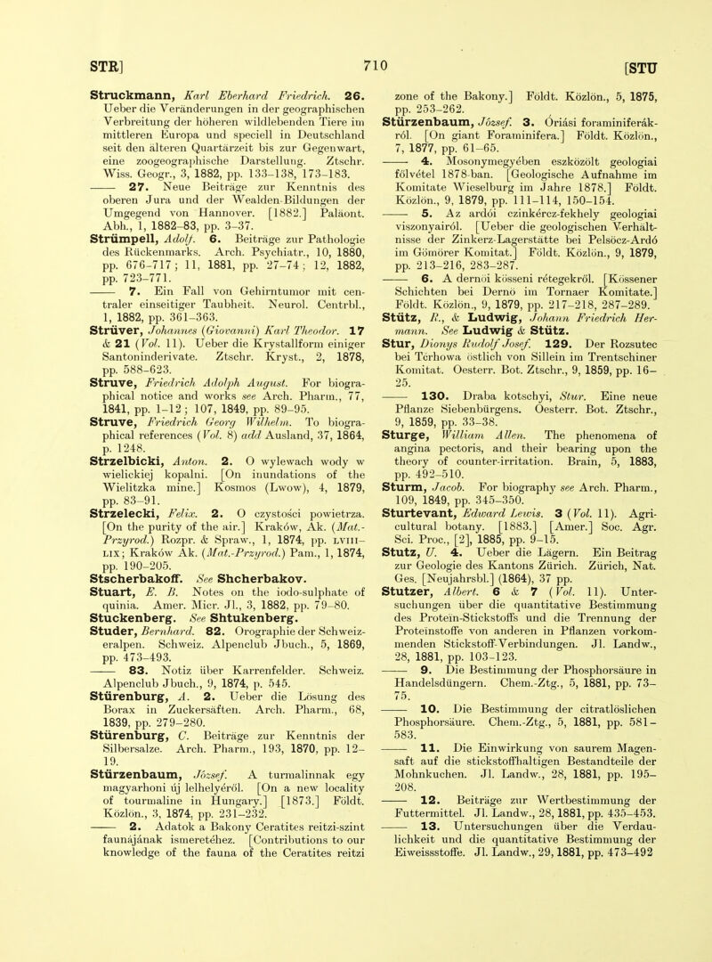 Struckmann, Karl Eherhard Friedrich. 26. Ueber die Veranderungen in der geographischen Verbreitung der hoheren wildlebenden Tiere im mittleren Europa und speciell in Deutschland seit den alteren Quartarzeit bis zur Gegenwart, eine zoogeographische Darstellung. Ztschr. Wiss. Geogr., 3, 1882, pp. 133-138, 173-183. 27. Neue Beitrage zur Kenntnis des oberen Jura und der Wealden-Bildungen der Umgegend von Hannover. [1882.] Palaont. Abh., 1, 1882-83, pp. 3-37. Striimpell, Adof/. 6. Beitrage zur Pathologie des Riickenmarks. Arch. Psychiatr., 10, 1880, pp. 676-717 ; 11, 1881, pp. 27-74; 12, 1882, pp. 723-771. 7. Ein Fall von Gehirntunior mit cen- traler einseitiger Taubheit. Neurol. Centrbl., 1, 1882, pp. 361-363. Striiver, Johannes {Giovanni) Karl Tlieodor. 17 & 21 {Vol. 11). Ueber die Kry.stallform einiger Santoninderivate. Ztschr. Kryst., 2, 1878, pp. 588-623. Struve, Friedrich Adolph August. For biogra- phical notice and works see Arch. Pharrn., 77, 1841, pp. 1-12; 107, 1849, pp. 89-95. Struve, Friedrich Georg WiUielm. To biogra- phical references {Vol. 8) aci^f/Ausland, 37, 1864, p. 1248. Strzelbicki, Anton. 2. O wylewach wody w wielickiej kopalni. [On inundations of the Wielitzka mine.] Kosmos (Lwow), 4, 1879, pp. 83-91. Strzelecki, Felix. 2. O czystosci powietrza. [On the purity of the air.] Krak6w, Ak. {Mat.- Przyrod.) Rozpr. k Spraw., 1, 1874, pp. lviii- LIX; Krakow Ak. {Mat.-Przyrod.) Pam., 1, 1874, pp. 190-205. Stscherbakoff. See Shcherbakov. Stuart, E. B. Notes on the iodo-sulphate of quinia. Amer. Micr. Jl., 3, 1882, pp. 79-80. Stuckenberg. See Shtukenberg. Studer, ^ern/tarc?. 82. Orographie der Schweiz- eralpen. Schweiz. Alpenclub Jbuch., 5, 1869, pp. 473-493. 83. Notiz iiber Karrenfelder. Schweiz. Alpenclub Jbuch., 9, 1874, p. 545. Stiirenburg, A. 2. Ueber die Losung des Borax in Zuckersaften. Arch. Pharm., 68, 1839, pp. 279-280. Stiirenburg, C. Beitrage zur Kenntnis der Silbersalze. Arch. Pharm., 193, 1870, pp. 12- 19. Sturzenbaum, Jozsef. A turraalinnak egy magyarhoni lij lelhelyerol. [On a new locality of tourmaline in Hungary.] [1873.] Fbldt. K5zlon., 3, 1874, pp. 231-232. 2. Adatok a Bakony Ceratites reitzi-szint faunajanak ismeretehez. [Contributions to our knowledge of the fauna of the Ceratites reitzi zone of the Bakony.] Foldt. Kozlon., 5, 1875, pp. 253-262. Stiirzenbaum, Jbzsef. 3. Oriasi foraminiferak- r61. [On giant Forarninifera.] Foldt. Kozlon., 7, 1877, pp. 61-65. 4. Mosonymegyeben eszkozolt geologiai folvetel 1878-ban. [Geologische Aufnahme im Komitate Wieselburg im Jahre 1878.] Foldt. Kozlon., 9, 1879, pp. 111-114, 150-154. 5. Az ardoi czinkercz-fekhely geologiai viszonyair61. [Ueber die geologischen Verhalt- nisse der Zinkerz-Lagerstatte bei Pels6cz-Ard6 im Gomorer Komitat.] Foldt. Kozlon., 9, 1879, pp. 213-216, 283-287. 6. A dernoi kijsseni r^tegekrol. [Kossener Schichten bei Derno im Tornaer Komitate.] Foldt. Kozlon., 9, 1879, pp. 217-218, 287-289. Stiitz, R., k Ludwig, Johann Friedrich Her- mann. See Ludwig k Stiitz. Stur, Dionys Rudolf Josef. 129. Der Rozsutec bei Tcrhowa ostlich von Sillein im Trentschiner Komitat. Oesterr. Bot. Ztschr., 9, 1859, pp. 16- 25. 130. Draba kotschyi, Stur. Eine neue Pflanze Siebenbiirgens. Oesterr. Bot. Ztschr., 9, 1859, pp. 33-38. Sturge, William Allen. The phenomena of angina pectoris, and their bearing upon the theory of counter-irritation. Brain, 5, 1883, pp. 492-510. Sturm, Jacob. For biography see Arch. Pharm., 109, 1849, pp. 345-350. Sturtevant, Edward Lewis. 3 {Vol. 11). Agri- cultural botany. [1883.] [Amer.] Soc. Agr. Sci. Proc, [2], 1885, pp. 9-15. Stutz, U. 4. Ueber die Lagern. Ein Beitrag zur Geologie des Kantons Zurich. Ziirich, Nat. Ges. [Neujahrsbl.] (1864), 37 pp. Stutzer, Albert. 6 k 7 {Vol. 11). Unter- suchungen iiber die quantitative Bestimmung des Protein-Stickstoffs und die Trennung der Proteinstoffe von anderen in Pflanzen vorkom- menden Stickstoff-Verbindungen. Jl. Landw., 28, 1881, pp. 103-123. 9. Die Bestimmung der Phosphorsaure in Handelsdiingern. Chem.-Ztg., 5, 1881, pp. 73- 75. 10. Die Bestimmung der citratloslichen Phosphorsaure. Chem.-Ztg., 5, 1881, pp. 581- 583. 11. Die Einwirkung von saurem Magen- saft auf die stickstoffhaltigen Bestandteile der Mohnkuchen. Jl. Landw., 28, 1881, pp. 195- 208. 12. Beitriige zur Wertbestimmung der Futtermittel. Jl. Landw., 28,1881, pp. 435-453. 13. Untersuchungen iiber die Verdau- lichkeit und die quantitative Bestimmung der Eiweissstoffe. Jl. Landw., 29,1881, pp. 473-492