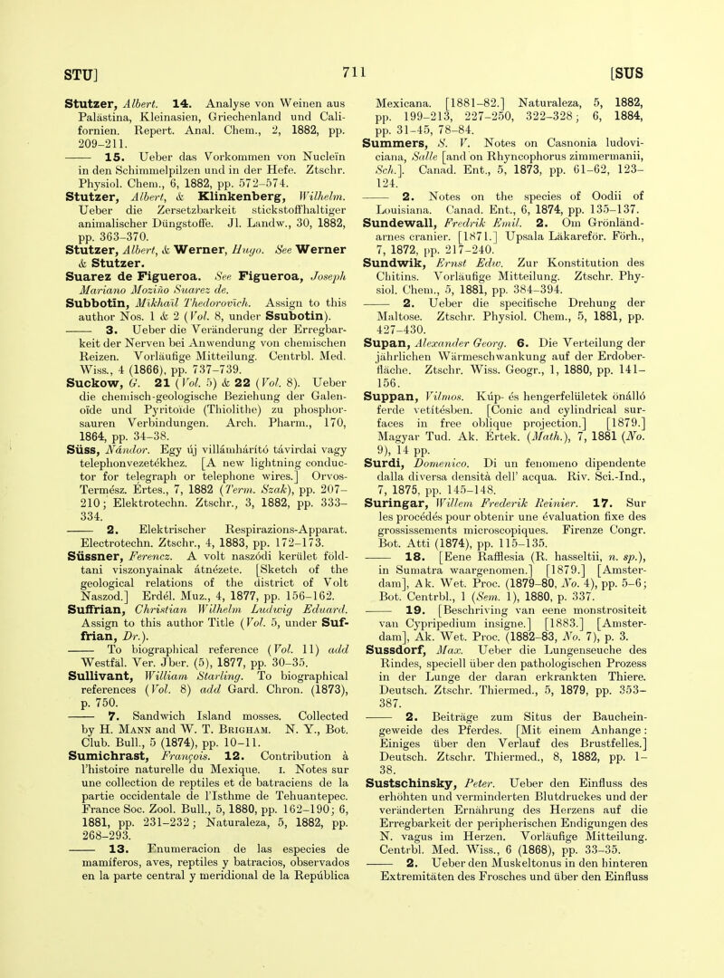 Stutzer, Albert. 14. Analyse von Weinen aus Palastina, Kleinasien, Griechenland und Cali- fornien. Repert. Anal. Chem., '2, 1882, pp. 209-211. — 15. Ueber das Vorkommeu von JSTuclein in den Schimmelpilzen und in der Hefe. Ztschr. Physiol. Chem., 6, 1882, pp. 572-574. Stutzer, Albert, & Klinkenberg, Wilhelm. Ueber die Zersetzbarkeit stickstoffhaltiger animalischer Diingstoffe. Jl. Landw., 30, 1882, pp. 363-370. Stutzer, Albert, & Werner, Hioyo. See Werner & Stutzer. Suarez de Figueroa. See Figueroa, Joseph Mariano Moziho Suarez de. Subbotin, Mikhail Thedorovlch. Assign to this author Nos. 1 & 2 {Vol. 8, under Ssubotin). 3. Ueber die Veriinderung der Erregbar- keit der Nerven bei Anwendung von cliemischen Reizen. Vorlaufige Mitteilung. Centrbl. Med. Wiss., 4 (1866), pp. 737-739. Suckow, G. 21 ( Vol. 5) & 22 {Vol. 8). Ueber die cheniisch-geologische Beziehung der Galeii- oide und Pyritoide (Thiolitlie) zu phosphor- sauren Verbindungen. Arch. Pharm., 170, 1864, pp. 34-38. Siiss, Ndndor. Egy lij villamharito tavirdai vagy telephonvezetekhez. [A new lightning conduc- tor for telegraph or telephone wires.] Orvos- Termesz. Ertes., 7, 1882 {Term. Szak), pp. 207- 210; Elektrotechn. Ztschr., 3, 1882, pp. 333- 334. 2. Elektrischer Respirazions-Apparat. Electrotechn. Ztschr., 4, 1883, pp. 172-173. Siissner, Ferencz. A volt nasz6di kerulet f'old- tani viszonyainak atn^zete. [Sketch of the geological relations of the district of Volt Naszod.] Erdel. Muz., 4, 1877, pp. 156-162. Suffrian, Chri.'ifian Wilhelm Ludwig Eduard. Assign to this author Title (Vol. 5, under Suf- fiian, Dr.). To biographical reference {Vol. 11) add Westfal. Ver. Jber. (5), 1877, pp. 30-35. SuUivant, William Starling. To biographical references {Vol. 8) add Gard. Chron. (1873), p. 750. 7. Sandwich Island mosses. Collected by H. Mann and W. T. Brigham. N. Y., Bot. Club. Bull., 5 (1874), pp. 10-11. Sumichrast, Fram^ois. 12. Contribution a I'histoire naturelle du Mexique. i. Notes sur une collection de reptiles et de batraciens de la partie occidentale de I'lsthme de Tehuantepec. France Soc. Zool. Bull., 5, 1880, pp. 162-190; 6, 1881, pp. 231-232; Naturaleza, 5, 1882, pp. 268-293. 13. Enumeracion de las especies de mamiferos, aves, reptiles y batracios, observados en la parte central y meridional de la Republica Mexicana. [1881-82.] Naturaleza, 5, 1882, pp. 199-213, 227-250, 322-328; 6, 1884, pp. 31-45, 78-84. Summers, S. V. Notes on Casnonia ludovi- ciana, Salle [and on Rhyncophorus zirnmermanii, Sch.]. Canad. Ent., 5, 1873, pp. 61-62, 123- 124. 2. Notes on the species of Oodii of Louisiana. Canad. Ent., 6, 1874, pp. 135-137. Sundewall, Fredrik Fmil. 2. Om Gronland- arnes cranier. [1871.] Upsala Lakarefor. Forh., 7, 1872, pp. 217-240. Sundwik, Ernst Edw. Zur Konstitution des Chitins. Vorlaufige Mitteilung. Ztschr. Phy- siol. Chem., 5, 1881, pp. 384-394. 2. Ueber die specitische Drehung der Maltose. Ztschr. Physiol. Chem., 5, 1881, pp. 427-430. Supan, Alexander Georg. 6. Die Verteilung der jahrlichen Wiirmescliwankung auf der Erdober- flache. Ztschr. Wiss. Geogr., 1, 1880, pp. 141- 156. Suppan, Vilmos. Klip- es hengerfeliiletek onall6 ferde vetitesben. [Conic and cylindrical sur- faces in free oblique projection.] [1879.] Magyar Tud. Ak. Ertek. {Math.), 7, 1881 {J^o. 9), 14 pp. Surdi, Domenico. Di un fenomeno dipendente dalla diversa densita dell' acqua. Riv. Sci.-Ind., 7, 1875, pp. 145-148. Suringar, Willem Frederik Reinier. 17. Sur les proc^des pour obtenir une evaluation fixe des grossissements microscopiques. Firenze Congr. Bot. Atti (1874), pp. 115-135. ■ 18. [Eene Rafflesia (R. hasseltii, n. sp.), in Sumatra waargenomen.] [1879.] [Amstei'- dam], Ak. Wet. Proc. (1879-80, No. 4), pp. 5-6; Bot. Centrbl., 1 {Se^n. 1), 1880, p. 337. 19. [Beschriving van eene monstrositeit van Cypripedium insigne.] [1883.] [Amster- dam], Ak. Wet. Proc. (1882-83, No. 7), p. 3. Sussdorf, Max. Ueber die Lungenseuche des Rindes, speciell iiber den pathologischen Prozess in der Lunge der daran erkrankten Thiere. Deutsch. Ztschr. Thiermed., 5, 1879, pp. 353- 387. 2. Beitrage zum Situs der Bauchein- geweide des Pferdes. [Mit einem Anhange: Einiges tiber den Verlauf des Brustfelles.] Deutsch. Ztschr. Thiermed., 8, 1882, pp. 1- 38. Sustschinsky, Peter. Ueber den Einfluss des erhohten und verminderten Blutdruckes und der veranderten Ernahrung des Herzens auf die Erregbarkeit der peripherischen Endigungen des N. vagus im Herzen. Vorlaufige Mitteilung. Centrbl. Med. Wiss., 6 (1868), pp. 33-35. 2. Ueber den Muskeltonus in den hinteren Extremitaten des Frosches und iiber den Einfluss