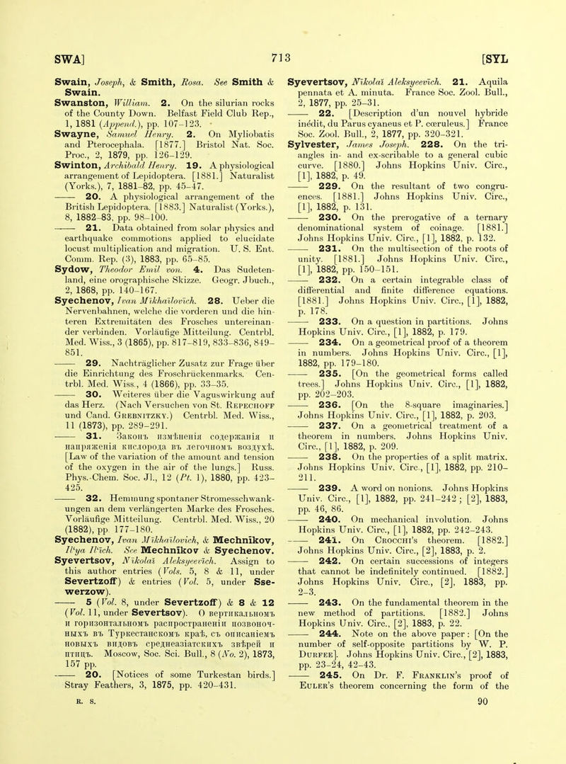 Swain, Joseph, & Smith, Rosa. See Smith & Swain. Swanston, William. 2. On the silurian rocks of the County Down. Belfast Field Club Rep., 1, 1881 {Append.), pp. 107-123. • Swayne, Samuel Henry. 2. On Myliobatis and Pterocephala. [1877.] Bristol Nat. Soc. Proc, 2, 1879, pp. 126-129. Swinton, A7-chihal.d Ileury. 19. A physiological arrangement of Lepidoptera. [1881.] Naturalist (Yorks.), 7, 1881-82, pp. 45-47. 20. A physiological arrangement of the British Lepidoptera. [1883.] Naturalist (Yorks.), 8, 1882-83, pp. 98-100. 21. Data obtained from solar physics and earthquake commotions applied to elucidate locust multiplication and migration. U. S. Ent. Comm. Rep. (3), 1883, pp. 65-85. Sydow, Theodor Emil von. 4. Das Sudeten- land, eine orographische Skizze. Geogr. Jbuch., 2, 1868, pp. 140-167. Syechenov, Ivan Mlkhallovlch. 28. Ueber die Nervenbahnen, welche die vorderen und die hin- teren Extremitaten des Frosches untereinan- der verbinden. Vorlautige Mitteilung. Centrbl. Med. Wiss., 3 (1865), pp. 817-819, 833-836, 849- 851. 29. Nachtraglicher Zusatz zur Frage uber die Einrichtung des Froschriickenmarks. Cen- trbl. Med. Wiss., 4 (1866), pp. 33-35. 30. Weiteres iiber die Vaguswirkung auf das Herz. (Nach Versuchen von St. Repechoff und Cand. Grebnitzky.) Centrbl. Med. Wiss., 11 (1873), pp. 289-291. 31. SaKOHi) iisMisHeHiii coji;ep;KaHia ii Hanp>i?KeHia itiicnopojia bt> JieroMHOM't B03;i,yx'i5. [Law of the variation of the amount and tension of the oxygen in the air of the lungs.] Russ. Phys.-Chem. Soc. Jl., 12 [Ft. 1), 1880, pp. 423- 425. 32, Hemmung spontaner Stromesschwank- ungen an dem verlangerteu Marke des Frosches. Vorlaufige Mitteilung. Centrbl. Med. Wiss., 20 (1882), pp. 177-180. Syechenov, Ivati Mikhallovich, &L Mechnikov, Il'ya Rich. Sea Mechnikov ife Syechenov. Syevertsov, Nikolai Aleksijeen.ch. Assign to this author entries {Vols. 5, 8 & 11, under Severtzolf) & entries {Vol. 5, under Sse- werzow). 5 {Vol. 8, under Severtzoff) & 8 & 12 {Vol. 11, under Severtsov). 0 BepxiiKajibHOMi. H ropiiaoHTa.ibHOM'b pacnpocTpaHeHiii no3BOHOi- HRXT) Bt TypKecxaHCKOM't Kpai;, ct onncaHieMT> HOBUxt biijiobtj cpejiHeasiaxcKHXTj sB'tspefi ii ^TII^^. Moscow, Soc. Sci. Bull., 8 (A'o. 2), 1873, 157 pp. 20. [Notices of some Turkestan birds.] Stray Feathers, 3, 1875, pp. 420-431. Syevertsov, Nikolai Aleksyeevich. 21. Aquila pennata et A. minuta. France Soc. Zool. Bull., 2, 1877, pp. 25-31. ■ ■ 22. [Description d'un nouvel hybride inedit, du Parus cyaneus et P. cceruleus.] France Soc. Zool. Bull, 2, 1877, pp. 320-321. Sylvester, James Joseph. 228. On the tri- angles in- and ex-scribable to a general cubic curve. [1880.] Johns Hopkins Univ. Circ, [1], 1882, p. 49. 229. On the resultant of two congru- ences. [1881.] Johns Hopkins Univ. Circ, [1], 1882, p. 131. 230. On the prerogative of a ternary denominational system of coinage. [1881.] Johns Hopkins Univ. Circ, [1], 1882, p. 132. 231. On the multisection of the roots of unity. [1881.] Johns Hopkins Univ. Circ, [1], 1882, pp. 150-151. ■ 232. On a certain integrable class of difierential and finite difference equations. [1881.] Johns Hopkins Univ. Circ, [1], 1882, p. 178. 233. On a question in partitions. Johns Hopkins Univ. Circ, [1], 1882, p. 179. 234. On a geometrical proof of a theorem in numbers. Johns Hopkins Univ. Circ, [1], 1882, pp. 179-180. 235. [On the geometrical forms called trees.] Johns Hopkins Univ. Circ, [1], 1882, pp. 202-203. 236. [On the 8-square imaginaries.] Johns Hopkins Univ. Circ, [1], 1882, p. 203. 237. On a geometrical treatment of a theorem in numbers. Johns Hopkins Univ. Circ, [1], 1882, p. 209. 238. On the properties of a split matrix. Johns Hopkins Univ. Circ, [1], 1882, pp. 210- 211. 239. A word on nonions. Johns Hopkins Univ. Circ, [1], 1882, pp. 241-242 ; [2], 1883, pp. 46, 86. 240. On mechanical involution. Johns Hopkins Univ. Circ, [1], 1882, pp. 242-243. 241. On Crocchi's theorem. [1882.] Johns Hopkins Univ. Circ, [2], 1883, p. 2. 242. On certain successions of integers that cannot be indefinitely continued. [1882.] Johns Hopkins Univ. Circ, [2], 1883, pp. 2-3. 243. On the fundamental theorem in the new method of partitions. [1882.] Johns Hopkins Univ. Circ, [2], 1883, p. 22. 244. Note on the above paper : [On the number of self-opposite partitions by W. P. Durfee]. Johns Hopkins Univ. Circ, [2], 1883, pp. 23-24, 42-43. 245. On Dr. F. Franklin's proof of Euler's theorem concerning the form of the B. S. 90